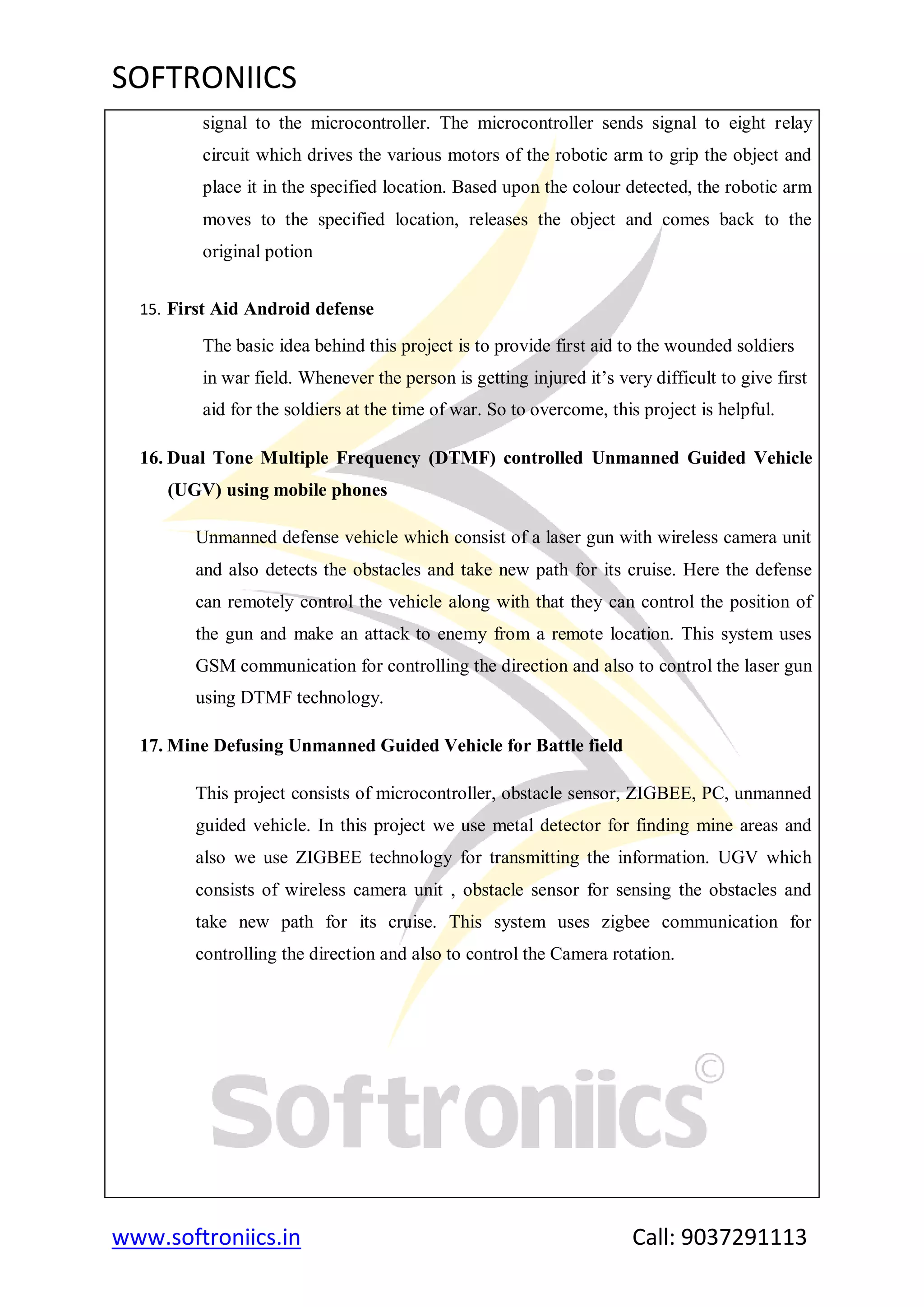 SOFTRONIICS
www.softroniics.in Call: 9037291113
signal to the microcontroller. The microcontroller sends signal to eight relay
circuit which drives the various motors of the robotic arm to grip the object and
place it in the specified location. Based upon the colour detected, the robotic arm
moves to the specified location, releases the object and comes back to the
original potion
15. First Aid Android defense
The basic idea behind this project is to provide first aid to the wounded soldiers
in war field. Whenever the person is getting injured it‟s very difficult to give first
aid for the soldiers at the time of war. So to overcome, this project is helpful.
16. Dual Tone Multiple Frequency (DTMF) controlled Unmanned Guided Vehicle
(UGV) using mobile phones
Unmanned defense vehicle which consist of a laser gun with wireless camera unit
and also detects the obstacles and take new path for its cruise. Here the defense
can remotely control the vehicle along with that they can control the position of
the gun and make an attack to enemy from a remote location. This system uses
GSM communication for controlling the direction and also to control the laser gun
using DTMF technology.
17. Mine Defusing Unmanned Guided Vehicle for Battle field
This project consists of microcontroller, obstacle sensor, ZIGBEE, PC, unmanned
guided vehicle. In this project we use metal detector for finding mine areas and
also we use ZIGBEE technology for transmitting the information. UGV which
consists of wireless camera unit , obstacle sensor for sensing the obstacles and
take new path for its cruise. This system uses zigbee communication for
controlling the direction and also to control the Camera rotation.
 