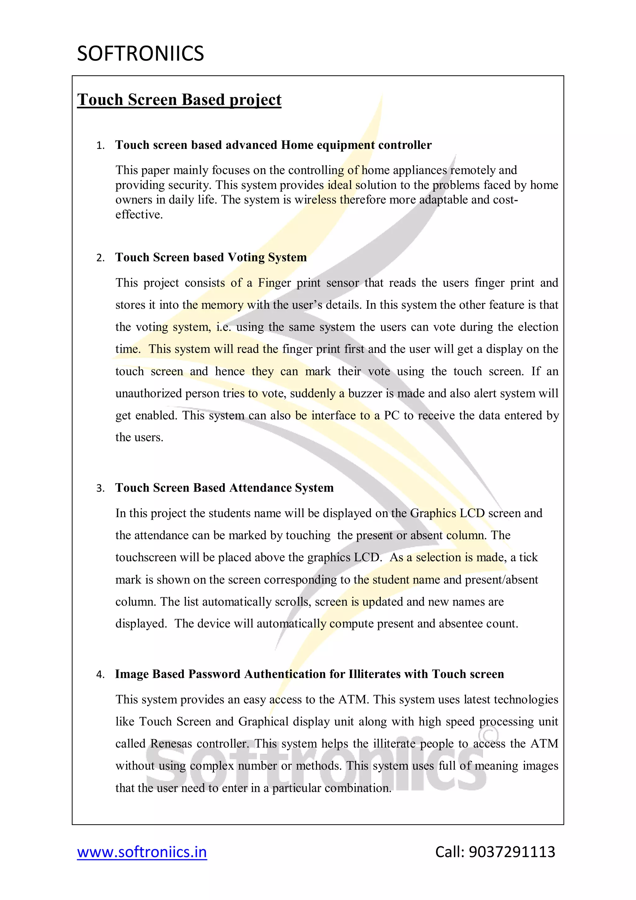 SOFTRONIICS
www.softroniics.in Call: 9037291113
Touch Screen Based project
1. Touch screen based advanced Home equipment controller
This paper mainly focuses on the controlling of home appliances remotely and
providing security. This system provides ideal solution to the problems faced by home
owners in daily life. The system is wireless therefore more adaptable and cost-
effective.
2. Touch Screen based Voting System
This project consists of a Finger print sensor that reads the users finger print and
stores it into the memory with the user‟s details. In this system the other feature is that
the voting system, i.e. using the same system the users can vote during the election
time. This system will read the finger print first and the user will get a display on the
touch screen and hence they can mark their vote using the touch screen. If an
unauthorized person tries to vote, suddenly a buzzer is made and also alert system will
get enabled. This system can also be interface to a PC to receive the data entered by
the users.
3. Touch Screen Based Attendance System
In this project the students name will be displayed on the Graphics LCD screen and
the attendance can be marked by touching the present or absent column. The
touchscreen will be placed above the graphics LCD. As a selection is made, a tick
mark is shown on the screen corresponding to the student name and present/absent
column. The list automatically scrolls, screen is updated and new names are
displayed. The device will automatically compute present and absentee count.
4. Image Based Password Authentication for Illiterates with Touch screen
This system provides an easy access to the ATM. This system uses latest technologies
like Touch Screen and Graphical display unit along with high speed processing unit
called Renesas controller. This system helps the illiterate people to access the ATM
without using complex number or methods. This system uses full of meaning images
that the user need to enter in a particular combination.
 