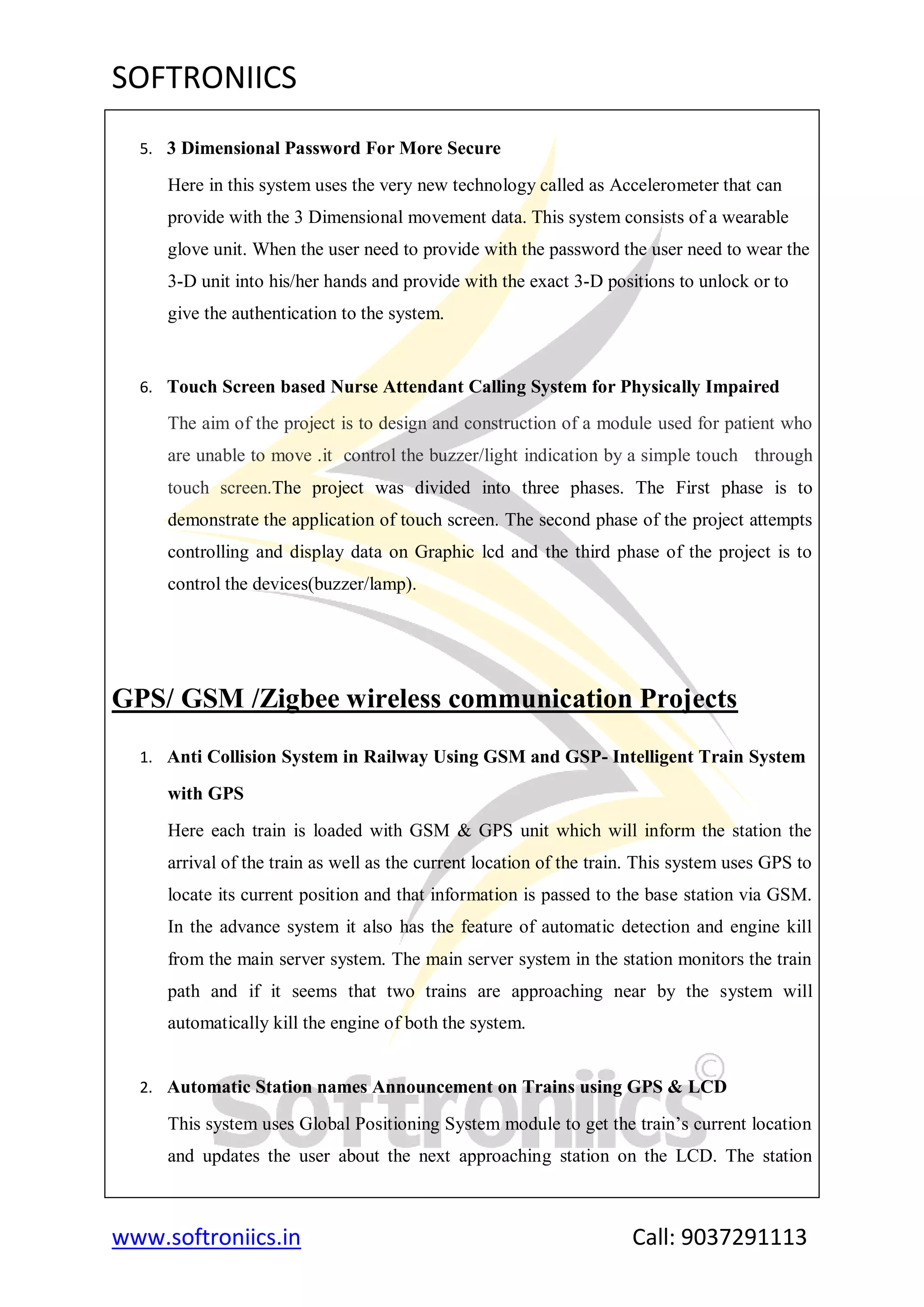 SOFTRONIICS
www.softroniics.in Call: 9037291113
5. 3 Dimensional Password For More Secure
Here in this system uses the very new technology called as Accelerometer that can
provide with the 3 Dimensional movement data. This system consists of a wearable
glove unit. When the user need to provide with the password the user need to wear the
3-D unit into his/her hands and provide with the exact 3-D positions to unlock or to
give the authentication to the system.
6. Touch Screen based Nurse Attendant Calling System for Physically Impaired
The aim of the project is to design and construction of a module used for patient who
are unable to move .it control the buzzer/light indication by a simple touch through
touch screen.The project was divided into three phases. The First phase is to
demonstrate the application of touch screen. The second phase of the project attempts
controlling and display data on Graphic lcd and the third phase of the project is to
control the devices(buzzer/lamp).
GPS/ GSM /Zigbee wireless communication Projects
1. Anti Collision System in Railway Using GSM and GSP- Intelligent Train System
with GPS
Here each train is loaded with GSM & GPS unit which will inform the station the
arrival of the train as well as the current location of the train. This system uses GPS to
locate its current position and that information is passed to the base station via GSM.
In the advance system it also has the feature of automatic detection and engine kill
from the main server system. The main server system in the station monitors the train
path and if it seems that two trains are approaching near by the system will
automatically kill the engine of both the system.
2. Automatic Station names Announcement on Trains using GPS & LCD
This system uses Global Positioning System module to get the train‟s current location
and updates the user about the next approaching station on the LCD. The station
 