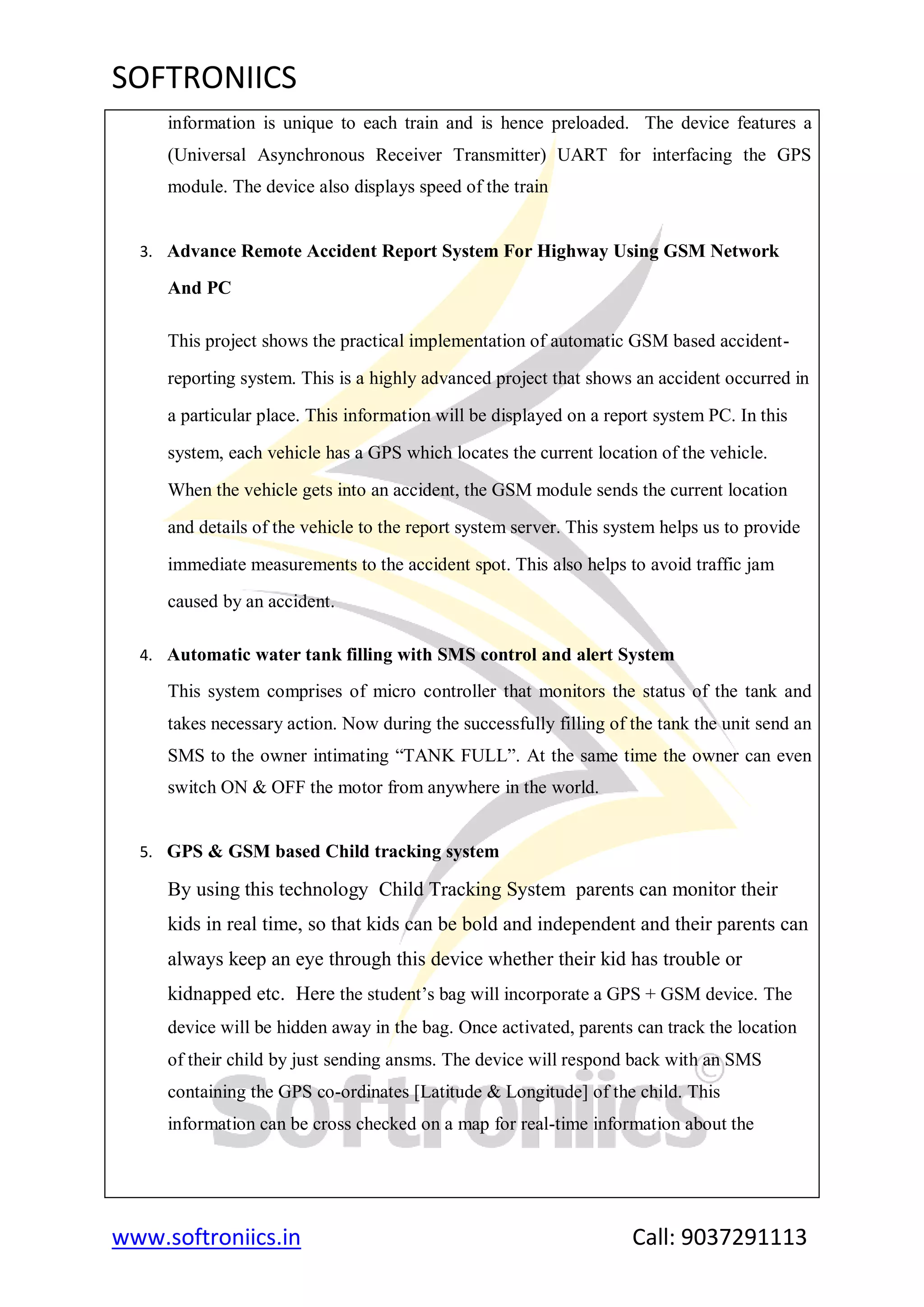 SOFTRONIICS
www.softroniics.in Call: 9037291113
information is unique to each train and is hence preloaded. The device features a
(Universal Asynchronous Receiver Transmitter) UART for interfacing the GPS
module. The device also displays speed of the train
3. Advance Remote Accident Report System For Highway Using GSM Network
And PC
This project shows the practical implementation of automatic GSM based accident-
reporting system. This is a highly advanced project that shows an accident occurred in
a particular place. This information will be displayed on a report system PC. In this
system, each vehicle has a GPS which locates the current location of the vehicle.
When the vehicle gets into an accident, the GSM module sends the current location
and details of the vehicle to the report system server. This system helps us to provide
immediate measurements to the accident spot. This also helps to avoid traffic jam
caused by an accident.
4. Automatic water tank filling with SMS control and alert System
This system comprises of micro controller that monitors the status of the tank and
takes necessary action. Now during the successfully filling of the tank the unit send an
SMS to the owner intimating “TANK FULL”. At the same time the owner can even
switch ON & OFF the motor from anywhere in the world.
5. GPS & GSM based Child tracking system
By using this technology Child Tracking System parents can monitor their
kids in real time, so that kids can be bold and independent and their parents can
always keep an eye through this device whether their kid has trouble or
kidnapped etc. Here the student‟s bag will incorporate a GPS + GSM device. The
device will be hidden away in the bag. Once activated, parents can track the location
of their child by just sending ansms. The device will respond back with an SMS
containing the GPS co-ordinates [Latitude & Longitude] of the child. This
information can be cross checked on a map for real-time information about the
 