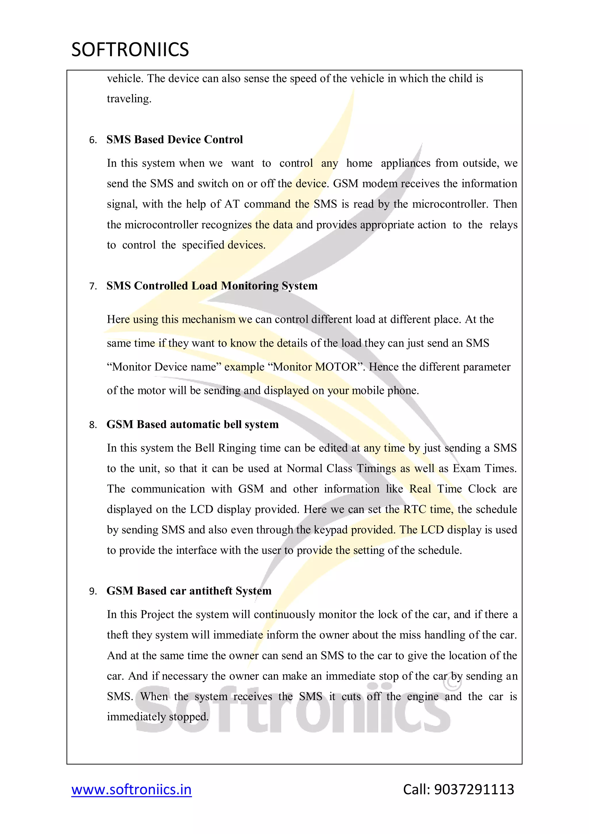 SOFTRONIICS
www.softroniics.in Call: 9037291113
vehicle. The device can also sense the speed of the vehicle in which the child is
traveling.
6. SMS Based Device Control
In this system when we want to control any home appliances from outside, we
send the SMS and switch on or off the device. GSM modem receives the information
signal, with the help of AT command the SMS is read by the microcontroller. Then
the microcontroller recognizes the data and provides appropriate action to the relays
to control the specified devices.
7. SMS Controlled Load Monitoring System
Here using this mechanism we can control different load at different place. At the
same time if they want to know the details of the load they can just send an SMS
“Monitor Device name” example “Monitor MOTOR”. Hence the different parameter
of the motor will be sending and displayed on your mobile phone.
8. GSM Based automatic bell system
In this system the Bell Ringing time can be edited at any time by just sending a SMS
to the unit, so that it can be used at Normal Class Timings as well as Exam Times.
The communication with GSM and other information like Real Time Clock are
displayed on the LCD display provided. Here we can set the RTC time, the schedule
by sending SMS and also even through the keypad provided. The LCD display is used
to provide the interface with the user to provide the setting of the schedule.
9. GSM Based car antitheft System
In this Project the system will continuously monitor the lock of the car, and if there a
theft they system will immediate inform the owner about the miss handling of the car.
And at the same time the owner can send an SMS to the car to give the location of the
car. And if necessary the owner can make an immediate stop of the car by sending an
SMS. When the system receives the SMS it cuts off the engine and the car is
immediately stopped.
 