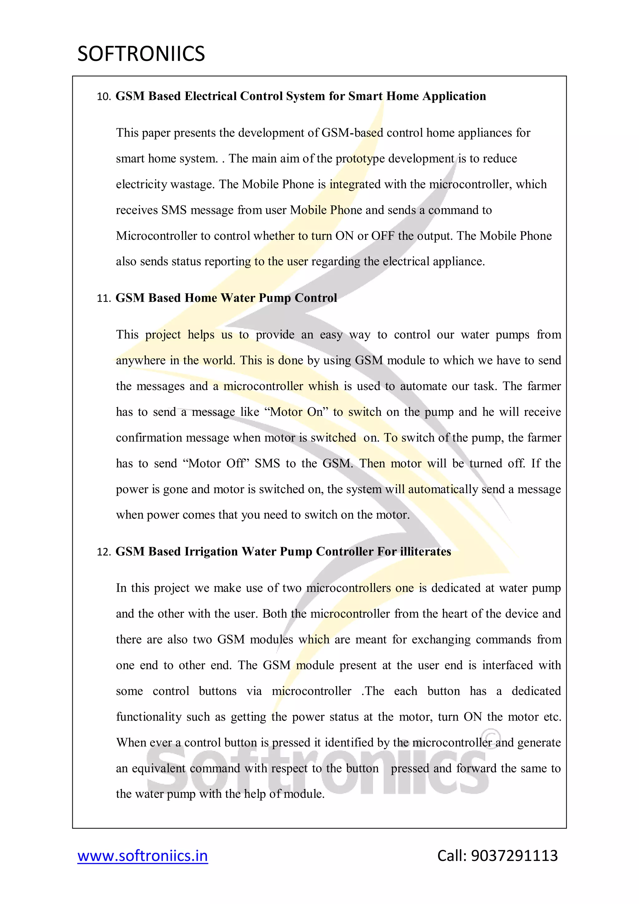 SOFTRONIICS
www.softroniics.in Call: 9037291113
10. GSM Based Electrical Control System for Smart Home Application
This paper presents the development of GSM-based control home appliances for
smart home system. . The main aim of the prototype development is to reduce
electricity wastage. The Mobile Phone is integrated with the microcontroller, which
receives SMS message from user Mobile Phone and sends a command to
Microcontroller to control whether to turn ON or OFF the output. The Mobile Phone
also sends status reporting to the user regarding the electrical appliance.
11. GSM Based Home Water Pump Control
This project helps us to provide an easy way to control our water pumps from
anywhere in the world. This is done by using GSM module to which we have to send
the messages and a microcontroller whish is used to automate our task. The farmer
has to send a message like “Motor On” to switch on the pump and he will receive
confirmation message when motor is switched on. To switch of the pump, the farmer
has to send “Motor Off” SMS to the GSM. Then motor will be turned off. If the
power is gone and motor is switched on, the system will automatically send a message
when power comes that you need to switch on the motor.
12. GSM Based Irrigation Water Pump Controller For illiterates
In this project we make use of two microcontrollers one is dedicated at water pump
and the other with the user. Both the microcontroller from the heart of the device and
there are also two GSM modules which are meant for exchanging commands from
one end to other end. The GSM module present at the user end is interfaced with
some control buttons via microcontroller .The each button has a dedicated
functionality such as getting the power status at the motor, turn ON the motor etc.
When ever a control button is pressed it identified by the microcontroller and generate
an equivalent command with respect to the button pressed and forward the same to
the water pump with the help of module.
 