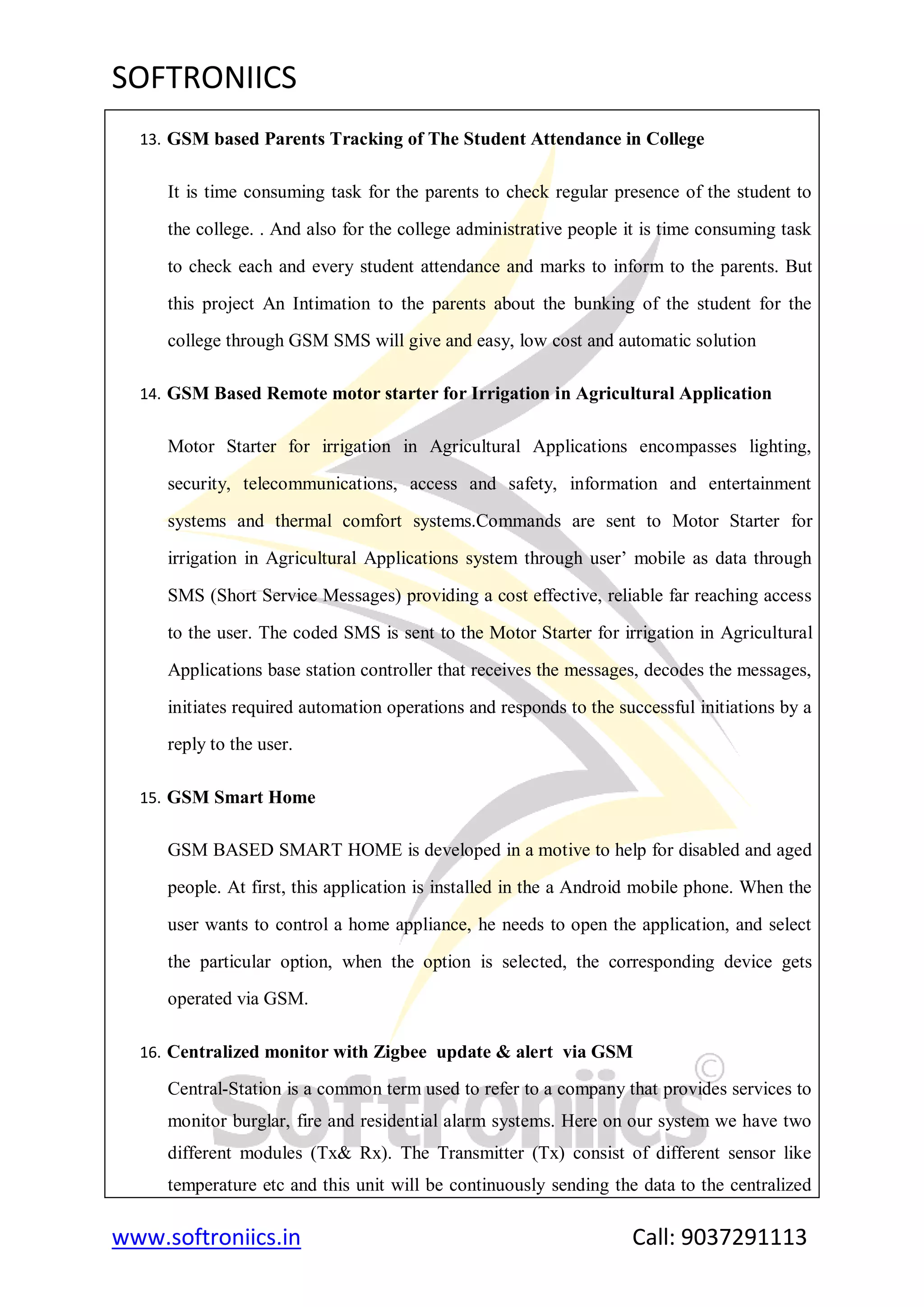 SOFTRONIICS
www.softroniics.in Call: 9037291113
13. GSM based Parents Tracking of The Student Attendance in College
It is time consuming task for the parents to check regular presence of the student to
the college. . And also for the college administrative people it is time consuming task
to check each and every student attendance and marks to inform to the parents. But
this project An Intimation to the parents about the bunking of the student for the
college through GSM SMS will give and easy, low cost and automatic solution
14. GSM Based Remote motor starter for Irrigation in Agricultural Application
Motor Starter for irrigation in Agricultural Applications encompasses lighting,
security, telecommunications, access and safety, information and entertainment
systems and thermal comfort systems.Commands are sent to Motor Starter for
irrigation in Agricultural Applications system through user‟ mobile as data through
SMS (Short Service Messages) providing a cost effective, reliable far reaching access
to the user. The coded SMS is sent to the Motor Starter for irrigation in Agricultural
Applications base station controller that receives the messages, decodes the messages,
initiates required automation operations and responds to the successful initiations by a
reply to the user.
15. GSM Smart Home
GSM BASED SMART HOME is developed in a motive to help for disabled and aged
people. At first, this application is installed in the a Android mobile phone. When the
user wants to control a home appliance, he needs to open the application, and select
the particular option, when the option is selected, the corresponding device gets
operated via GSM.
16. Centralized monitor with Zigbee update & alert via GSM
Central-Station is a common term used to refer to a company that provides services to
monitor burglar, fire and residential alarm systems. Here on our system we have two
different modules (Tx& Rx). The Transmitter (Tx) consist of different sensor like
temperature etc and this unit will be continuously sending the data to the centralized
 