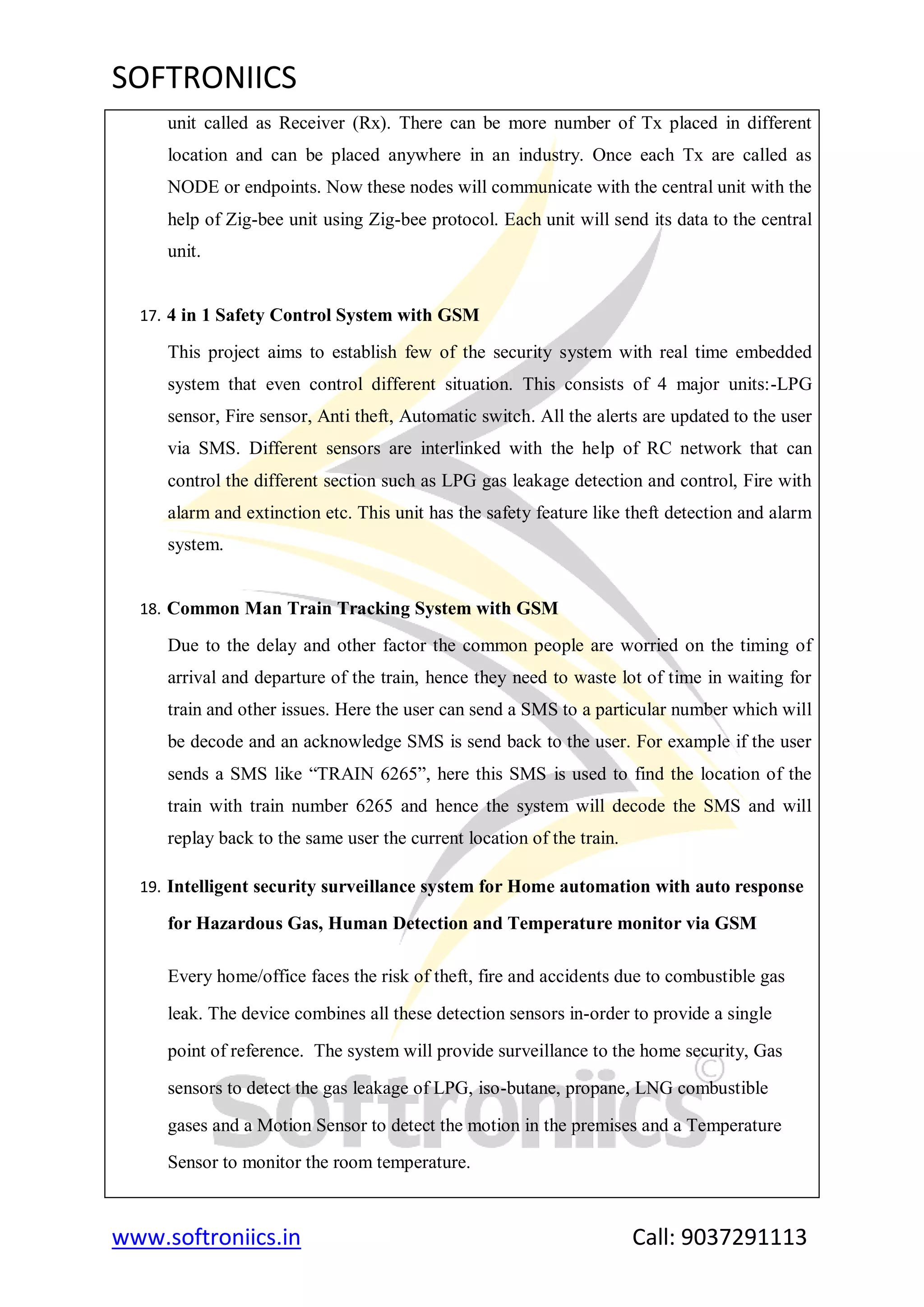 SOFTRONIICS
www.softroniics.in Call: 9037291113
unit called as Receiver (Rx). There can be more number of Tx placed in different
location and can be placed anywhere in an industry. Once each Tx are called as
NODE or endpoints. Now these nodes will communicate with the central unit with the
help of Zig-bee unit using Zig-bee protocol. Each unit will send its data to the central
unit.
17. 4 in 1 Safety Control System with GSM
This project aims to establish few of the security system with real time embedded
system that even control different situation. This consists of 4 major units:-LPG
sensor, Fire sensor, Anti theft, Automatic switch. All the alerts are updated to the user
via SMS. Different sensors are interlinked with the help of RC network that can
control the different section such as LPG gas leakage detection and control, Fire with
alarm and extinction etc. This unit has the safety feature like theft detection and alarm
system.
18. Common Man Train Tracking System with GSM
Due to the delay and other factor the common people are worried on the timing of
arrival and departure of the train, hence they need to waste lot of time in waiting for
train and other issues. Here the user can send a SMS to a particular number which will
be decode and an acknowledge SMS is send back to the user. For example if the user
sends a SMS like “TRAIN 6265”, here this SMS is used to find the location of the
train with train number 6265 and hence the system will decode the SMS and will
replay back to the same user the current location of the train.
19. Intelligent security surveillance system for Home automation with auto response
for Hazardous Gas, Human Detection and Temperature monitor via GSM
Every home/office faces the risk of theft, fire and accidents due to combustible gas
leak. The device combines all these detection sensors in-order to provide a single
point of reference. The system will provide surveillance to the home security, Gas
sensors to detect the gas leakage of LPG, iso-butane, propane, LNG combustible
gases and a Motion Sensor to detect the motion in the premises and a Temperature
Sensor to monitor the room temperature.
 
