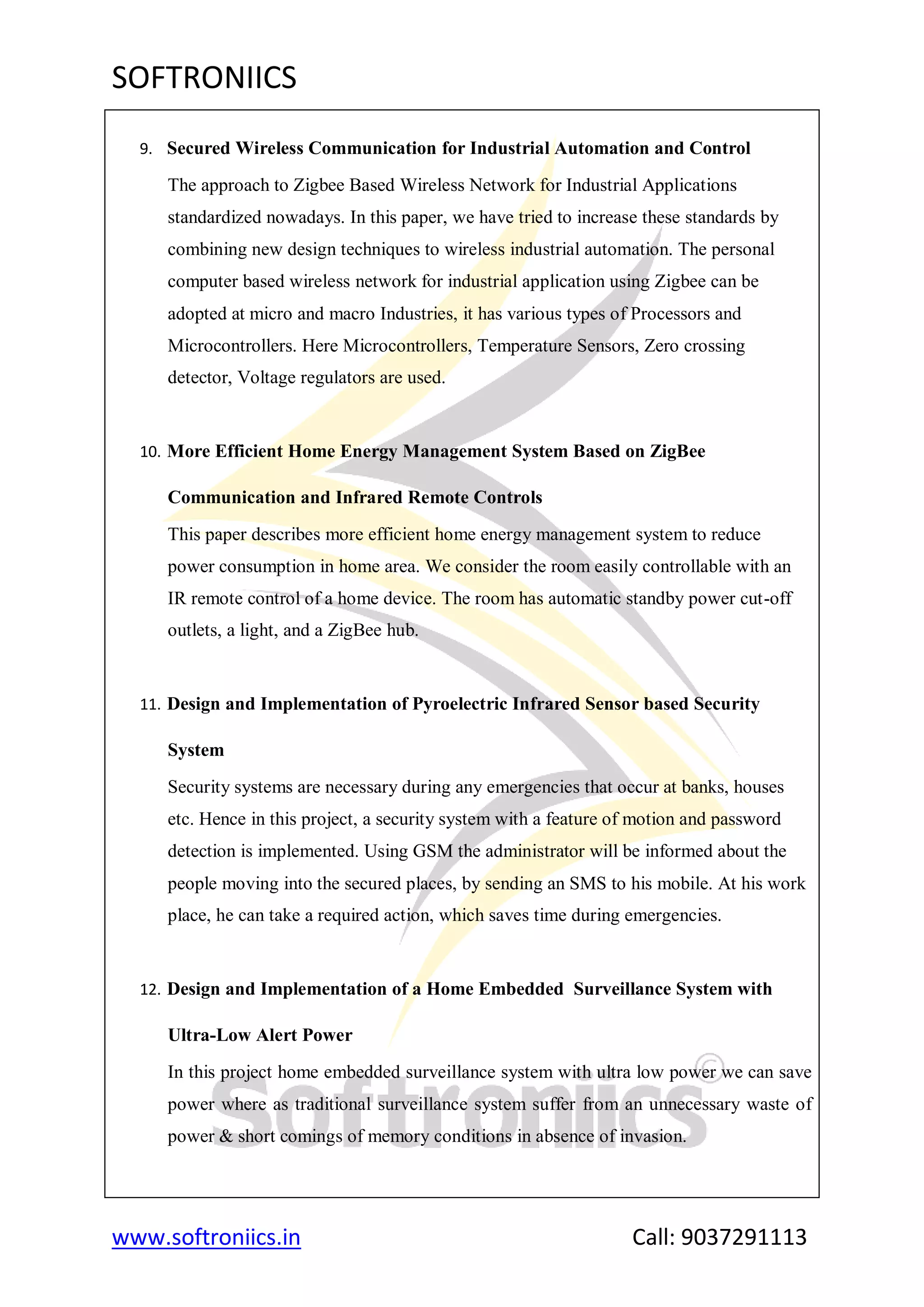 SOFTRONIICS
www.softroniics.in Call: 9037291113
9. Secured Wireless Communication for Industrial Automation and Control
The approach to Zigbee Based Wireless Network for Industrial Applications
standardized nowadays. In this paper, we have tried to increase these standards by
combining new design techniques to wireless industrial automation. The personal
computer based wireless network for industrial application using Zigbee can be
adopted at micro and macro Industries, it has various types of Processors and
Microcontrollers. Here Microcontrollers, Temperature Sensors, Zero crossing
detector, Voltage regulators are used.
10. More Efficient Home Energy Management System Based on ZigBee
Communication and Infrared Remote Controls
This paper describes more efficient home energy management system to reduce
power consumption in home area. We consider the room easily controllable with an
IR remote control of a home device. The room has automatic standby power cut-off
outlets, a light, and a ZigBee hub.
11. Design and Implementation of Pyroelectric Infrared Sensor based Security
System
Security systems are necessary during any emergencies that occur at banks, houses
etc. Hence in this project, a security system with a feature of motion and password
detection is implemented. Using GSM the administrator will be informed about the
people moving into the secured places, by sending an SMS to his mobile. At his work
place, he can take a required action, which saves time during emergencies.
12. Design and Implementation of a Home Embedded Surveillance System with
Ultra-Low Alert Power
In this project home embedded surveillance system with ultra low power we can save
power where as traditional surveillance system suffer from an unnecessary waste of
power & short comings of memory conditions in absence of invasion.
 