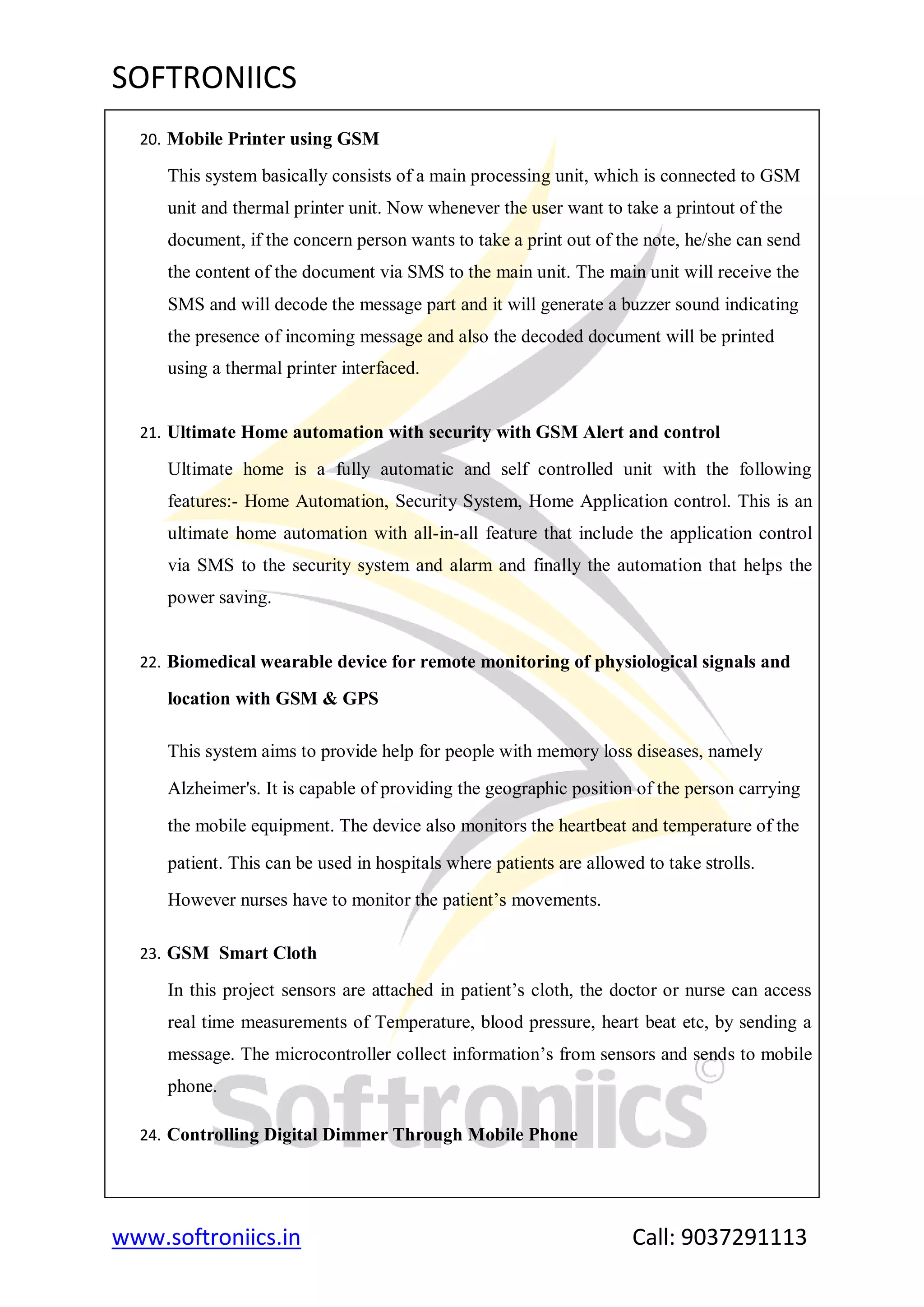 SOFTRONIICS
www.softroniics.in Call: 9037291113
20. Mobile Printer using GSM
This system basically consists of a main processing unit, which is connected to GSM
unit and thermal printer unit. Now whenever the user want to take a printout of the
document, if the concern person wants to take a print out of the note, he/she can send
the content of the document via SMS to the main unit. The main unit will receive the
SMS and will decode the message part and it will generate a buzzer sound indicating
the presence of incoming message and also the decoded document will be printed
using a thermal printer interfaced.
21. Ultimate Home automation with security with GSM Alert and control
Ultimate home is a fully automatic and self controlled unit with the following
features:- Home Automation, Security System, Home Application control. This is an
ultimate home automation with all-in-all feature that include the application control
via SMS to the security system and alarm and finally the automation that helps the
power saving.
22. Biomedical wearable device for remote monitoring of physiological signals and
location with GSM & GPS
This system aims to provide help for people with memory loss diseases, namely
Alzheimer's. It is capable of providing the geographic position of the person carrying
the mobile equipment. The device also monitors the heartbeat and temperature of the
patient. This can be used in hospitals where patients are allowed to take strolls.
However nurses have to monitor the patient‟s movements.
23. GSM Smart Cloth
In this project sensors are attached in patient‟s cloth, the doctor or nurse can access
real time measurements of Temperature, blood pressure, heart beat etc, by sending a
message. The microcontroller collect information‟s from sensors and sends to mobile
phone.
24. Controlling Digital Dimmer Through Mobile Phone
 