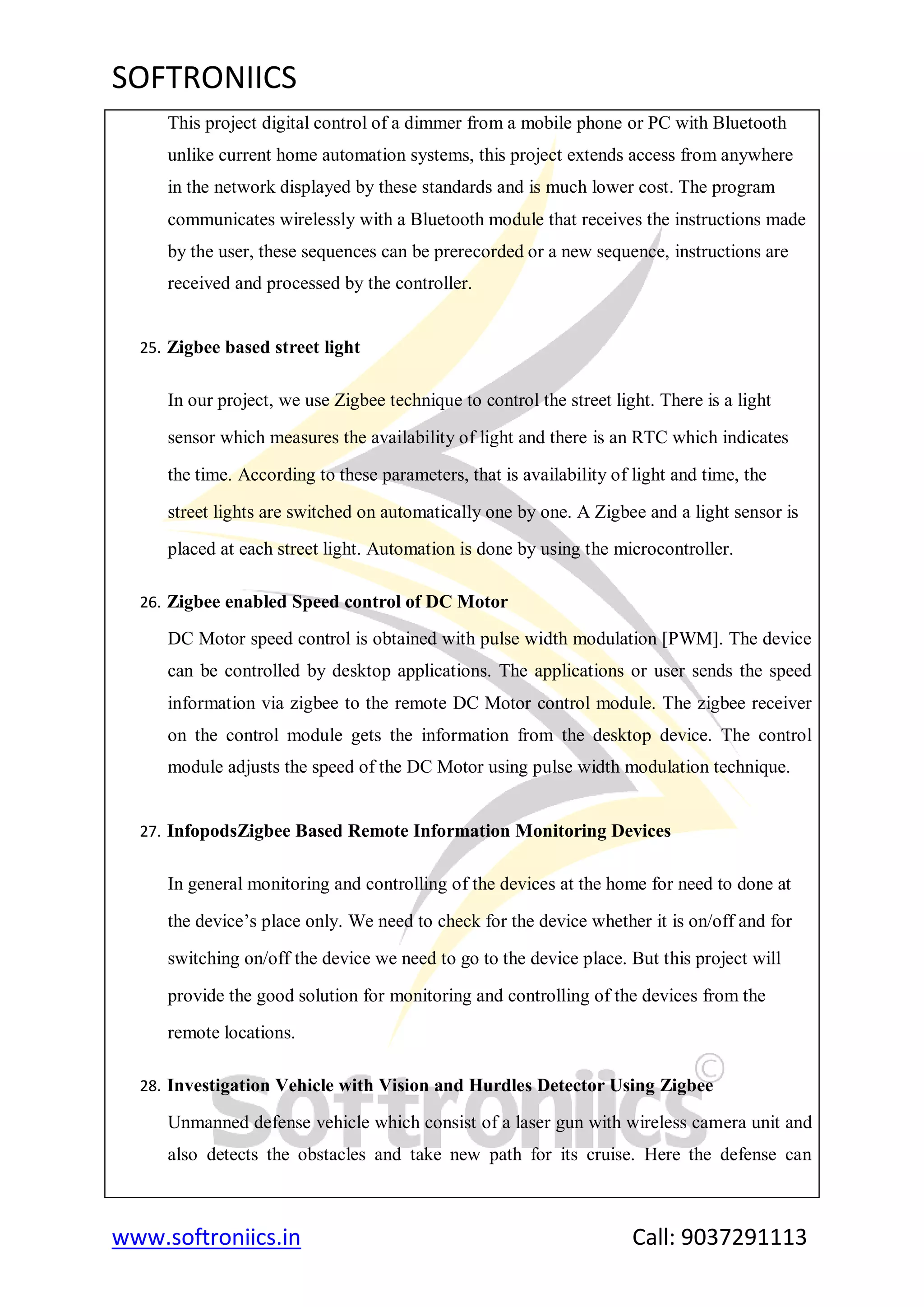 SOFTRONIICS
www.softroniics.in Call: 9037291113
This project digital control of a dimmer from a mobile phone or PC with Bluetooth
unlike current home automation systems, this project extends access from anywhere
in the network displayed by these standards and is much lower cost. The program
communicates wirelessly with a Bluetooth module that receives the instructions made
by the user, these sequences can be prerecorded or a new sequence, instructions are
received and processed by the controller.
25. Zigbee based street light
In our project, we use Zigbee technique to control the street light. There is a light
sensor which measures the availability of light and there is an RTC which indicates
the time. According to these parameters, that is availability of light and time, the
street lights are switched on automatically one by one. A Zigbee and a light sensor is
placed at each street light. Automation is done by using the microcontroller.
26. Zigbee enabled Speed control of DC Motor
DC Motor speed control is obtained with pulse width modulation [PWM]. The device
can be controlled by desktop applications. The applications or user sends the speed
information via zigbee to the remote DC Motor control module. The zigbee receiver
on the control module gets the information from the desktop device. The control
module adjusts the speed of the DC Motor using pulse width modulation technique.
27. InfopodsZigbee Based Remote Information Monitoring Devices
In general monitoring and controlling of the devices at the home for need to done at
the device‟s place only. We need to check for the device whether it is on/off and for
switching on/off the device we need to go to the device place. But this project will
provide the good solution for monitoring and controlling of the devices from the
remote locations.
28. Investigation Vehicle with Vision and Hurdles Detector Using Zigbee
Unmanned defense vehicle which consist of a laser gun with wireless camera unit and
also detects the obstacles and take new path for its cruise. Here the defense can
 