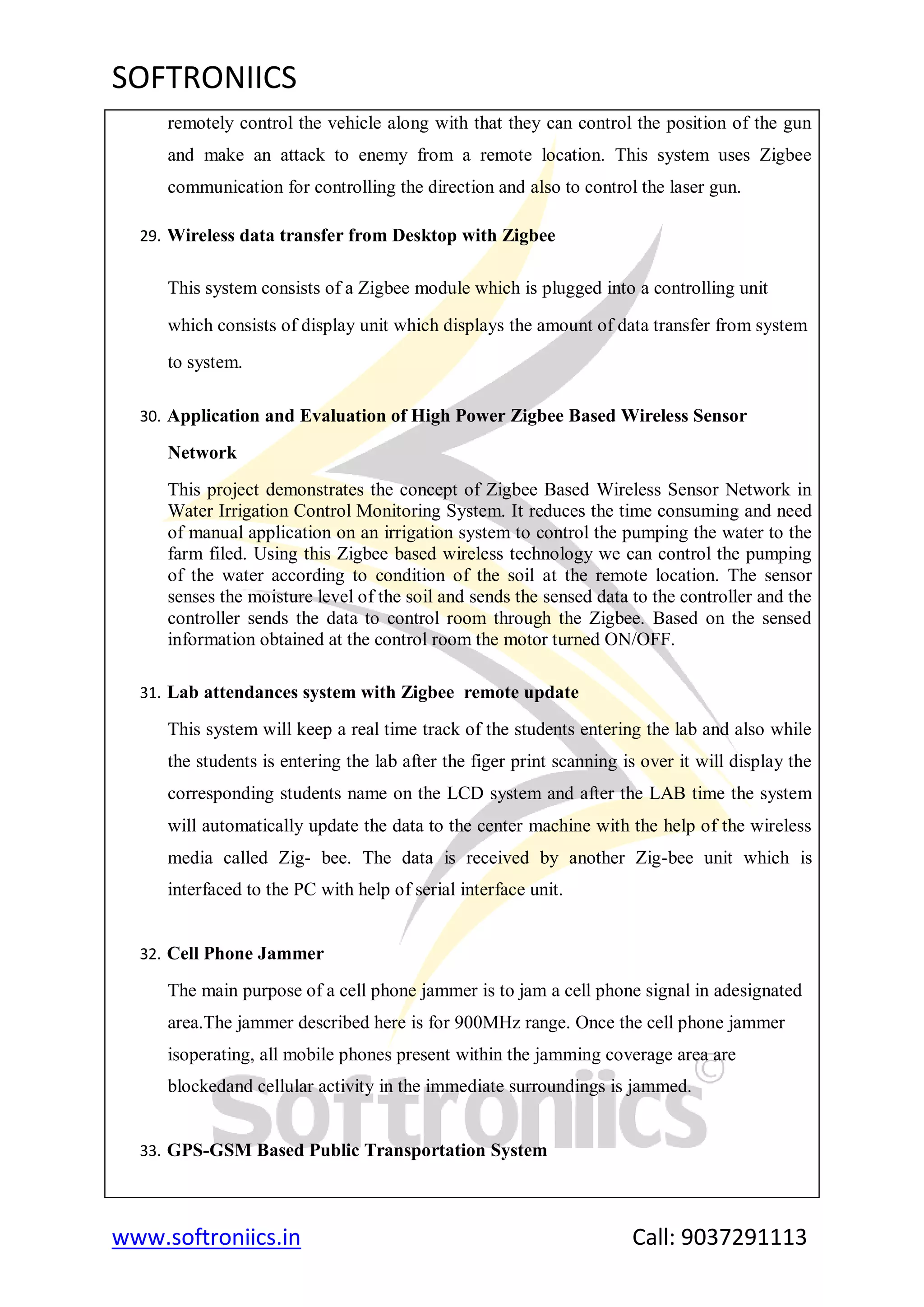 SOFTRONIICS
www.softroniics.in Call: 9037291113
remotely control the vehicle along with that they can control the position of the gun
and make an attack to enemy from a remote location. This system uses Zigbee
communication for controlling the direction and also to control the laser gun.
29. Wireless data transfer from Desktop with Zigbee
This system consists of a Zigbee module which is plugged into a controlling unit
which consists of display unit which displays the amount of data transfer from system
to system.
30. Application and Evaluation of High Power Zigbee Based Wireless Sensor
Network
This project demonstrates the concept of Zigbee Based Wireless Sensor Network in
Water Irrigation Control Monitoring System. It reduces the time consuming and need
of manual application on an irrigation system to control the pumping the water to the
farm filed. Using this Zigbee based wireless technology we can control the pumping
of the water according to condition of the soil at the remote location. The sensor
senses the moisture level of the soil and sends the sensed data to the controller and the
controller sends the data to control room through the Zigbee. Based on the sensed
information obtained at the control room the motor turned ON/OFF.
31. Lab attendances system with Zigbee remote update
This system will keep a real time track of the students entering the lab and also while
the students is entering the lab after the figer print scanning is over it will display the
corresponding students name on the LCD system and after the LAB time the system
will automatically update the data to the center machine with the help of the wireless
media called Zig- bee. The data is received by another Zig-bee unit which is
interfaced to the PC with help of serial interface unit.
32. Cell Phone Jammer
The main purpose of a cell phone jammer is to jam a cell phone signal in adesignated
area.The jammer described here is for 900MHz range. Once the cell phone jammer
isoperating, all mobile phones present within the jamming coverage area are
blockedand cellular activity in the immediate surroundings is jammed.
33. GPS-GSM Based Public Transportation System
 