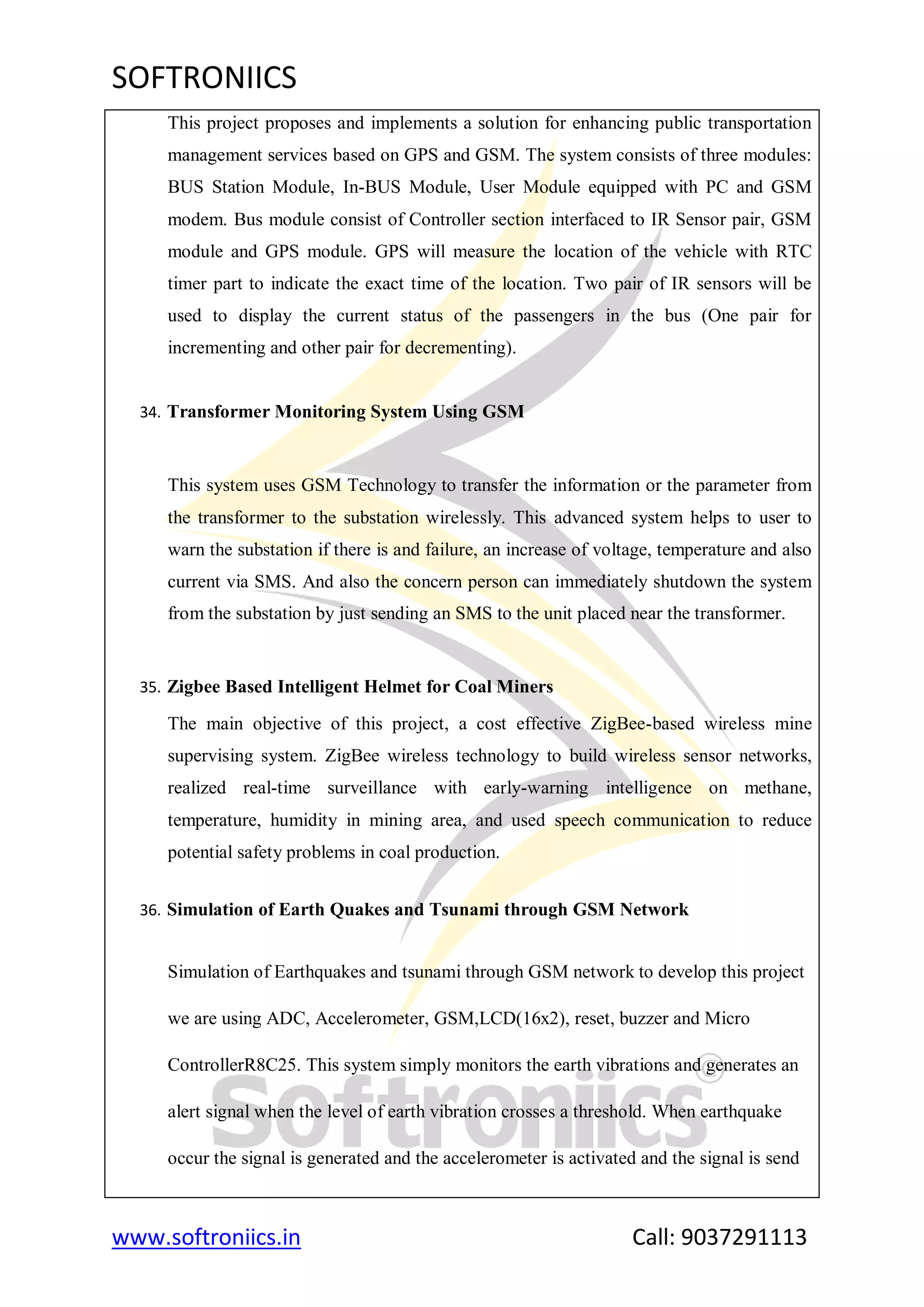 SOFTRONIICS
www.softroniics.in Call: 9037291113
This project proposes and implements a solution for enhancing public transportation
management services based on GPS and GSM. The system consists of three modules:
BUS Station Module, In-BUS Module, User Module equipped with PC and GSM
modem. Bus module consist of Controller section interfaced to IR Sensor pair, GSM
module and GPS module. GPS will measure the location of the vehicle with RTC
timer part to indicate the exact time of the location. Two pair of IR sensors will be
used to display the current status of the passengers in the bus (One pair for
incrementing and other pair for decrementing).
34. Transformer Monitoring System Using GSM
This system uses GSM Technology to transfer the information or the parameter from
the transformer to the substation wirelessly. This advanced system helps to user to
warn the substation if there is and failure, an increase of voltage, temperature and also
current via SMS. And also the concern person can immediately shutdown the system
from the substation by just sending an SMS to the unit placed near the transformer.
35. Zigbee Based Intelligent Helmet for Coal Miners
The main objective of this project, a cost effective ZigBee-based wireless mine
supervising system. ZigBee wireless technology to build wireless sensor networks,
realized real-time surveillance with early-warning intelligence on methane,
temperature, humidity in mining area, and used speech communication to reduce
potential safety problems in coal production.
36. Simulation of Earth Quakes and Tsunami through GSM Network
Simulation of Earthquakes and tsunami through GSM network to develop this project
we are using ADC, Accelerometer, GSM,LCD(16x2), reset, buzzer and Micro
ControllerR8C25. This system simply monitors the earth vibrations and generates an
alert signal when the level of earth vibration crosses a threshold. When earthquake
occur the signal is generated and the accelerometer is activated and the signal is send
 