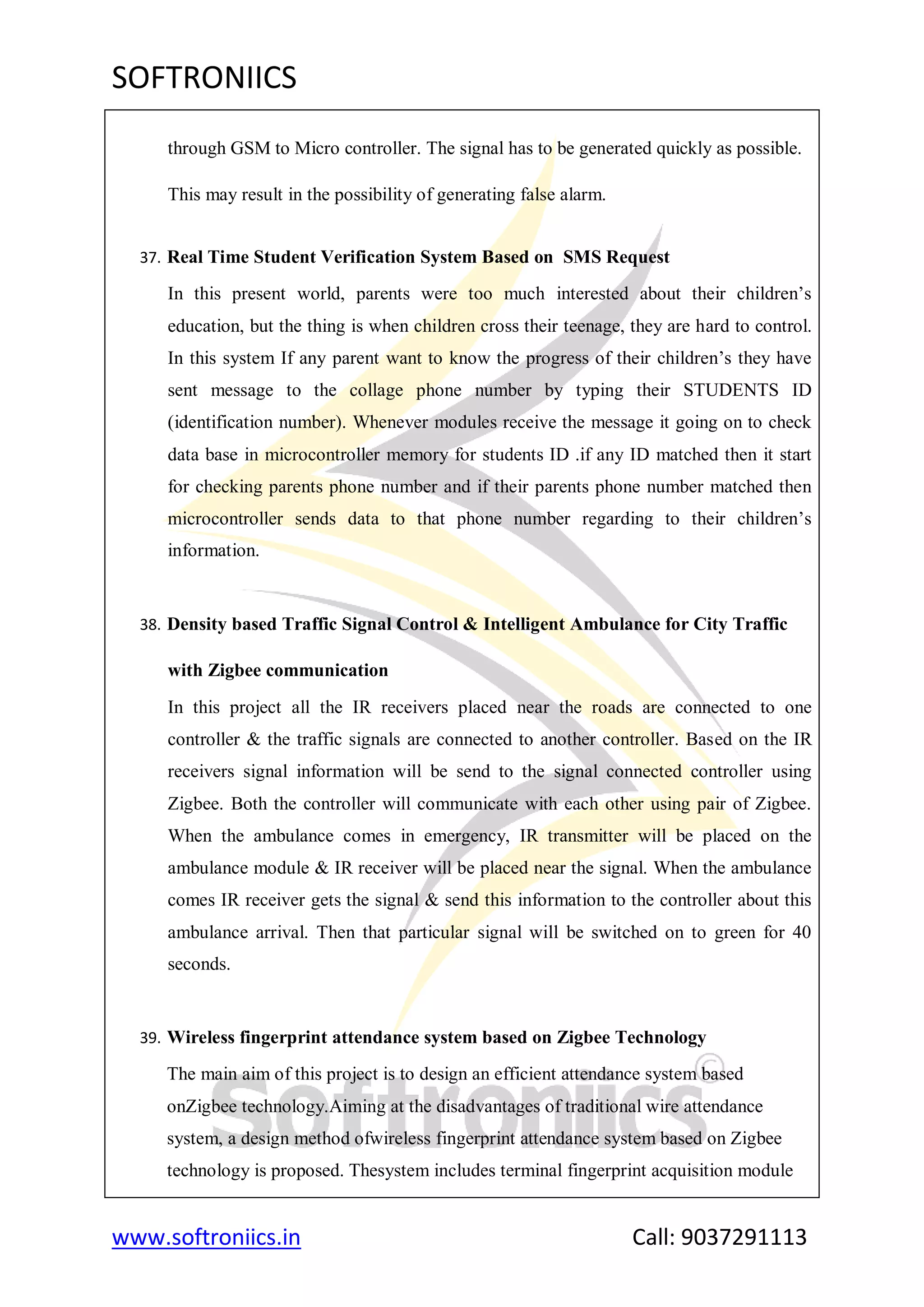 SOFTRONIICS
www.softroniics.in Call: 9037291113
through GSM to Micro controller. The signal has to be generated quickly as possible.
This may result in the possibility of generating false alarm.
37. Real Time Student Verification System Based on SMS Request
In this present world, parents were too much interested about their children‟s
education, but the thing is when children cross their teenage, they are hard to control.
In this system If any parent want to know the progress of their children‟s they have
sent message to the collage phone number by typing their STUDENTS ID
(identification number). Whenever modules receive the message it going on to check
data base in microcontroller memory for students ID .if any ID matched then it start
for checking parents phone number and if their parents phone number matched then
microcontroller sends data to that phone number regarding to their children‟s
information.
38. Density based Traffic Signal Control & Intelligent Ambulance for City Traffic
with Zigbee communication
In this project all the IR receivers placed near the roads are connected to one
controller & the traffic signals are connected to another controller. Based on the IR
receivers signal information will be send to the signal connected controller using
Zigbee. Both the controller will communicate with each other using pair of Zigbee.
When the ambulance comes in emergency, IR transmitter will be placed on the
ambulance module & IR receiver will be placed near the signal. When the ambulance
comes IR receiver gets the signal & send this information to the controller about this
ambulance arrival. Then that particular signal will be switched on to green for 40
seconds.
39. Wireless fingerprint attendance system based on Zigbee Technology
The main aim of this project is to design an efficient attendance system based
onZigbee technology.Aiming at the disadvantages of traditional wire attendance
system, a design method ofwireless fingerprint attendance system based on Zigbee
technology is proposed. Thesystem includes terminal fingerprint acquisition module
 