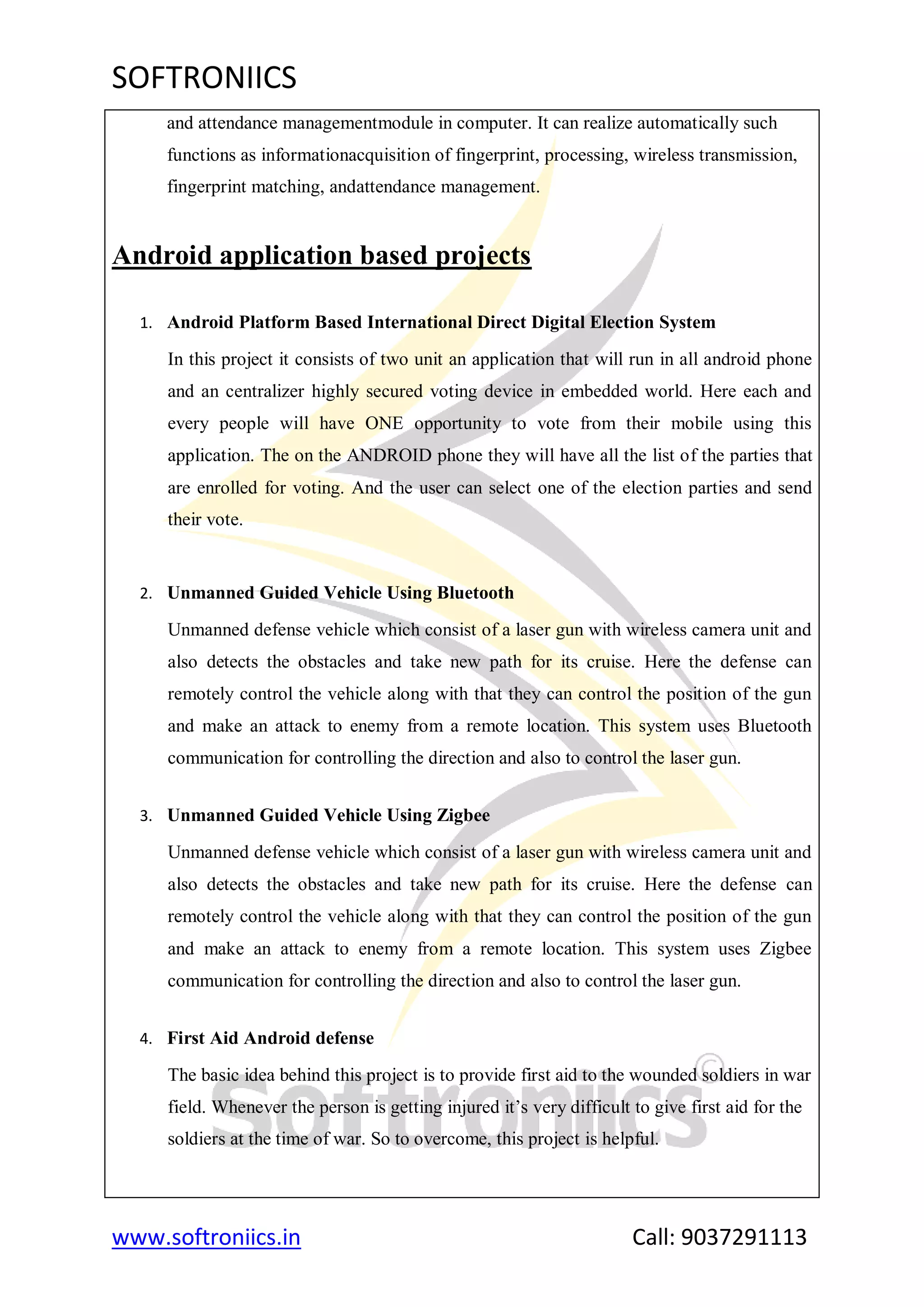 SOFTRONIICS
www.softroniics.in Call: 9037291113
and attendance managementmodule in computer. It can realize automatically such
functions as informationacquisition of fingerprint, processing, wireless transmission,
fingerprint matching, andattendance management.
Android application based projects
1. Android Platform Based International Direct Digital Election System
In this project it consists of two unit an application that will run in all android phone
and an centralizer highly secured voting device in embedded world. Here each and
every people will have ONE opportunity to vote from their mobile using this
application. The on the ANDROID phone they will have all the list of the parties that
are enrolled for voting. And the user can select one of the election parties and send
their vote.
2. Unmanned Guided Vehicle Using Bluetooth
Unmanned defense vehicle which consist of a laser gun with wireless camera unit and
also detects the obstacles and take new path for its cruise. Here the defense can
remotely control the vehicle along with that they can control the position of the gun
and make an attack to enemy from a remote location. This system uses Bluetooth
communication for controlling the direction and also to control the laser gun.
3. Unmanned Guided Vehicle Using Zigbee
Unmanned defense vehicle which consist of a laser gun with wireless camera unit and
also detects the obstacles and take new path for its cruise. Here the defense can
remotely control the vehicle along with that they can control the position of the gun
and make an attack to enemy from a remote location. This system uses Zigbee
communication for controlling the direction and also to control the laser gun.
4. First Aid Android defense
The basic idea behind this project is to provide first aid to the wounded soldiers in war
field. Whenever the person is getting injured it‟s very difficult to give first aid for the
soldiers at the time of war. So to overcome, this project is helpful.
 