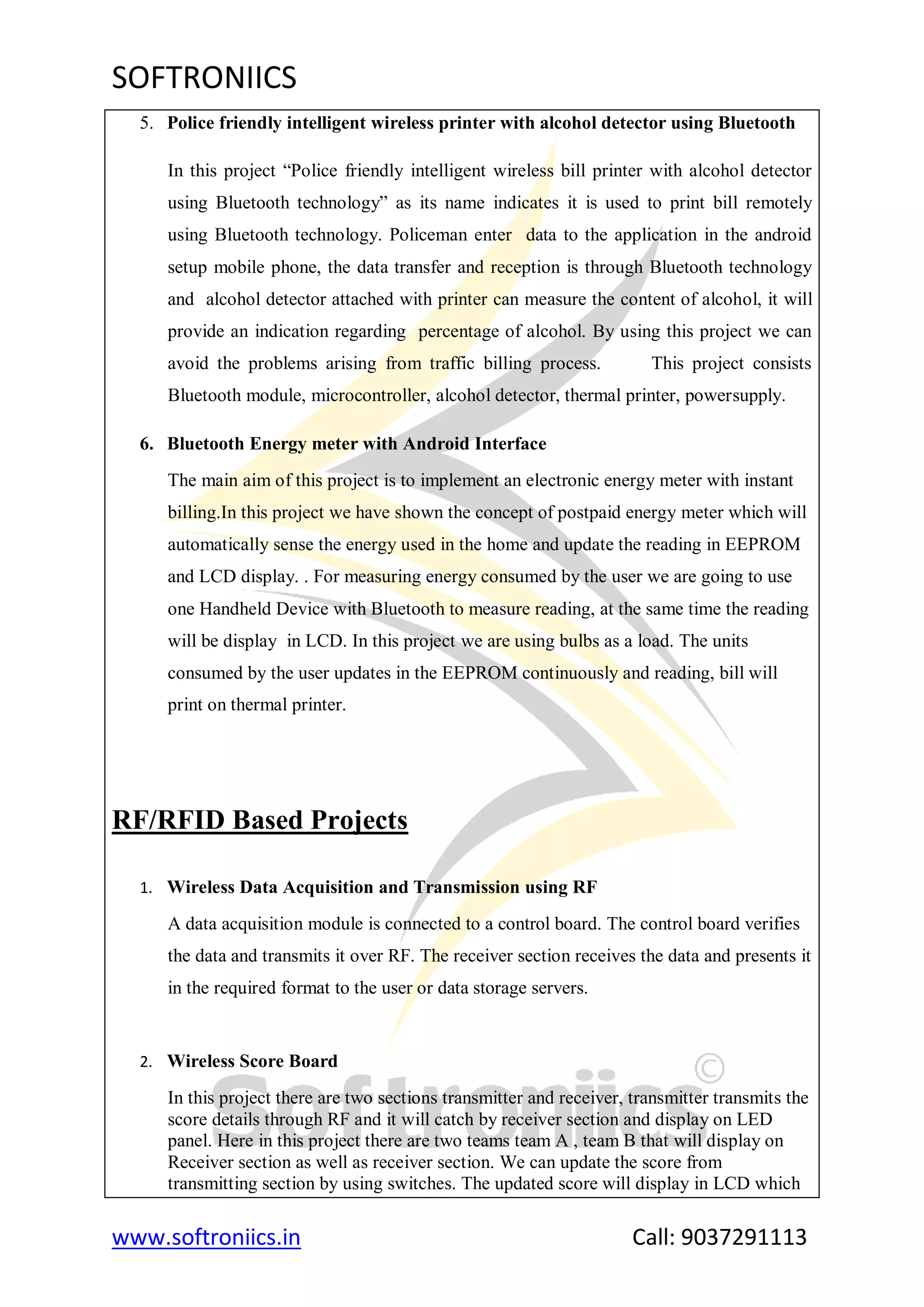 SOFTRONIICS
www.softroniics.in Call: 9037291113
5. Police friendly intelligent wireless printer with alcohol detector using Bluetooth
In this project “Police friendly intelligent wireless bill printer with alcohol detector
using Bluetooth technology” as its name indicates it is used to print bill remotely
using Bluetooth technology. Policeman enter data to the application in the android
setup mobile phone, the data transfer and reception is through Bluetooth technology
and alcohol detector attached with printer can measure the content of alcohol, it will
provide an indication regarding percentage of alcohol. By using this project we can
avoid the problems arising from traffic billing process. This project consists
Bluetooth module, microcontroller, alcohol detector, thermal printer, powersupply.
6. Bluetooth Energy meter with Android Interface
The main aim of this project is to implement an electronic energy meter with instant
billing.In this project we have shown the concept of postpaid energy meter which will
automatically sense the energy used in the home and update the reading in EEPROM
and LCD display. . For measuring energy consumed by the user we are going to use
one Handheld Device with Bluetooth to measure reading, at the same time the reading
will be display in LCD. In this project we are using bulbs as a load. The units
consumed by the user updates in the EEPROM continuously and reading, bill will
print on thermal printer.
RF/RFID Based Projects
1. Wireless Data Acquisition and Transmission using RF
A data acquisition module is connected to a control board. The control board verifies
the data and transmits it over RF. The receiver section receives the data and presents it
in the required format to the user or data storage servers.
2. Wireless Score Board
In this project there are two sections transmitter and receiver, transmitter transmits the
score details through RF and it will catch by receiver section and display on LED
panel. Here in this project there are two teams team A , team B that will display on
Receiver section as well as receiver section. We can update the score from
transmitting section by using switches. The updated score will display in LCD which
 