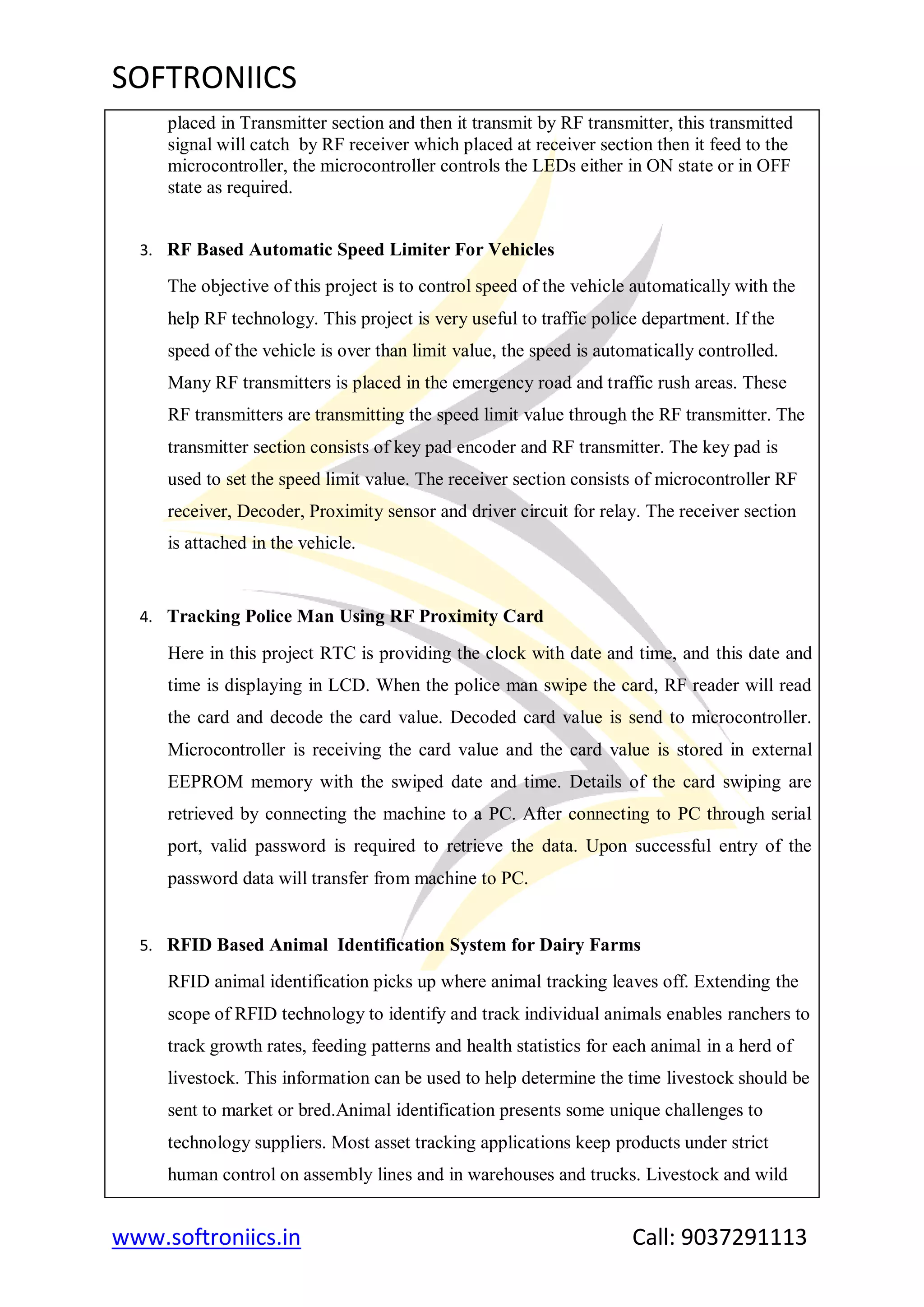 SOFTRONIICS
www.softroniics.in Call: 9037291113
placed in Transmitter section and then it transmit by RF transmitter, this transmitted
signal will catch by RF receiver which placed at receiver section then it feed to the
microcontroller, the microcontroller controls the LEDs either in ON state or in OFF
state as required.
3. RF Based Automatic Speed Limiter For Vehicles
The objective of this project is to control speed of the vehicle automatically with the
help RF technology. This project is very useful to traffic police department. If the
speed of the vehicle is over than limit value, the speed is automatically controlled.
Many RF transmitters is placed in the emergency road and traffic rush areas. These
RF transmitters are transmitting the speed limit value through the RF transmitter. The
transmitter section consists of key pad encoder and RF transmitter. The key pad is
used to set the speed limit value. The receiver section consists of microcontroller RF
receiver, Decoder, Proximity sensor and driver circuit for relay. The receiver section
is attached in the vehicle.
4. Tracking Police Man Using RF Proximity Card
Here in this project RTC is providing the clock with date and time, and this date and
time is displaying in LCD. When the police man swipe the card, RF reader will read
the card and decode the card value. Decoded card value is send to microcontroller.
Microcontroller is receiving the card value and the card value is stored in external
EEPROM memory with the swiped date and time. Details of the card swiping are
retrieved by connecting the machine to a PC. After connecting to PC through serial
port, valid password is required to retrieve the data. Upon successful entry of the
password data will transfer from machine to PC.
5. RFID Based Animal Identification System for Dairy Farms
RFID animal identification picks up where animal tracking leaves off. Extending the
scope of RFID technology to identify and track individual animals enables ranchers to
track growth rates, feeding patterns and health statistics for each animal in a herd of
livestock. This information can be used to help determine the time livestock should be
sent to market or bred.Animal identification presents some unique challenges to
technology suppliers. Most asset tracking applications keep products under strict
human control on assembly lines and in warehouses and trucks. Livestock and wild
 