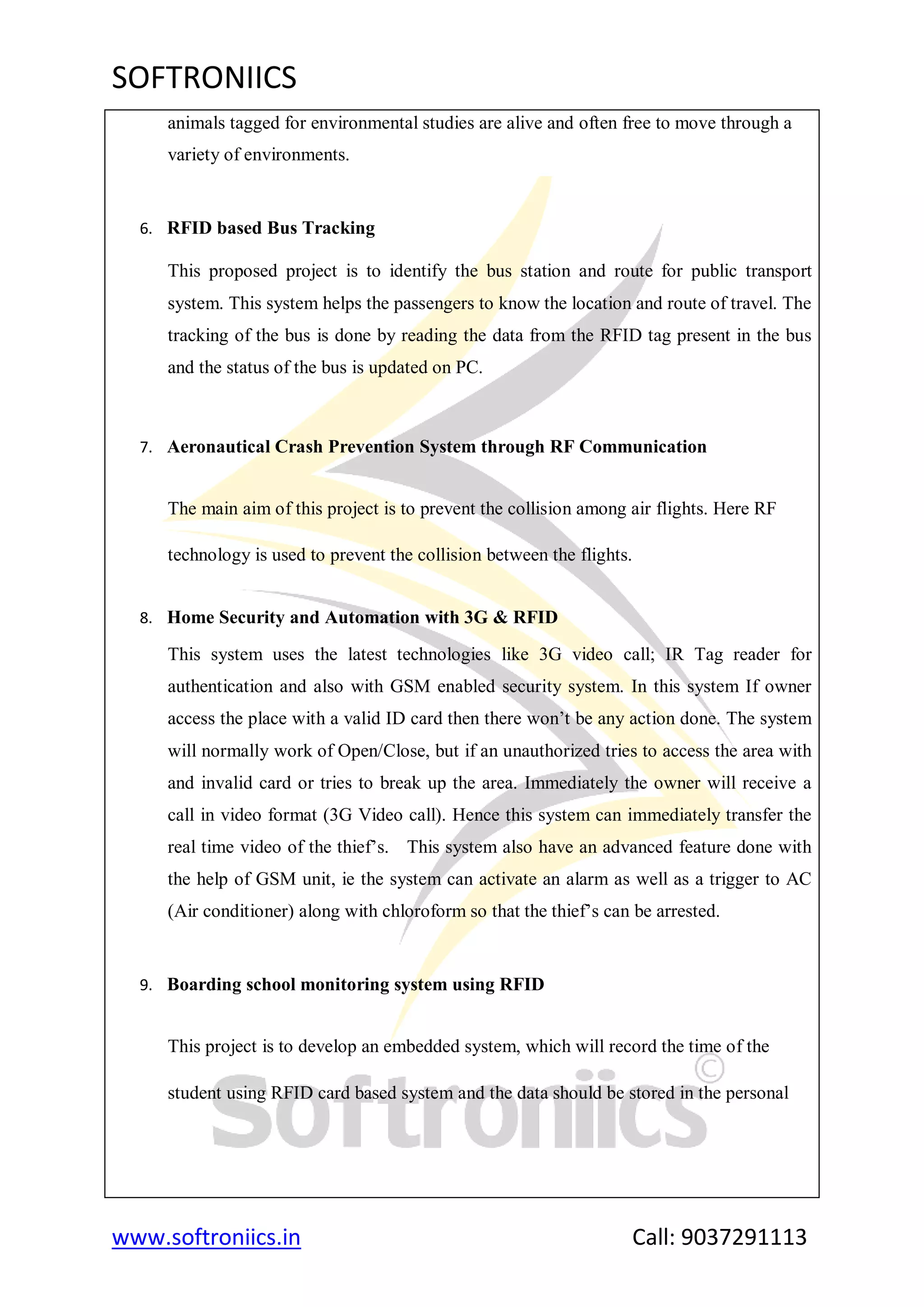 SOFTRONIICS
www.softroniics.in Call: 9037291113
animals tagged for environmental studies are alive and often free to move through a
variety of environments.
6. RFID based Bus Tracking
This proposed project is to identify the bus station and route for public transport
system. This system helps the passengers to know the location and route of travel. The
tracking of the bus is done by reading the data from the RFID tag present in the bus
and the status of the bus is updated on PC.
7. Aeronautical Crash Prevention System through RF Communication
The main aim of this project is to prevent the collision among air flights. Here RF
technology is used to prevent the collision between the flights.
8. Home Security and Automation with 3G & RFID
This system uses the latest technologies like 3G video call; IR Tag reader for
authentication and also with GSM enabled security system. In this system If owner
access the place with a valid ID card then there won‟t be any action done. The system
will normally work of Open/Close, but if an unauthorized tries to access the area with
and invalid card or tries to break up the area. Immediately the owner will receive a
call in video format (3G Video call). Hence this system can immediately transfer the
real time video of the thief‟s. This system also have an advanced feature done with
the help of GSM unit, ie the system can activate an alarm as well as a trigger to AC
(Air conditioner) along with chloroform so that the thief‟s can be arrested.
9. Boarding school monitoring system using RFID
This project is to develop an embedded system, which will record the time of the
student using RFID card based system and the data should be stored in the personal
 