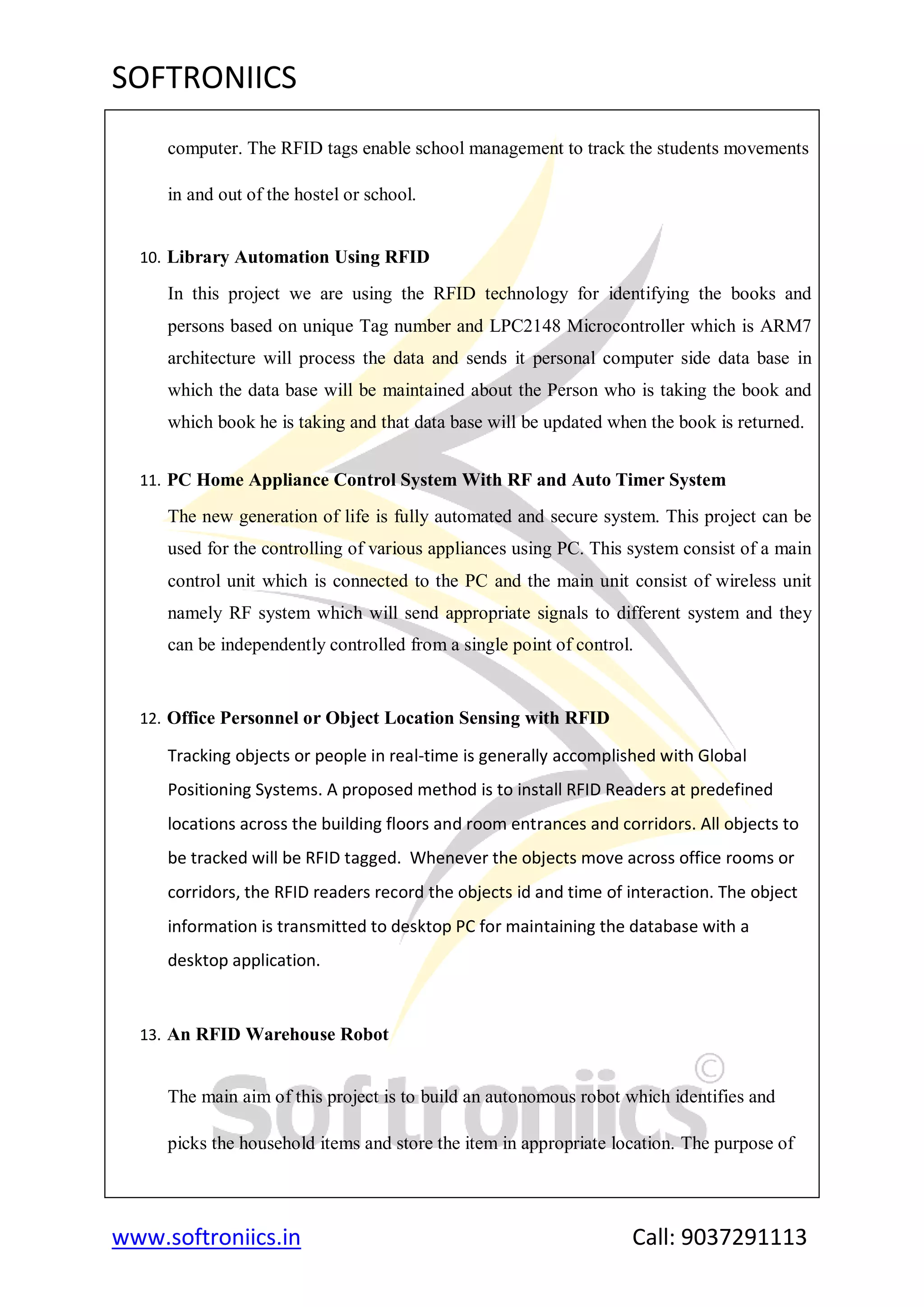 SOFTRONIICS
www.softroniics.in Call: 9037291113
computer. The RFID tags enable school management to track the students movements
in and out of the hostel or school.
10. Library Automation Using RFID
In this project we are using the RFID technology for identifying the books and
persons based on unique Tag number and LPC2148 Microcontroller which is ARM7
architecture will process the data and sends it personal computer side data base in
which the data base will be maintained about the Person who is taking the book and
which book he is taking and that data base will be updated when the book is returned.
11. PC Home Appliance Control System With RF and Auto Timer System
The new generation of life is fully automated and secure system. This project can be
used for the controlling of various appliances using PC. This system consist of a main
control unit which is connected to the PC and the main unit consist of wireless unit
namely RF system which will send appropriate signals to different system and they
can be independently controlled from a single point of control.
12. Office Personnel or Object Location Sensing with RFID
Tracking objects or people in real-time is generally accomplished with Global
Positioning Systems. A proposed method is to install RFID Readers at predefined
locations across the building floors and room entrances and corridors. All objects to
be tracked will be RFID tagged. Whenever the objects move across office rooms or
corridors, the RFID readers record the objects id and time of interaction. The object
information is transmitted to desktop PC for maintaining the database with a
desktop application.
13. An RFID Warehouse Robot
The main aim of this project is to build an autonomous robot which identifies and
picks the household items and store the item in appropriate location. The purpose of
 