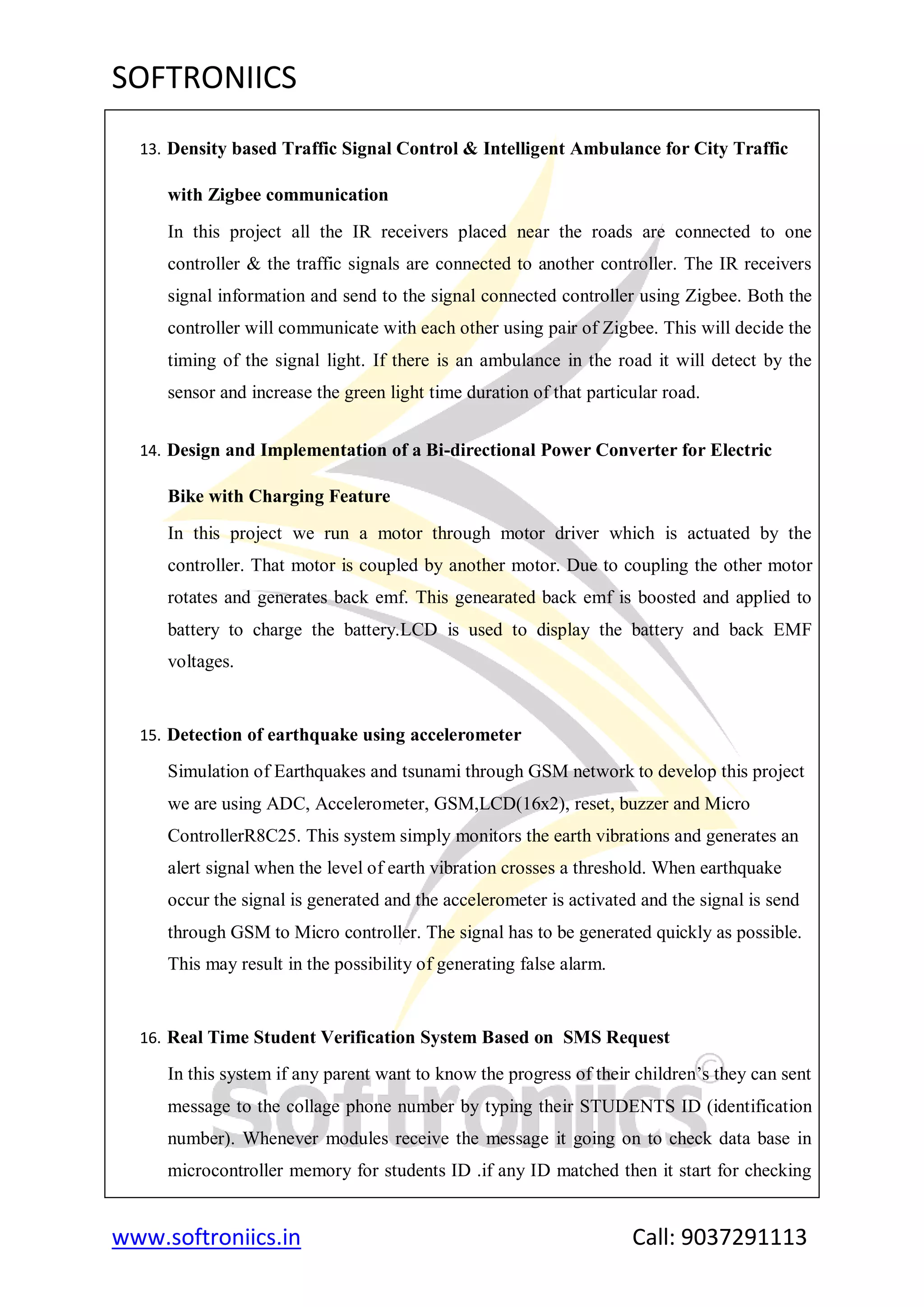 SOFTRONIICS
www.softroniics.in Call: 9037291113
13. Density based Traffic Signal Control & Intelligent Ambulance for City Traffic
with Zigbee communication
In this project all the IR receivers placed near the roads are connected to one
controller & the traffic signals are connected to another controller. The IR receivers
signal information and send to the signal connected controller using Zigbee. Both the
controller will communicate with each other using pair of Zigbee. This will decide the
timing of the signal light. If there is an ambulance in the road it will detect by the
sensor and increase the green light time duration of that particular road.
14. Design and Implementation of a Bi-directional Power Converter for Electric
Bike with Charging Feature
In this project we run a motor through motor driver which is actuated by the
controller. That motor is coupled by another motor. Due to coupling the other motor
rotates and generates back emf. This genearated back emf is boosted and applied to
battery to charge the battery.LCD is used to display the battery and back EMF
voltages.
15. Detection of earthquake using accelerometer
Simulation of Earthquakes and tsunami through GSM network to develop this project
we are using ADC, Accelerometer, GSM,LCD(16x2), reset, buzzer and Micro
ControllerR8C25. This system simply monitors the earth vibrations and generates an
alert signal when the level of earth vibration crosses a threshold. When earthquake
occur the signal is generated and the accelerometer is activated and the signal is send
through GSM to Micro controller. The signal has to be generated quickly as possible.
This may result in the possibility of generating false alarm.
16. Real Time Student Verification System Based on SMS Request
In this system if any parent want to know the progress of their children‟s they can sent
message to the collage phone number by typing their STUDENTS ID (identification
number). Whenever modules receive the message it going on to check data base in
microcontroller memory for students ID .if any ID matched then it start for checking
 