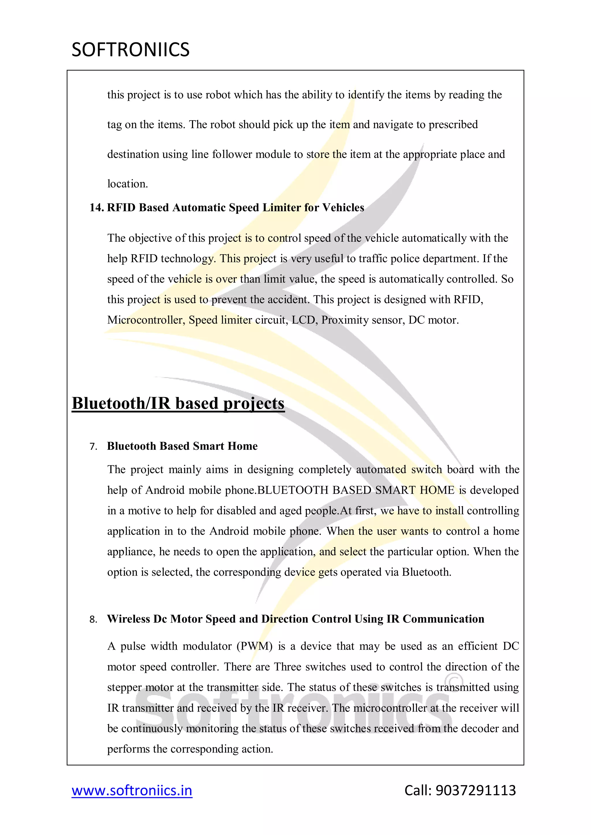 SOFTRONIICS
www.softroniics.in Call: 9037291113
this project is to use robot which has the ability to identify the items by reading the
tag on the items. The robot should pick up the item and navigate to prescribed
destination using line follower module to store the item at the appropriate place and
location.
14. RFID Based Automatic Speed Limiter for Vehicles
The objective of this project is to control speed of the vehicle automatically with the
help RFID technology. This project is very useful to traffic police department. If the
speed of the vehicle is over than limit value, the speed is automatically controlled. So
this project is used to prevent the accident. This project is designed with RFID,
Microcontroller, Speed limiter circuit, LCD, Proximity sensor, DC motor.
Bluetooth/IR based projects
7. Bluetooth Based Smart Home
The project mainly aims in designing completely automated switch board with the
help of Android mobile phone.BLUETOOTH BASED SMART HOME is developed
in a motive to help for disabled and aged people.At first, we have to install controlling
application in to the Android mobile phone. When the user wants to control a home
appliance, he needs to open the application, and select the particular option. When the
option is selected, the corresponding device gets operated via Bluetooth.
8. Wireless Dc Motor Speed and Direction Control Using IR Communication
A pulse width modulator (PWM) is a device that may be used as an efficient DC
motor speed controller. There are Three switches used to control the direction of the
stepper motor at the transmitter side. The status of these switches is transmitted using
IR transmitter and received by the IR receiver. The microcontroller at the receiver will
be continuously monitoring the status of these switches received from the decoder and
performs the corresponding action.
 