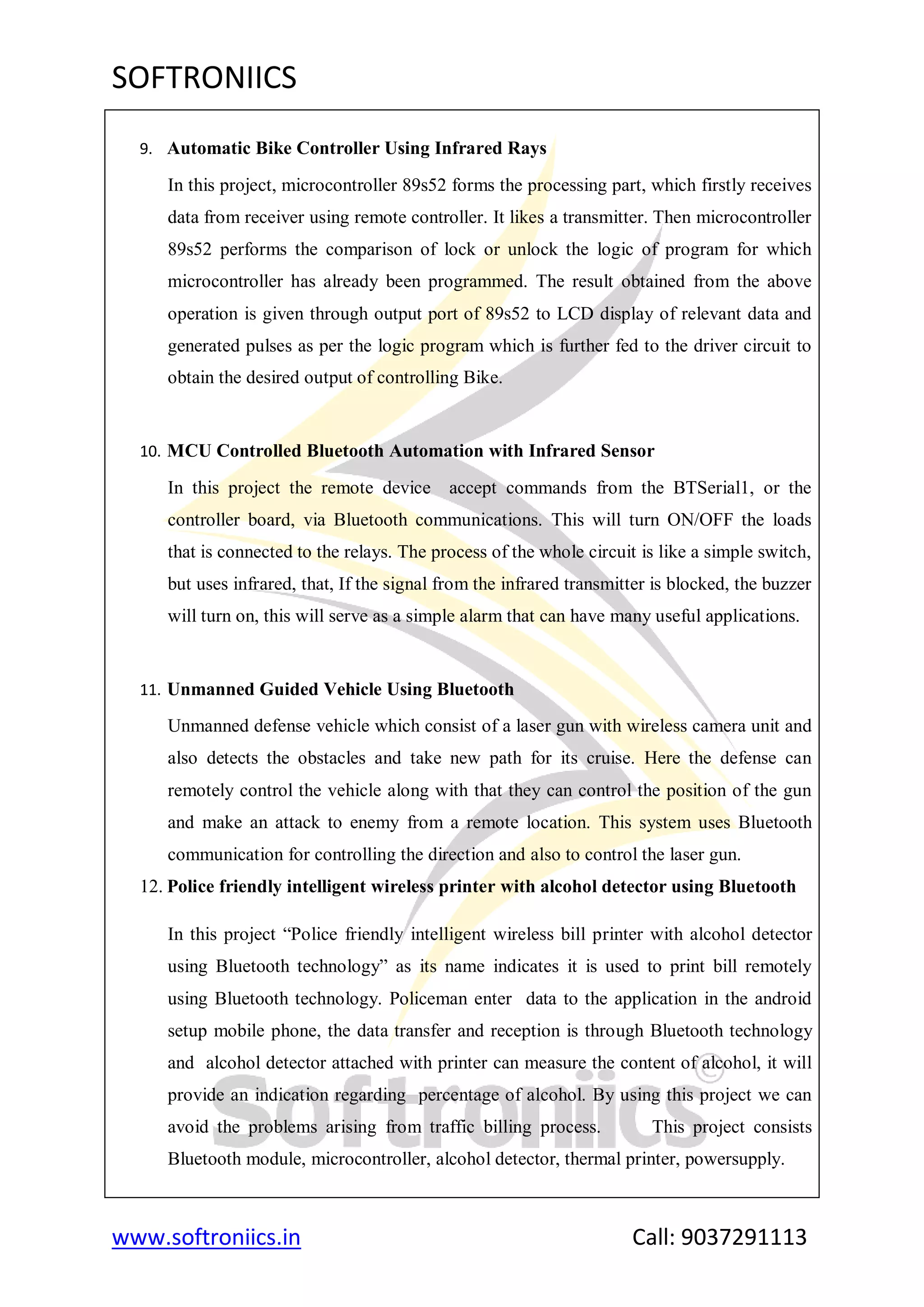 SOFTRONIICS
www.softroniics.in Call: 9037291113
9. Automatic Bike Controller Using Infrared Rays
In this project, microcontroller 89s52 forms the processing part, which firstly receives
data from receiver using remote controller. It likes a transmitter. Then microcontroller
89s52 performs the comparison of lock or unlock the logic of program for which
microcontroller has already been programmed. The result obtained from the above
operation is given through output port of 89s52 to LCD display of relevant data and
generated pulses as per the logic program which is further fed to the driver circuit to
obtain the desired output of controlling Bike.
10. MCU Controlled Bluetooth Automation with Infrared Sensor
In this project the remote device accept commands from the BTSerial1, or the
controller board, via Bluetooth communications. This will turn ON/OFF the loads
that is connected to the relays. The process of the whole circuit is like a simple switch,
but uses infrared, that, If the signal from the infrared transmitter is blocked, the buzzer
will turn on, this will serve as a simple alarm that can have many useful applications.
11. Unmanned Guided Vehicle Using Bluetooth
Unmanned defense vehicle which consist of a laser gun with wireless camera unit and
also detects the obstacles and take new path for its cruise. Here the defense can
remotely control the vehicle along with that they can control the position of the gun
and make an attack to enemy from a remote location. This system uses Bluetooth
communication for controlling the direction and also to control the laser gun.
12. Police friendly intelligent wireless printer with alcohol detector using Bluetooth
In this project “Police friendly intelligent wireless bill printer with alcohol detector
using Bluetooth technology” as its name indicates it is used to print bill remotely
using Bluetooth technology. Policeman enter data to the application in the android
setup mobile phone, the data transfer and reception is through Bluetooth technology
and alcohol detector attached with printer can measure the content of alcohol, it will
provide an indication regarding percentage of alcohol. By using this project we can
avoid the problems arising from traffic billing process. This project consists
Bluetooth module, microcontroller, alcohol detector, thermal printer, powersupply.
 