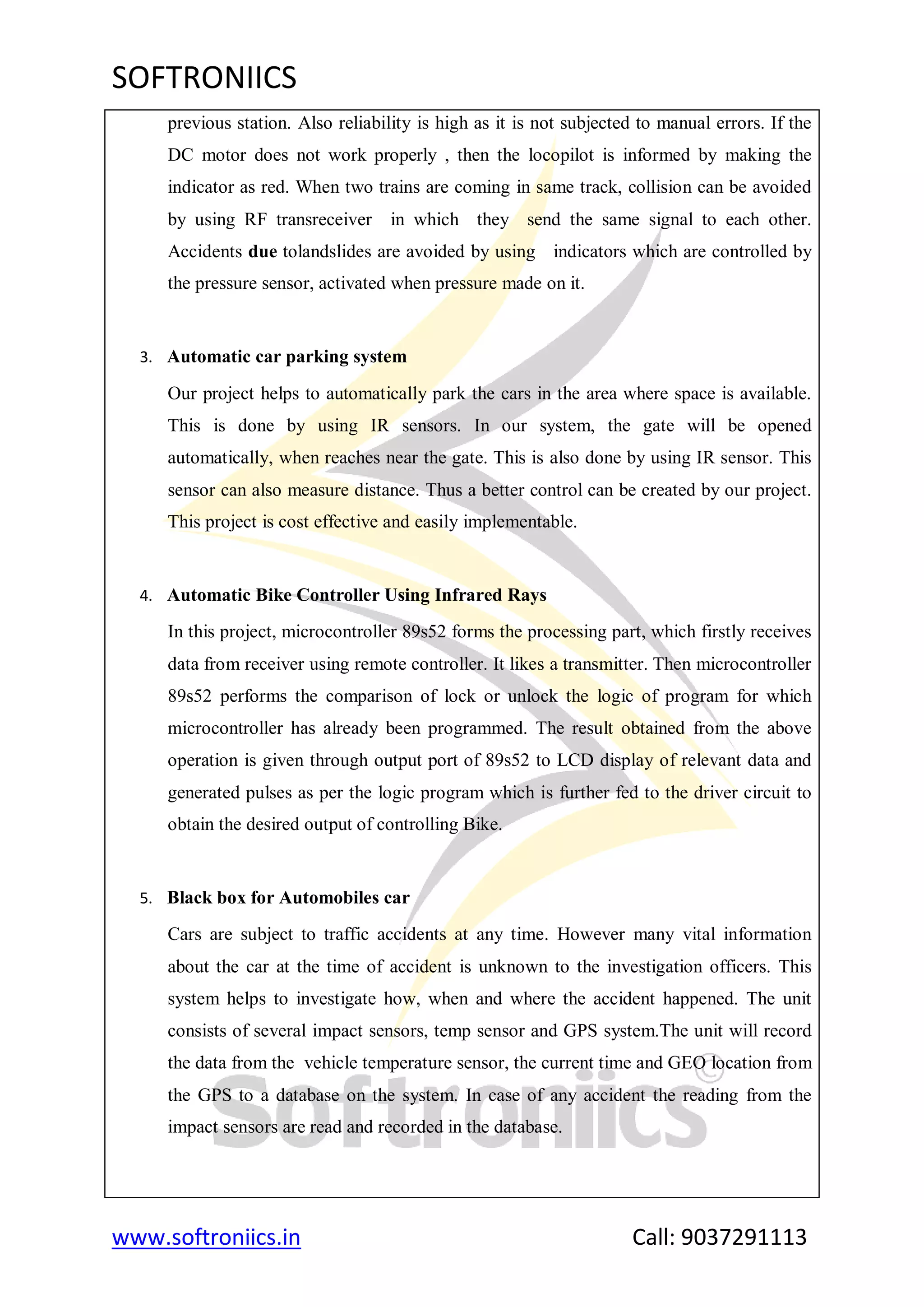 SOFTRONIICS
www.softroniics.in Call: 9037291113
previous station. Also reliability is high as it is not subjected to manual errors. If the
DC motor does not work properly , then the locopilot is informed by making the
indicator as red. When two trains are coming in same track, collision can be avoided
by using RF transreceiver in which they send the same signal to each other.
Accidents due tolandslides are avoided by using indicators which are controlled by
the pressure sensor, activated when pressure made on it.
3. Automatic car parking system
Our project helps to automatically park the cars in the area where space is available.
This is done by using IR sensors. In our system, the gate will be opened
automatically, when reaches near the gate. This is also done by using IR sensor. This
sensor can also measure distance. Thus a better control can be created by our project.
This project is cost effective and easily implementable.
4. Automatic Bike Controller Using Infrared Rays
In this project, microcontroller 89s52 forms the processing part, which firstly receives
data from receiver using remote controller. It likes a transmitter. Then microcontroller
89s52 performs the comparison of lock or unlock the logic of program for which
microcontroller has already been programmed. The result obtained from the above
operation is given through output port of 89s52 to LCD display of relevant data and
generated pulses as per the logic program which is further fed to the driver circuit to
obtain the desired output of controlling Bike.
5. Black box for Automobiles car
Cars are subject to traffic accidents at any time. However many vital information
about the car at the time of accident is unknown to the investigation officers. This
system helps to investigate how, when and where the accident happened. The unit
consists of several impact sensors, temp sensor and GPS system.The unit will record
the data from the vehicle temperature sensor, the current time and GEO location from
the GPS to a database on the system. In case of any accident the reading from the
impact sensors are read and recorded in the database.
 
