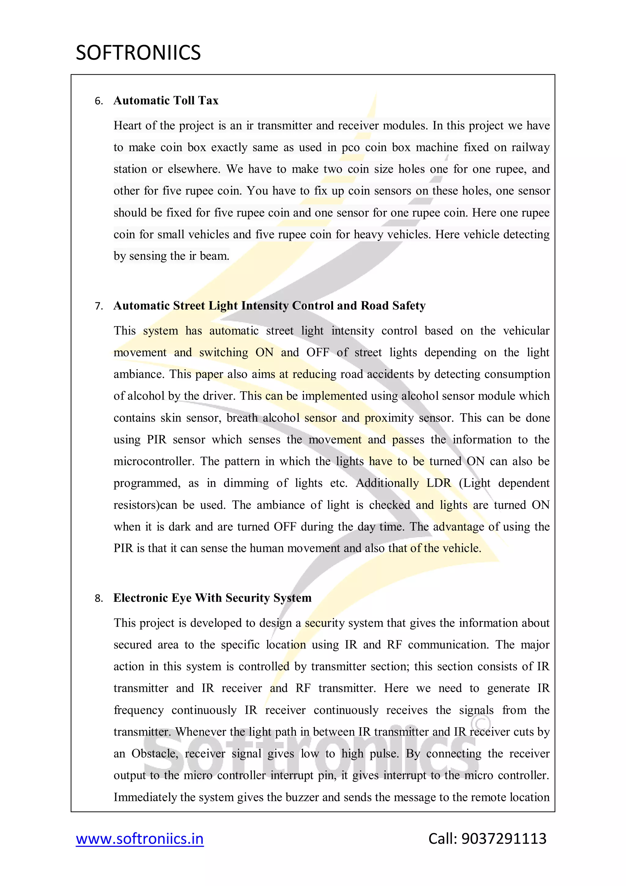 SOFTRONIICS
www.softroniics.in Call: 9037291113
6. Automatic Toll Tax
Heart of the project is an ir transmitter and receiver modules. In this project we have
to make coin box exactly same as used in pco coin box machine fixed on railway
station or elsewhere. We have to make two coin size holes one for one rupee, and
other for five rupee coin. You have to fix up coin sensors on these holes, one sensor
should be fixed for five rupee coin and one sensor for one rupee coin. Here one rupee
coin for small vehicles and five rupee coin for heavy vehicles. Here vehicle detecting
by sensing the ir beam.
7. Automatic Street Light Intensity Control and Road Safety
This system has automatic street light intensity control based on the vehicular
movement and switching ON and OFF of street lights depending on the light
ambiance. This paper also aims at reducing road accidents by detecting consumption
of alcohol by the driver. This can be implemented using alcohol sensor module which
contains skin sensor, breath alcohol sensor and proximity sensor. This can be done
using PIR sensor which senses the movement and passes the information to the
microcontroller. The pattern in which the lights have to be turned ON can also be
programmed, as in dimming of lights etc. Additionally LDR (Light dependent
resistors)can be used. The ambiance of light is checked and lights are turned ON
when it is dark and are turned OFF during the day time. The advantage of using the
PIR is that it can sense the human movement and also that of the vehicle.
8. Electronic Eye With Security System
This project is developed to design a security system that gives the information about
secured area to the specific location using IR and RF communication. The major
action in this system is controlled by transmitter section; this section consists of IR
transmitter and IR receiver and RF transmitter. Here we need to generate IR
frequency continuously IR receiver continuously receives the signals from the
transmitter. Whenever the light path in between IR transmitter and IR receiver cuts by
an Obstacle, receiver signal gives low to high pulse. By connecting the receiver
output to the micro controller interrupt pin, it gives interrupt to the micro controller.
Immediately the system gives the buzzer and sends the message to the remote location
 
