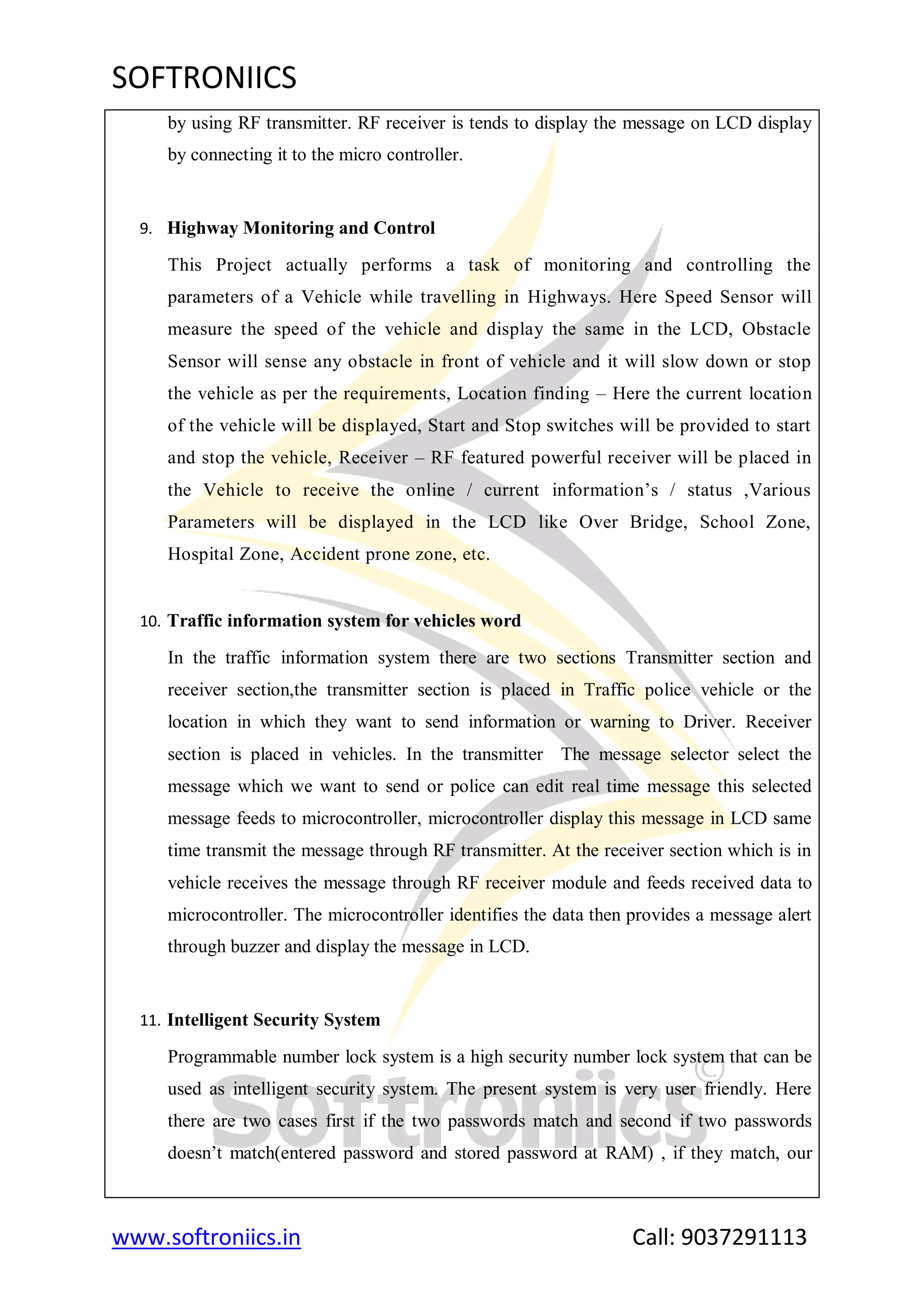 SOFTRONIICS
www.softroniics.in Call: 9037291113
by using RF transmitter. RF receiver is tends to display the message on LCD display
by connecting it to the micro controller.
9. Highway Monitoring and Control
This Project actually performs a task of monitoring and controlling the
parameters of a Vehicle while travelling in Highways. Here Speed Sensor will
measure the speed of the vehicle and display the same in the LCD, Obstacle
Sensor will sense any obstacle in front of vehicle and it will slow down or stop
the vehicle as per the requirements, Location finding – Here the current location
of the vehicle will be displayed, Start and Stop switches will be provided to start
and stop the vehicle, Receiver – RF featured powerful receiver will be placed in
the Vehicle to receive the online / current information‟s / status ,Various
Parameters will be displayed in the LCD like Over Bridge, School Zone,
Hospital Zone, Accident prone zone, etc.
10. Traffic information system for vehicles word
In the traffic information system there are two sections Transmitter section and
receiver section,the transmitter section is placed in Traffic police vehicle or the
location in which they want to send information or warning to Driver. Receiver
section is placed in vehicles. In the transmitter The message selector select the
message which we want to send or police can edit real time message this selected
message feeds to microcontroller, microcontroller display this message in LCD same
time transmit the message through RF transmitter. At the receiver section which is in
vehicle receives the message through RF receiver module and feeds received data to
microcontroller. The microcontroller identifies the data then provides a message alert
through buzzer and display the message in LCD.
11. Intelligent Security System
Programmable number lock system is a high security number lock system that can be
used as intelligent security system. The present system is very user friendly. Here
there are two cases first if the two passwords match and second if two passwords
doesn‟t match(entered password and stored password at RAM) , if they match, our
 
