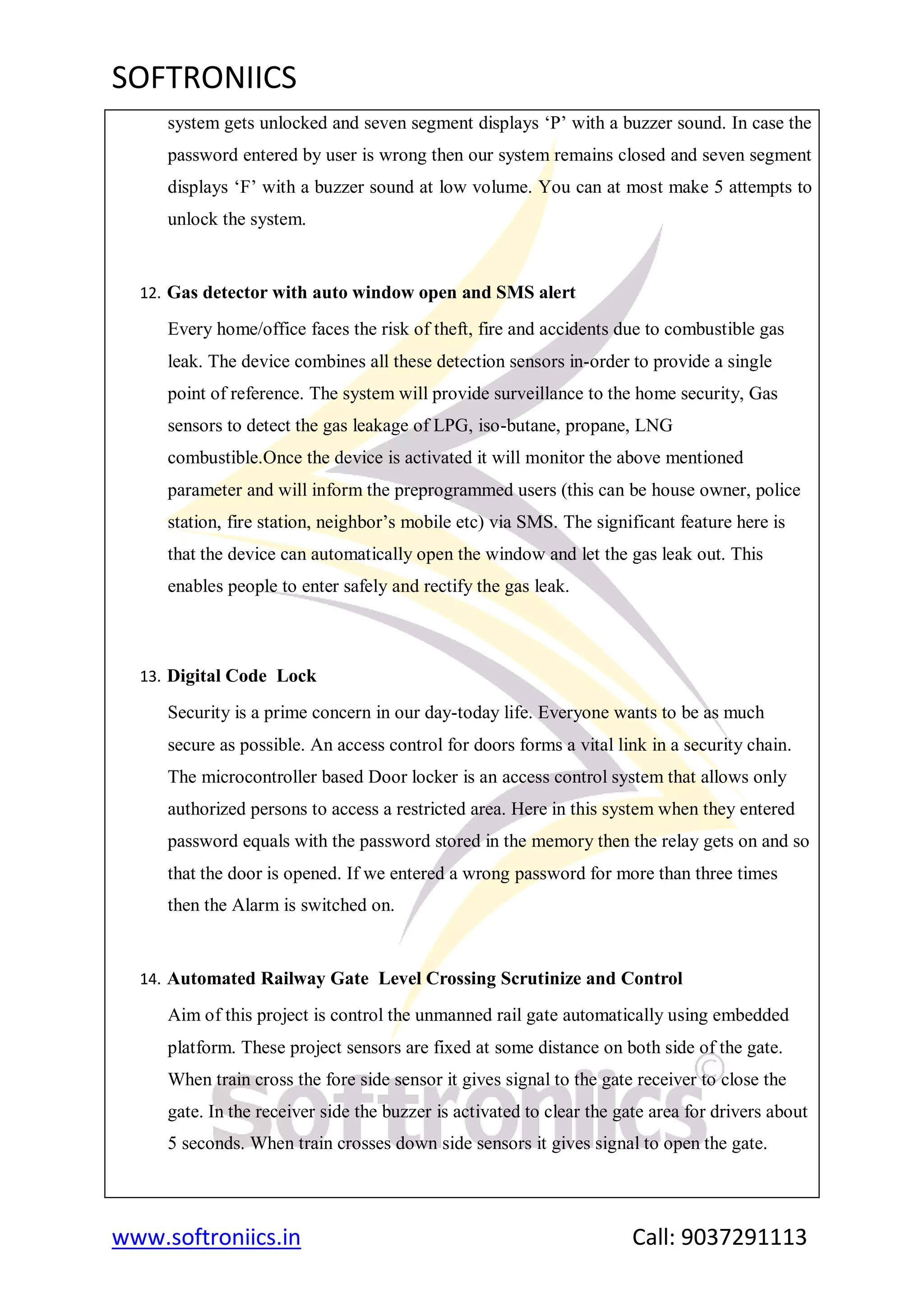 SOFTRONIICS
www.softroniics.in Call: 9037291113
system gets unlocked and seven segment displays „P‟ with a buzzer sound. In case the
password entered by user is wrong then our system remains closed and seven segment
displays „F‟ with a buzzer sound at low volume. You can at most make 5 attempts to
unlock the system.
12. Gas detector with auto window open and SMS alert
Every home/office faces the risk of theft, fire and accidents due to combustible gas
leak. The device combines all these detection sensors in-order to provide a single
point of reference. The system will provide surveillance to the home security, Gas
sensors to detect the gas leakage of LPG, iso-butane, propane, LNG
combustible.Once the device is activated it will monitor the above mentioned
parameter and will inform the preprogrammed users (this can be house owner, police
station, fire station, neighbor‟s mobile etc) via SMS. The significant feature here is
that the device can automatically open the window and let the gas leak out. This
enables people to enter safely and rectify the gas leak.
13. Digital Code Lock
Security is a prime concern in our day-today life. Everyone wants to be as much
secure as possible. An access control for doors forms a vital link in a security chain.
The microcontroller based Door locker is an access control system that allows only
authorized persons to access a restricted area. Here in this system when they entered
password equals with the password stored in the memory then the relay gets on and so
that the door is opened. If we entered a wrong password for more than three times
then the Alarm is switched on.
14. Automated Railway Gate Level Crossing Scrutinize and Control
Aim of this project is control the unmanned rail gate automatically using embedded
platform. These project sensors are fixed at some distance on both side of the gate.
When train cross the fore side sensor it gives signal to the gate receiver to close the
gate. In the receiver side the buzzer is activated to clear the gate area for drivers about
5 seconds. When train crosses down side sensors it gives signal to open the gate.
 