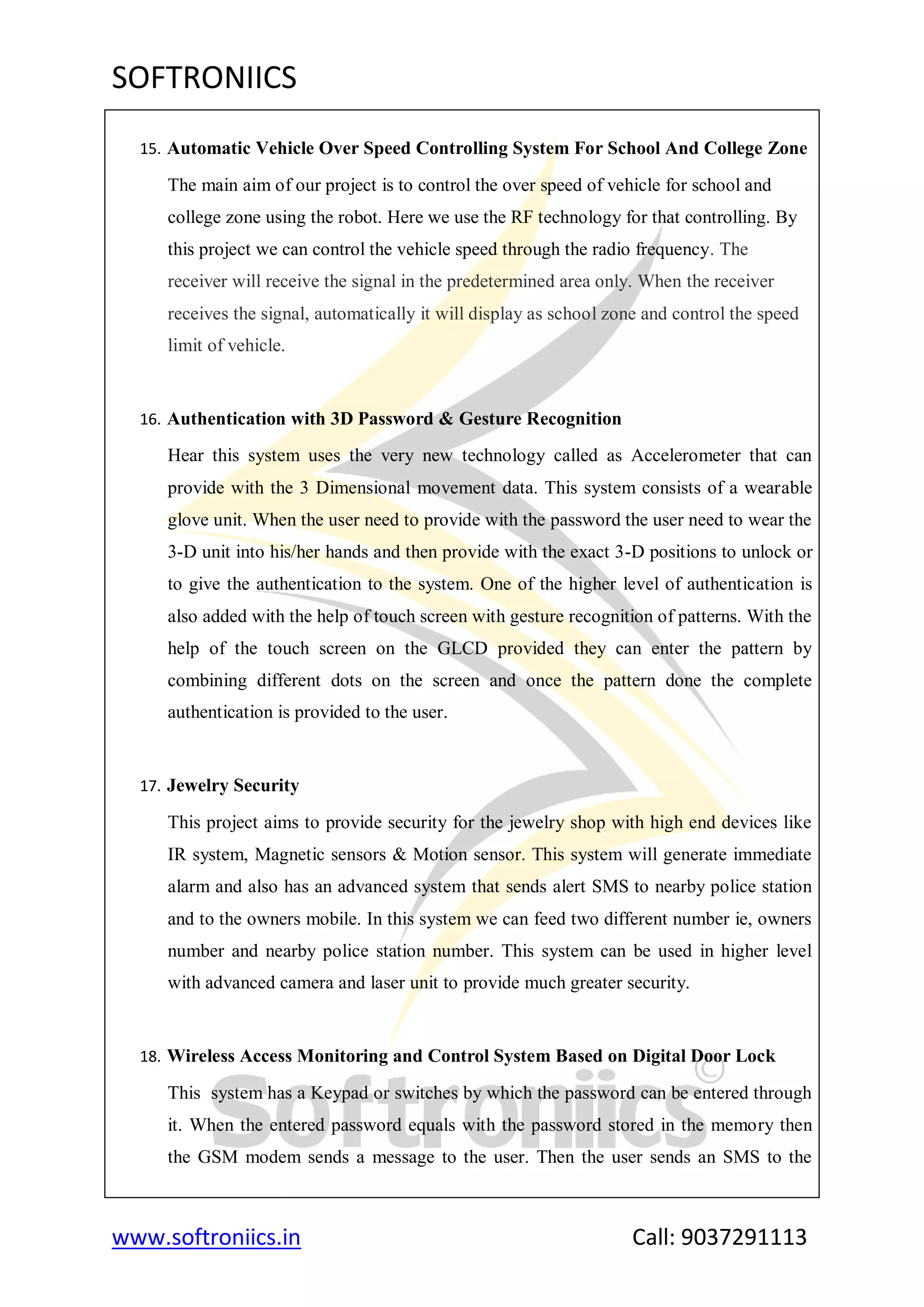 SOFTRONIICS
www.softroniics.in Call: 9037291113
15. Automatic Vehicle Over Speed Controlling System For School And College Zone
The main aim of our project is to control the over speed of vehicle for school and
college zone using the robot. Here we use the RF technology for that controlling. By
this project we can control the vehicle speed through the radio frequency. The
receiver will receive the signal in the predetermined area only. When the receiver
receives the signal, automatically it will display as school zone and control the speed
limit of vehicle.
16. Authentication with 3D Password & Gesture Recognition
Hear this system uses the very new technology called as Accelerometer that can
provide with the 3 Dimensional movement data. This system consists of a wearable
glove unit. When the user need to provide with the password the user need to wear the
3-D unit into his/her hands and then provide with the exact 3-D positions to unlock or
to give the authentication to the system. One of the higher level of authentication is
also added with the help of touch screen with gesture recognition of patterns. With the
help of the touch screen on the GLCD provided they can enter the pattern by
combining different dots on the screen and once the pattern done the complete
authentication is provided to the user.
17. Jewelry Security
This project aims to provide security for the jewelry shop with high end devices like
IR system, Magnetic sensors & Motion sensor. This system will generate immediate
alarm and also has an advanced system that sends alert SMS to nearby police station
and to the owners mobile. In this system we can feed two different number ie, owners
number and nearby police station number. This system can be used in higher level
with advanced camera and laser unit to provide much greater security.
18. Wireless Access Monitoring and Control System Based on Digital Door Lock
This system has a Keypad or switches by which the password can be entered through
it. When the entered password equals with the password stored in the memory then
the GSM modem sends a message to the user. Then the user sends an SMS to the
 