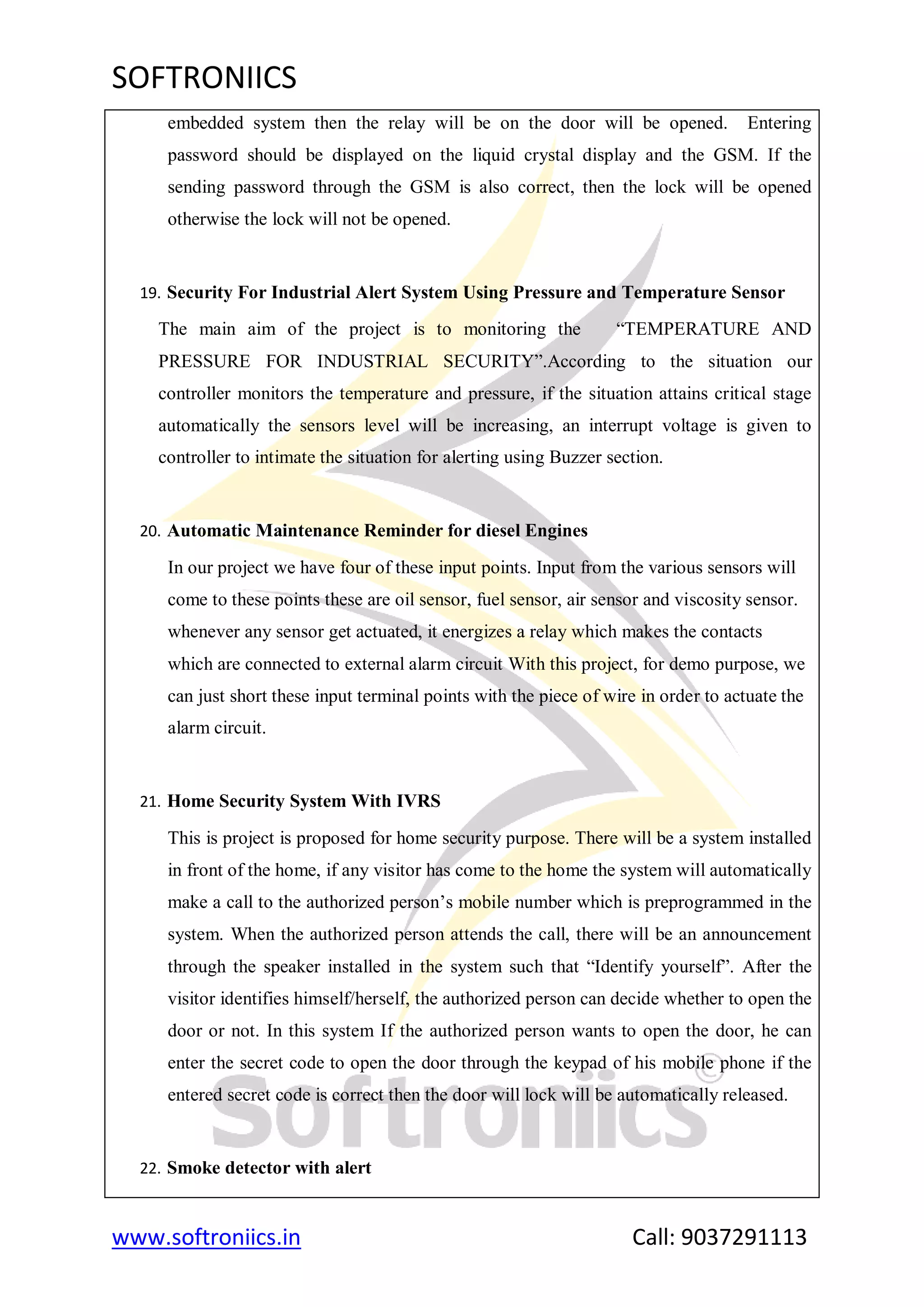 SOFTRONIICS
www.softroniics.in Call: 9037291113
embedded system then the relay will be on the door will be opened. Entering
password should be displayed on the liquid crystal display and the GSM. If the
sending password through the GSM is also correct, then the lock will be opened
otherwise the lock will not be opened.
19. Security For Industrial Alert System Using Pressure and Temperature Sensor
The main aim of the project is to monitoring the “TEMPERATURE AND
PRESSURE FOR INDUSTRIAL SECURITY”.According to the situation our
controller monitors the temperature and pressure, if the situation attains critical stage
automatically the sensors level will be increasing, an interrupt voltage is given to
controller to intimate the situation for alerting using Buzzer section.
20. Automatic Maintenance Reminder for diesel Engines
In our project we have four of these input points. Input from the various sensors will
come to these points these are oil sensor, fuel sensor, air sensor and viscosity sensor.
whenever any sensor get actuated, it energizes a relay which makes the contacts
which are connected to external alarm circuit With this project, for demo purpose, we
can just short these input terminal points with the piece of wire in order to actuate the
alarm circuit.
21. Home Security System With IVRS
This is project is proposed for home security purpose. There will be a system installed
in front of the home, if any visitor has come to the home the system will automatically
make a call to the authorized person‟s mobile number which is preprogrammed in the
system. When the authorized person attends the call, there will be an announcement
through the speaker installed in the system such that “Identify yourself”. After the
visitor identifies himself/herself, the authorized person can decide whether to open the
door or not. In this system If the authorized person wants to open the door, he can
enter the secret code to open the door through the keypad of his mobile phone if the
entered secret code is correct then the door will lock will be automatically released.
22. Smoke detector with alert
 