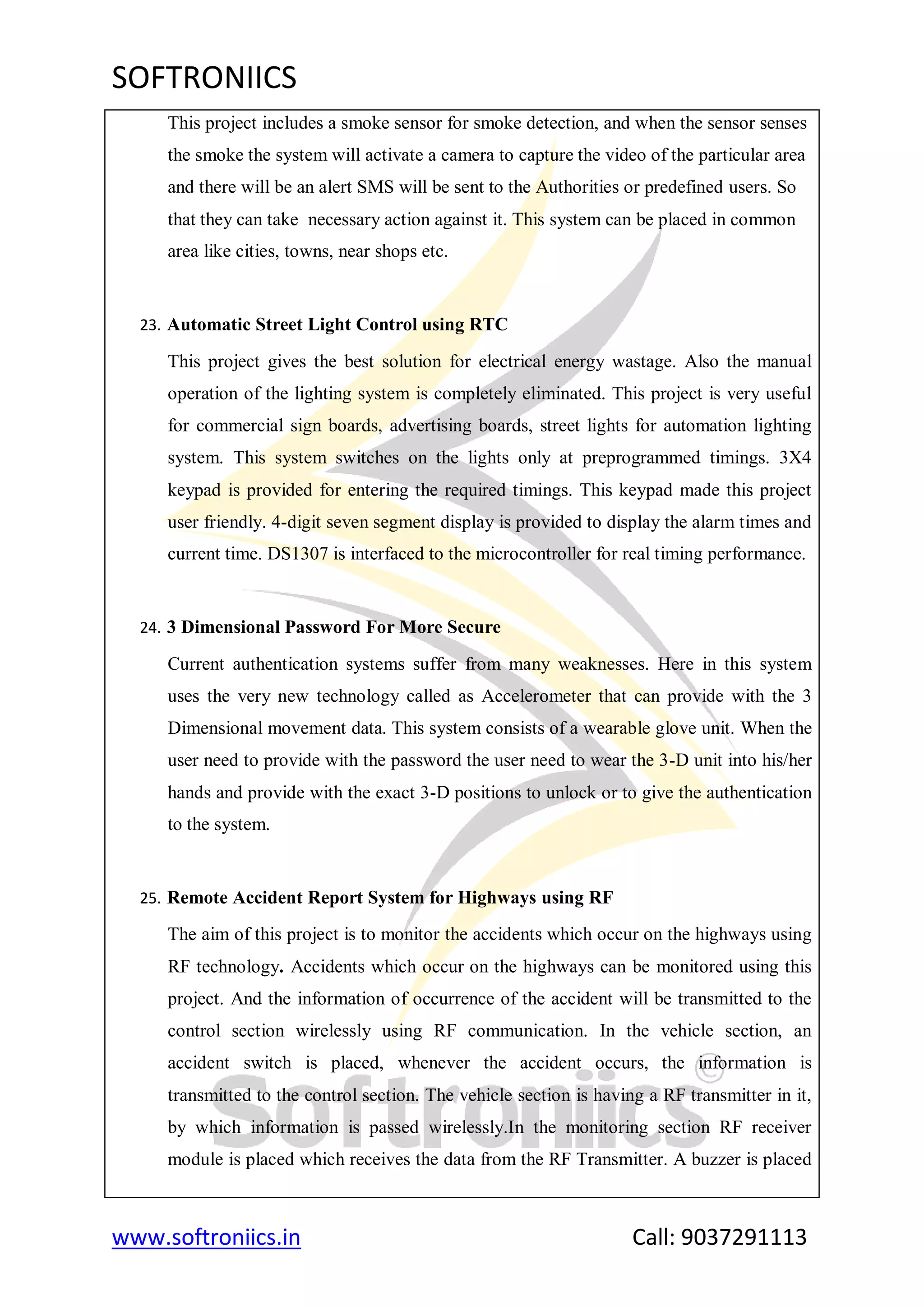 SOFTRONIICS
www.softroniics.in Call: 9037291113
This project includes a smoke sensor for smoke detection, and when the sensor senses
the smoke the system will activate a camera to capture the video of the particular area
and there will be an alert SMS will be sent to the Authorities or predefined users. So
that they can take necessary action against it. This system can be placed in common
area like cities, towns, near shops etc.
23. Automatic Street Light Control using RTC
This project gives the best solution for electrical energy wastage. Also the manual
operation of the lighting system is completely eliminated. This project is very useful
for commercial sign boards, advertising boards, street lights for automation lighting
system. This system switches on the lights only at preprogrammed timings. 3X4
keypad is provided for entering the required timings. This keypad made this project
user friendly. 4-digit seven segment display is provided to display the alarm times and
current time. DS1307 is interfaced to the microcontroller for real timing performance.
24. 3 Dimensional Password For More Secure
Current authentication systems suffer from many weaknesses. Here in this system
uses the very new technology called as Accelerometer that can provide with the 3
Dimensional movement data. This system consists of a wearable glove unit. When the
user need to provide with the password the user need to wear the 3-D unit into his/her
hands and provide with the exact 3-D positions to unlock or to give the authentication
to the system.
25. Remote Accident Report System for Highways using RF
The aim of this project is to monitor the accidents which occur on the highways using
RF technology. Accidents which occur on the highways can be monitored using this
project. And the information of occurrence of the accident will be transmitted to the
control section wirelessly using RF communication. In the vehicle section, an
accident switch is placed, whenever the accident occurs, the information is
transmitted to the control section. The vehicle section is having a RF transmitter in it,
by which information is passed wirelessly.In the monitoring section RF receiver
module is placed which receives the data from the RF Transmitter. A buzzer is placed
 
