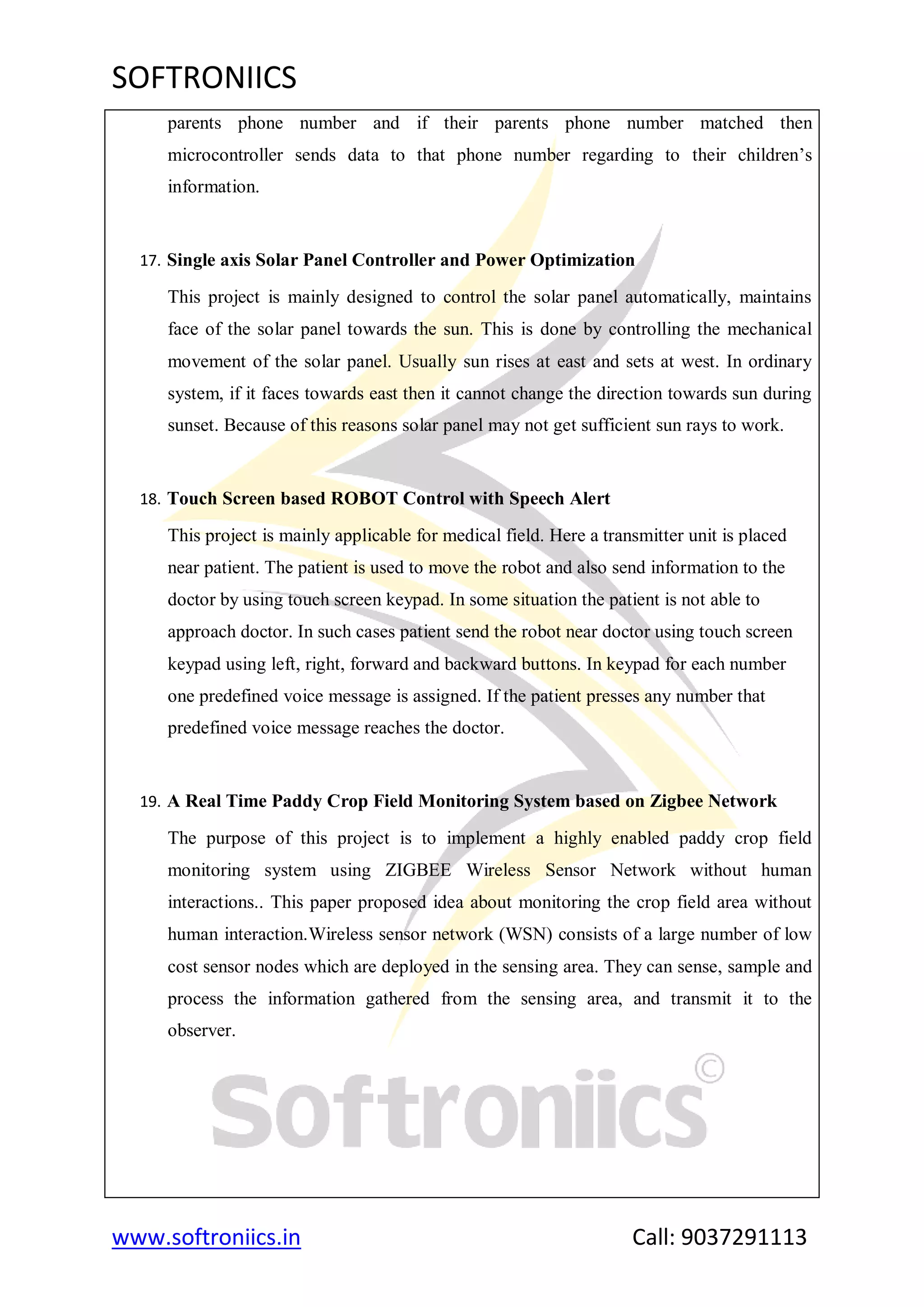 SOFTRONIICS
www.softroniics.in Call: 9037291113
parents phone number and if their parents phone number matched then
microcontroller sends data to that phone number regarding to their children‟s
information.
17. Single axis Solar Panel Controller and Power Optimization
This project is mainly designed to control the solar panel automatically, maintains
face of the solar panel towards the sun. This is done by controlling the mechanical
movement of the solar panel. Usually sun rises at east and sets at west. In ordinary
system, if it faces towards east then it cannot change the direction towards sun during
sunset. Because of this reasons solar panel may not get sufficient sun rays to work.
18. Touch Screen based ROBOT Control with Speech Alert
This project is mainly applicable for medical field. Here a transmitter unit is placed
near patient. The patient is used to move the robot and also send information to the
doctor by using touch screen keypad. In some situation the patient is not able to
approach doctor. In such cases patient send the robot near doctor using touch screen
keypad using left, right, forward and backward buttons. In keypad for each number
one predefined voice message is assigned. If the patient presses any number that
predefined voice message reaches the doctor.
19. A Real Time Paddy Crop Field Monitoring System based on Zigbee Network
The purpose of this project is to implement a highly enabled paddy crop field
monitoring system using ZIGBEE Wireless Sensor Network without human
interactions.. This paper proposed idea about monitoring the crop field area without
human interaction.Wireless sensor network (WSN) consists of a large number of low
cost sensor nodes which are deployed in the sensing area. They can sense, sample and
process the information gathered from the sensing area, and transmit it to the
observer.
 