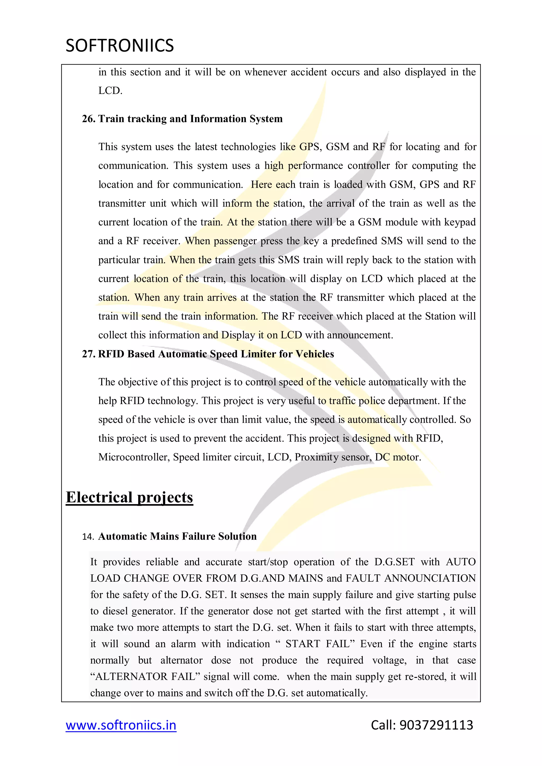 SOFTRONIICS
www.softroniics.in Call: 9037291113
in this section and it will be on whenever accident occurs and also displayed in the
LCD.
26. Train tracking and Information System
This system uses the latest technologies like GPS, GSM and RF for locating and for
communication. This system uses a high performance controller for computing the
location and for communication. Here each train is loaded with GSM, GPS and RF
transmitter unit which will inform the station, the arrival of the train as well as the
current location of the train. At the station there will be a GSM module with keypad
and a RF receiver. When passenger press the key a predefined SMS will send to the
particular train. When the train gets this SMS train will reply back to the station with
current location of the train, this location will display on LCD which placed at the
station. When any train arrives at the station the RF transmitter which placed at the
train will send the train information. The RF receiver which placed at the Station will
collect this information and Display it on LCD with announcement.
27. RFID Based Automatic Speed Limiter for Vehicles
The objective of this project is to control speed of the vehicle automatically with the
help RFID technology. This project is very useful to traffic police department. If the
speed of the vehicle is over than limit value, the speed is automatically controlled. So
this project is used to prevent the accident. This project is designed with RFID,
Microcontroller, Speed limiter circuit, LCD, Proximity sensor, DC motor.
Electrical projects
14. Automatic Mains Failure Solution
It provides reliable and accurate start/stop operation of the D.G.SET with AUTO
LOAD CHANGE OVER FROM D.G.AND MAINS and FAULT ANNOUNCIATION
for the safety of the D.G. SET. It senses the main supply failure and give starting pulse
to diesel generator. If the generator dose not get started with the first attempt , it will
make two more attempts to start the D.G. set. When it fails to start with three attempts,
it will sound an alarm with indication “ START FAIL” Even if the engine starts
normally but alternator dose not produce the required voltage, in that case
“ALTERNATOR FAIL” signal will come. when the main supply get re-stored, it will
change over to mains and switch off the D.G. set automatically.
 