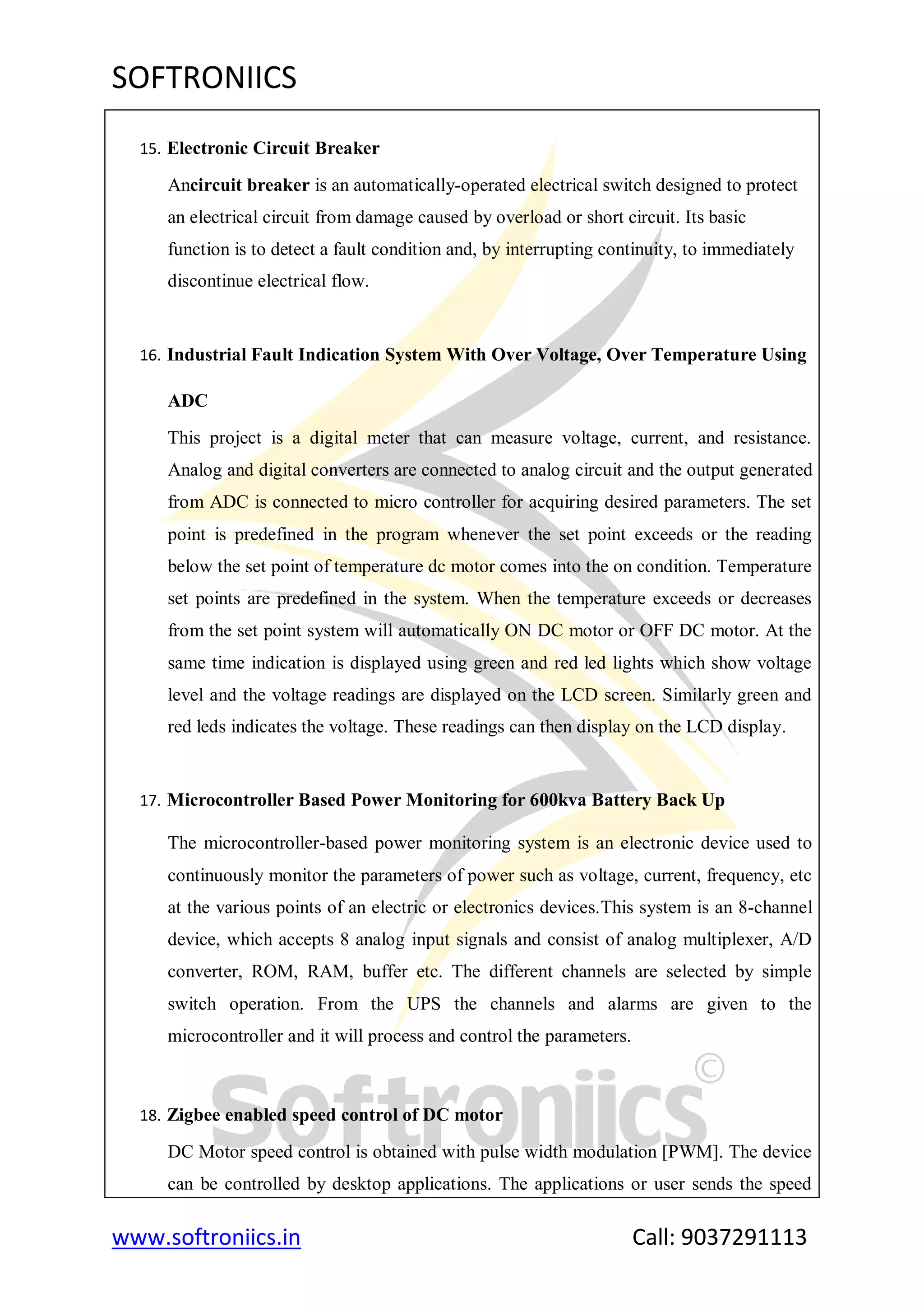 SOFTRONIICS
www.softroniics.in Call: 9037291113
15. Electronic Circuit Breaker
Ancircuit breaker is an automatically-operated electrical switch designed to protect
an electrical circuit from damage caused by overload or short circuit. Its basic
function is to detect a fault condition and, by interrupting continuity, to immediately
discontinue electrical flow.
16. Industrial Fault Indication System With Over Voltage, Over Temperature Using
ADC
This project is a digital meter that can measure voltage, current, and resistance.
Analog and digital converters are connected to analog circuit and the output generated
from ADC is connected to micro controller for acquiring desired parameters. The set
point is predefined in the program whenever the set point exceeds or the reading
below the set point of temperature dc motor comes into the on condition. Temperature
set points are predefined in the system. When the temperature exceeds or decreases
from the set point system will automatically ON DC motor or OFF DC motor. At the
same time indication is displayed using green and red led lights which show voltage
level and the voltage readings are displayed on the LCD screen. Similarly green and
red leds indicates the voltage. These readings can then display on the LCD display.
17. Microcontroller Based Power Monitoring for 600kva Battery Back Up
The microcontroller-based power monitoring system is an electronic device used to
continuously monitor the parameters of power such as voltage, current, frequency, etc
at the various points of an electric or electronics devices.This system is an 8-channel
device, which accepts 8 analog input signals and consist of analog multiplexer, A/D
converter, ROM, RAM, buffer etc. The different channels are selected by simple
switch operation. From the UPS the channels and alarms are given to the
microcontroller and it will process and control the parameters.
18. Zigbee enabled speed control of DC motor
DC Motor speed control is obtained with pulse width modulation [PWM]. The device
can be controlled by desktop applications. The applications or user sends the speed
 