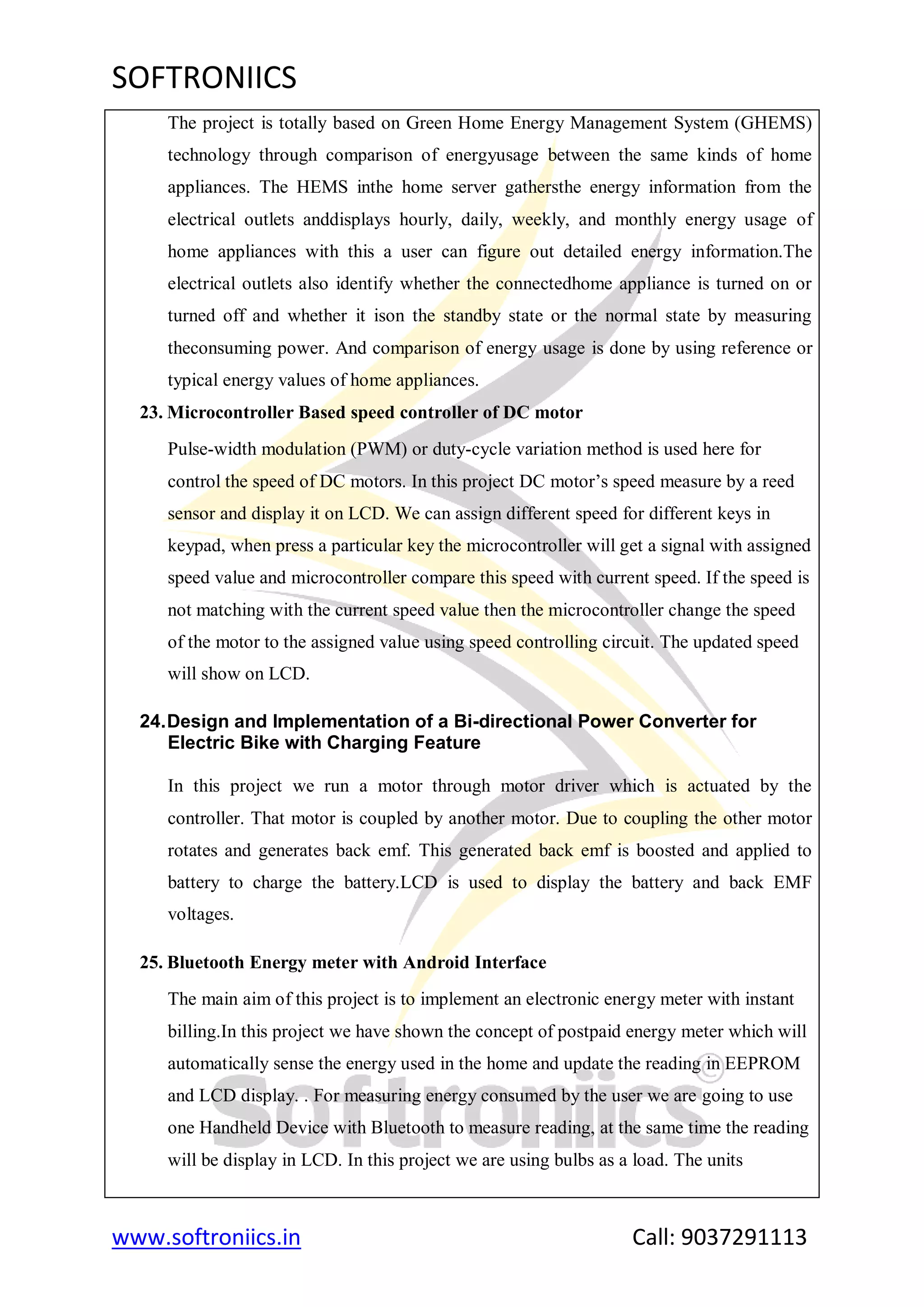 SOFTRONIICS
www.softroniics.in Call: 9037291113
The project is totally based on Green Home Energy Management System (GHEMS)
technology through comparison of energyusage between the same kinds of home
appliances. The HEMS inthe home server gathersthe energy information from the
electrical outlets anddisplays hourly, daily, weekly, and monthly energy usage of
home appliances with this a user can figure out detailed energy information.The
electrical outlets also identify whether the connectedhome appliance is turned on or
turned off and whether it ison the standby state or the normal state by measuring
theconsuming power. And comparison of energy usage is done by using reference or
typical energy values of home appliances.
23. Microcontroller Based speed controller of DC motor
Pulse-width modulation (PWM) or duty-cycle variation method is used here for
control the speed of DC motors. In this project DC motor‟s speed measure by a reed
sensor and display it on LCD. We can assign different speed for different keys in
keypad, when press a particular key the microcontroller will get a signal with assigned
speed value and microcontroller compare this speed with current speed. If the speed is
not matching with the current speed value then the microcontroller change the speed
of the motor to the assigned value using speed controlling circuit. The updated speed
will show on LCD.
24.Design and Implementation of a Bi-directional Power Converter for
Electric Bike with Charging Feature
In this project we run a motor through motor driver which is actuated by the
controller. That motor is coupled by another motor. Due to coupling the other motor
rotates and generates back emf. This generated back emf is boosted and applied to
battery to charge the battery.LCD is used to display the battery and back EMF
voltages.
25. Bluetooth Energy meter with Android Interface
The main aim of this project is to implement an electronic energy meter with instant
billing.In this project we have shown the concept of postpaid energy meter which will
automatically sense the energy used in the home and update the reading in EEPROM
and LCD display. . For measuring energy consumed by the user we are going to use
one Handheld Device with Bluetooth to measure reading, at the same time the reading
will be display in LCD. In this project we are using bulbs as a load. The units
 