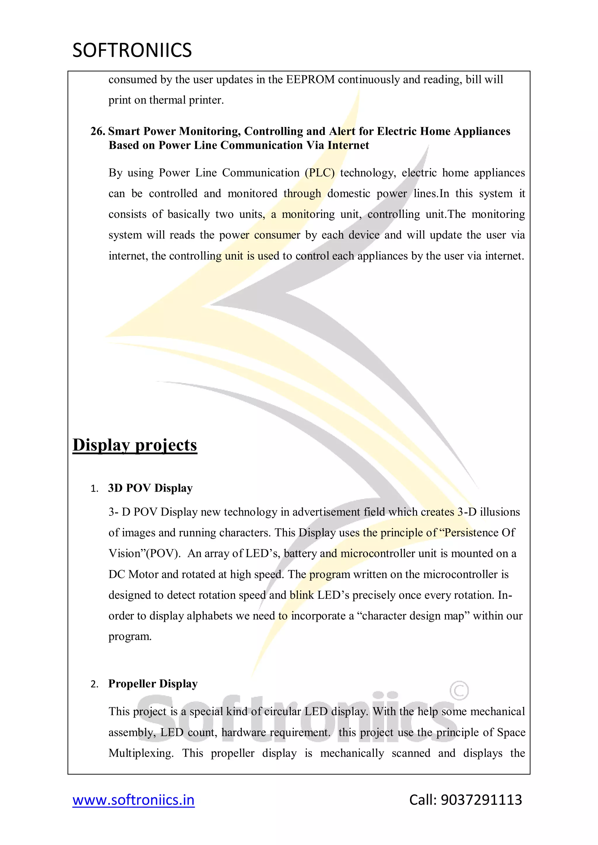 SOFTRONIICS
www.softroniics.in Call: 9037291113
consumed by the user updates in the EEPROM continuously and reading, bill will
print on thermal printer.
26. Smart Power Monitoring, Controlling and Alert for Electric Home Appliances
Based on Power Line Communication Via Internet
By using Power Line Communication (PLC) technology, electric home appliances
can be controlled and monitored through domestic power lines.In this system it
consists of basically two units, a monitoring unit, controlling unit.The monitoring
system will reads the power consumer by each device and will update the user via
internet, the controlling unit is used to control each appliances by the user via internet.
Display projects
1. 3D POV Display
3- D POV Display new technology in advertisement field which creates 3-D illusions
of images and running characters. This Display uses the principle of “Persistence Of
Vision”(POV). An array of LED‟s, battery and microcontroller unit is mounted on a
DC Motor and rotated at high speed. The program written on the microcontroller is
designed to detect rotation speed and blink LED‟s precisely once every rotation. In-
order to display alphabets we need to incorporate a “character design map” within our
program.
2. Propeller Display
This project is a special kind of circular LED display. With the help some mechanical
assembly, LED count, hardware requirement. this project use the principle of Space
Multiplexing. This propeller display is mechanically scanned and displays the
 