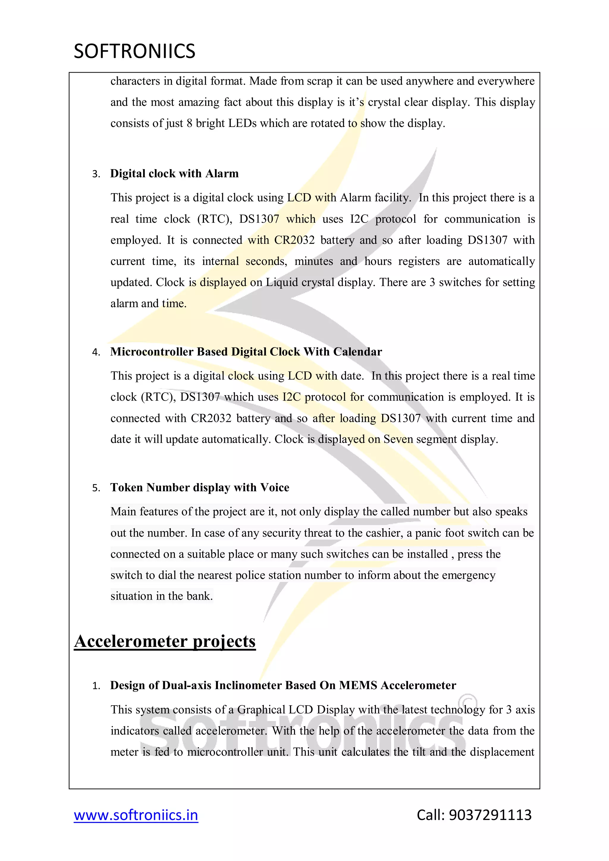 SOFTRONIICS
www.softroniics.in Call: 9037291113
characters in digital format. Made from scrap it can be used anywhere and everywhere
and the most amazing fact about this display is it‟s crystal clear display. This display
consists of just 8 bright LEDs which are rotated to show the display.
3. Digital clock with Alarm
This project is a digital clock using LCD with Alarm facility. In this project there is a
real time clock (RTC), DS1307 which uses I2C protocol for communication is
employed. It is connected with CR2032 battery and so after loading DS1307 with
current time, its internal seconds, minutes and hours registers are automatically
updated. Clock is displayed on Liquid crystal display. There are 3 switches for setting
alarm and time.
4. Microcontroller Based Digital Clock With Calendar
This project is a digital clock using LCD with date. In this project there is a real time
clock (RTC), DS1307 which uses I2C protocol for communication is employed. It is
connected with CR2032 battery and so after loading DS1307 with current time and
date it will update automatically. Clock is displayed on Seven segment display.
5. Token Number display with Voice
Main features of the project are it, not only display the called number but also speaks
out the number. In case of any security threat to the cashier, a panic foot switch can be
connected on a suitable place or many such switches can be installed , press the
switch to dial the nearest police station number to inform about the emergency
situation in the bank.
Accelerometer projects
1. Design of Dual-axis Inclinometer Based On MEMS Accelerometer
This system consists of a Graphical LCD Display with the latest technology for 3 axis
indicators called accelerometer. With the help of the accelerometer the data from the
meter is fed to microcontroller unit. This unit calculates the tilt and the displacement
 