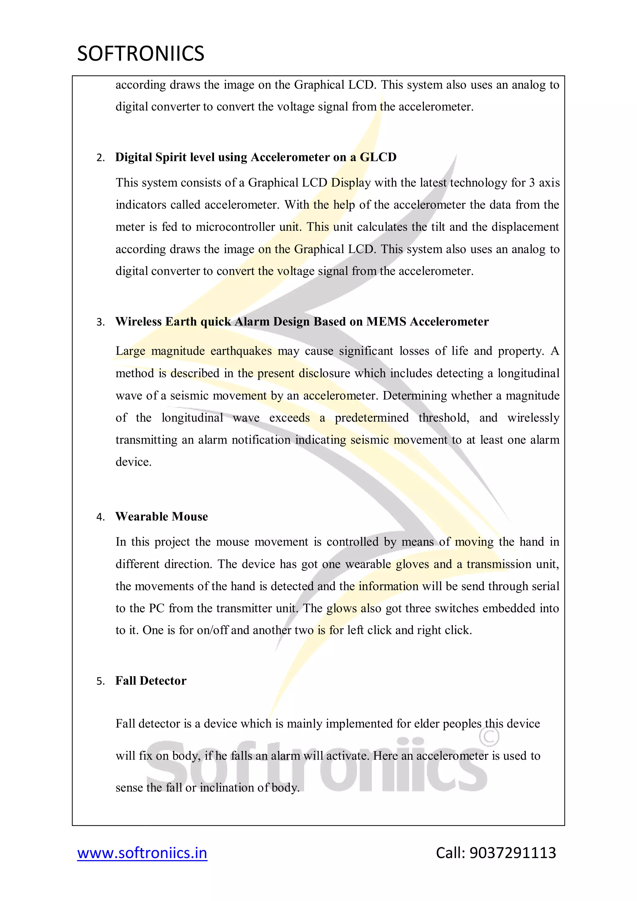 SOFTRONIICS
www.softroniics.in Call: 9037291113
according draws the image on the Graphical LCD. This system also uses an analog to
digital converter to convert the voltage signal from the accelerometer.
2. Digital Spirit level using Accelerometer on a GLCD
This system consists of a Graphical LCD Display with the latest technology for 3 axis
indicators called accelerometer. With the help of the accelerometer the data from the
meter is fed to microcontroller unit. This unit calculates the tilt and the displacement
according draws the image on the Graphical LCD. This system also uses an analog to
digital converter to convert the voltage signal from the accelerometer.
3. Wireless Earth quick Alarm Design Based on MEMS Accelerometer
Large magnitude earthquakes may cause significant losses of life and property. A
method is described in the present disclosure which includes detecting a longitudinal
wave of a seismic movement by an accelerometer. Determining whether a magnitude
of the longitudinal wave exceeds a predetermined threshold, and wirelessly
transmitting an alarm notification indicating seismic movement to at least one alarm
device.
4. Wearable Mouse
In this project the mouse movement is controlled by means of moving the hand in
different direction. The device has got one wearable gloves and a transmission unit,
the movements of the hand is detected and the information will be send through serial
to the PC from the transmitter unit. The glows also got three switches embedded into
to it. One is for on/off and another two is for left click and right click.
5. Fall Detector
Fall detector is a device which is mainly implemented for elder peoples this device
will fix on body, if he falls an alarm will activate. Here an accelerometer is used to
sense the fall or inclination of body.
 