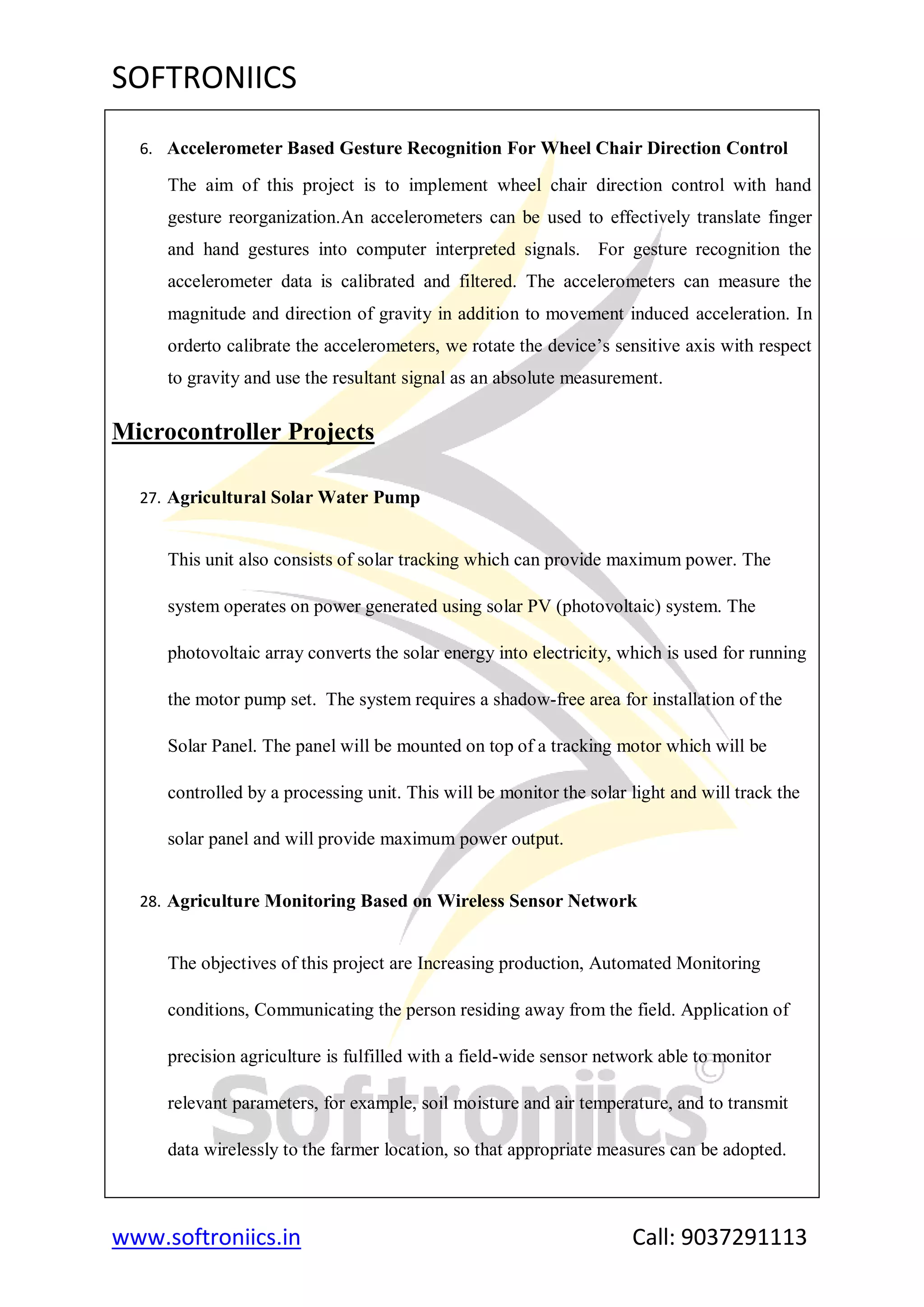 SOFTRONIICS
www.softroniics.in Call: 9037291113
6. Accelerometer Based Gesture Recognition For Wheel Chair Direction Control
The aim of this project is to implement wheel chair direction control with hand
gesture reorganization.An accelerometers can be used to effectively translate finger
and hand gestures into computer interpreted signals. For gesture recognition the
accelerometer data is calibrated and filtered. The accelerometers can measure the
magnitude and direction of gravity in addition to movement induced acceleration. In
orderto calibrate the accelerometers, we rotate the device‟s sensitive axis with respect
to gravity and use the resultant signal as an absolute measurement.
Microcontroller Projects
27. Agricultural Solar Water Pump
This unit also consists of solar tracking which can provide maximum power. The
system operates on power generated using solar PV (photovoltaic) system. The
photovoltaic array converts the solar energy into electricity, which is used for running
the motor pump set. The system requires a shadow-free area for installation of the
Solar Panel. The panel will be mounted on top of a tracking motor which will be
controlled by a processing unit. This will be monitor the solar light and will track the
solar panel and will provide maximum power output.
28. Agriculture Monitoring Based on Wireless Sensor Network
The objectives of this project are Increasing production, Automated Monitoring
conditions, Communicating the person residing away from the field. Application of
precision agriculture is fulfilled with a field-wide sensor network able to monitor
relevant parameters, for example, soil moisture and air temperature, and to transmit
data wirelessly to the farmer location, so that appropriate measures can be adopted.
 