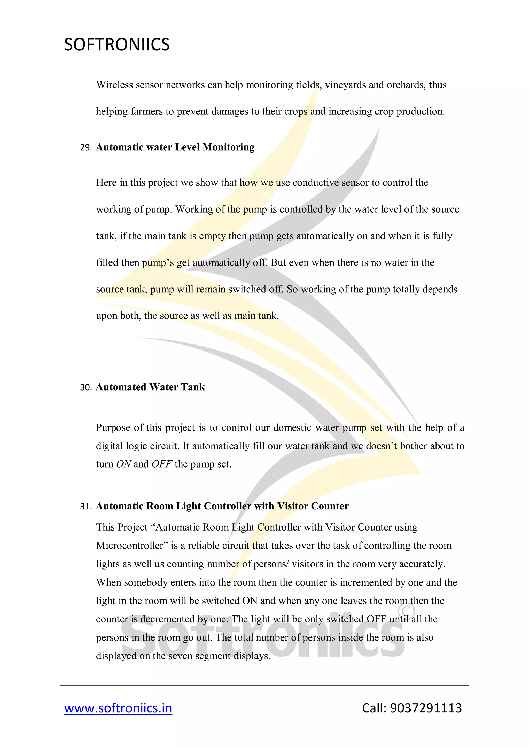 SOFTRONIICS
www.softroniics.in Call: 9037291113
Wireless sensor networks can help monitoring fields, vineyards and orchards, thus
helping farmers to prevent damages to their crops and increasing crop production.
29. Automatic water Level Monitoring
Here in this project we show that how we use conductive sensor to control the
working of pump. Working of the pump is controlled by the water level of the source
tank, if the main tank is empty then pump gets automatically on and when it is fully
filled then pump‟s get automatically off. But even when there is no water in the
source tank, pump will remain switched off. So working of the pump totally depends
upon both, the source as well as main tank.
30. Automated Water Tank
Purpose of this project is to control our domestic water pump set with the help of a
digital logic circuit. It automatically fill our water tank and we doesn‟t bother about to
turn ON and OFF the pump set.
31. Automatic Room Light Controller with Visitor Counter
This Project “Automatic Room Light Controller with Visitor Counter using
Microcontroller” is a reliable circuit that takes over the task of controlling the room
lights as well us counting number of persons/ visitors in the room very accurately.
When somebody enters into the room then the counter is incremented by one and the
light in the room will be switched ON and when any one leaves the room then the
counter is decremented by one. The light will be only switched OFF until all the
persons in the room go out. The total number of persons inside the room is also
displayed on the seven segment displays.
 