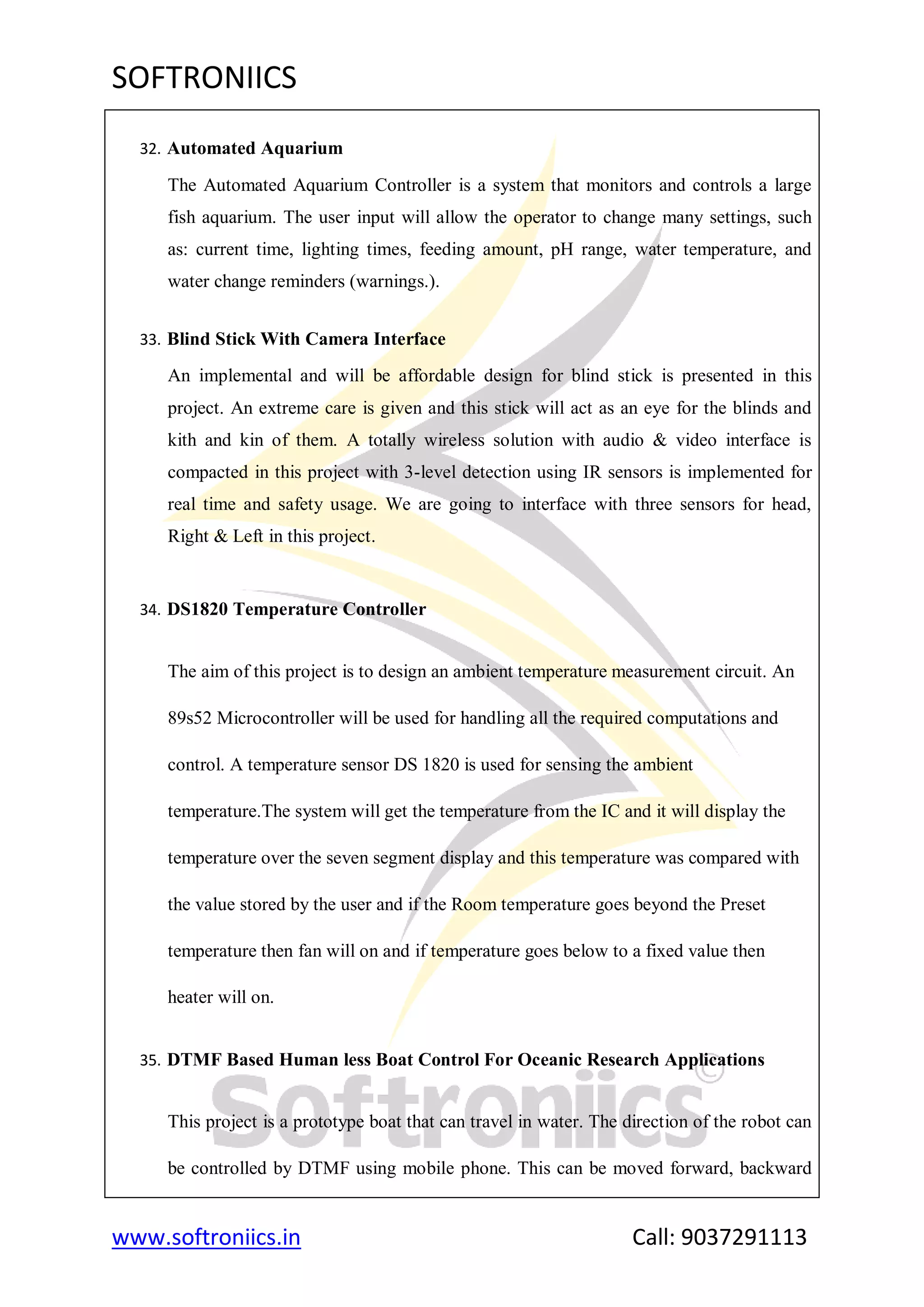 SOFTRONIICS
www.softroniics.in Call: 9037291113
32. Automated Aquarium
The Automated Aquarium Controller is a system that monitors and controls a large
fish aquarium. The user input will allow the operator to change many settings, such
as: current time, lighting times, feeding amount, pH range, water temperature, and
water change reminders (warnings.).
33. Blind Stick With Camera Interface
An implemental and will be affordable design for blind stick is presented in this
project. An extreme care is given and this stick will act as an eye for the blinds and
kith and kin of them. A totally wireless solution with audio & video interface is
compacted in this project with 3-level detection using IR sensors is implemented for
real time and safety usage. We are going to interface with three sensors for head,
Right & Left in this project.
34. DS1820 Temperature Controller
The aim of this project is to design an ambient temperature measurement circuit. An
89s52 Microcontroller will be used for handling all the required computations and
control. A temperature sensor DS 1820 is used for sensing the ambient
temperature.The system will get the temperature from the IC and it will display the
temperature over the seven segment display and this temperature was compared with
the value stored by the user and if the Room temperature goes beyond the Preset
temperature then fan will on and if temperature goes below to a fixed value then
heater will on.
35. DTMF Based Human less Boat Control For Oceanic Research Applications
This project is a prototype boat that can travel in water. The direction of the robot can
be controlled by DTMF using mobile phone. This can be moved forward, backward
 
