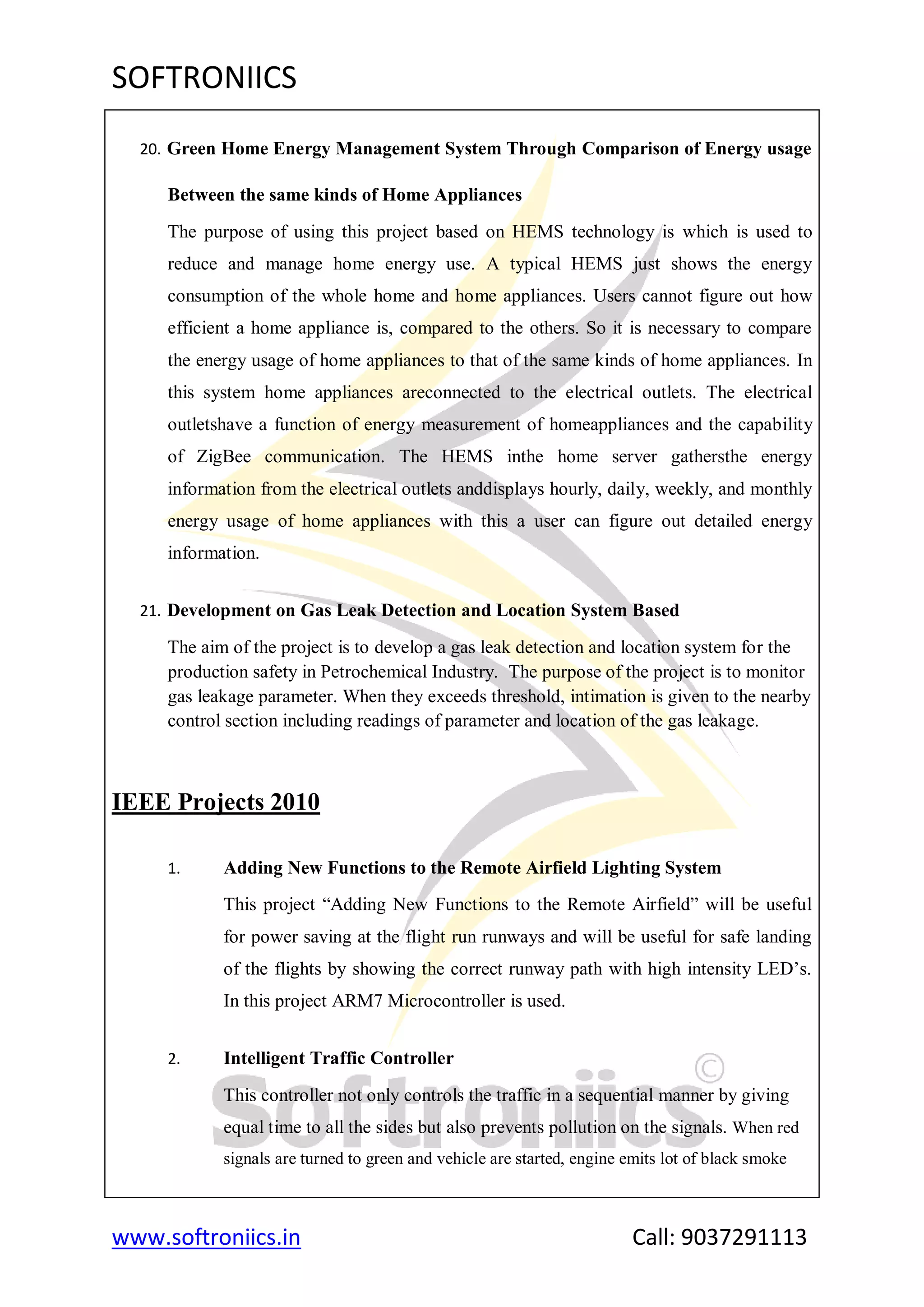 SOFTRONIICS
www.softroniics.in Call: 9037291113
20. Green Home Energy Management System Through Comparison of Energy usage
Between the same kinds of Home Appliances
The purpose of using this project based on HEMS technology is which is used to
reduce and manage home energy use. A typical HEMS just shows the energy
consumption of the whole home and home appliances. Users cannot figure out how
efficient a home appliance is, compared to the others. So it is necessary to compare
the energy usage of home appliances to that of the same kinds of home appliances. In
this system home appliances areconnected to the electrical outlets. The electrical
outletshave a function of energy measurement of homeappliances and the capability
of ZigBee communication. The HEMS inthe home server gathersthe energy
information from the electrical outlets anddisplays hourly, daily, weekly, and monthly
energy usage of home appliances with this a user can figure out detailed energy
information.
21. Development on Gas Leak Detection and Location System Based
The aim of the project is to develop a gas leak detection and location system for the
production safety in Petrochemical Industry. The purpose of the project is to monitor
gas leakage parameter. When they exceeds threshold, intimation is given to the nearby
control section including readings of parameter and location of the gas leakage.
IEEE Projects 2010
1. Adding New Functions to the Remote Airfield Lighting System
This project “Adding New Functions to the Remote Airfield” will be useful
for power saving at the flight run runways and will be useful for safe landing
of the flights by showing the correct runway path with high intensity LED‟s.
In this project ARM7 Microcontroller is used.
2. Intelligent Traffic Controller
This controller not only controls the traffic in a sequential manner by giving
equal time to all the sides but also prevents pollution on the signals. When red
signals are turned to green and vehicle are started, engine emits lot of black smoke
 