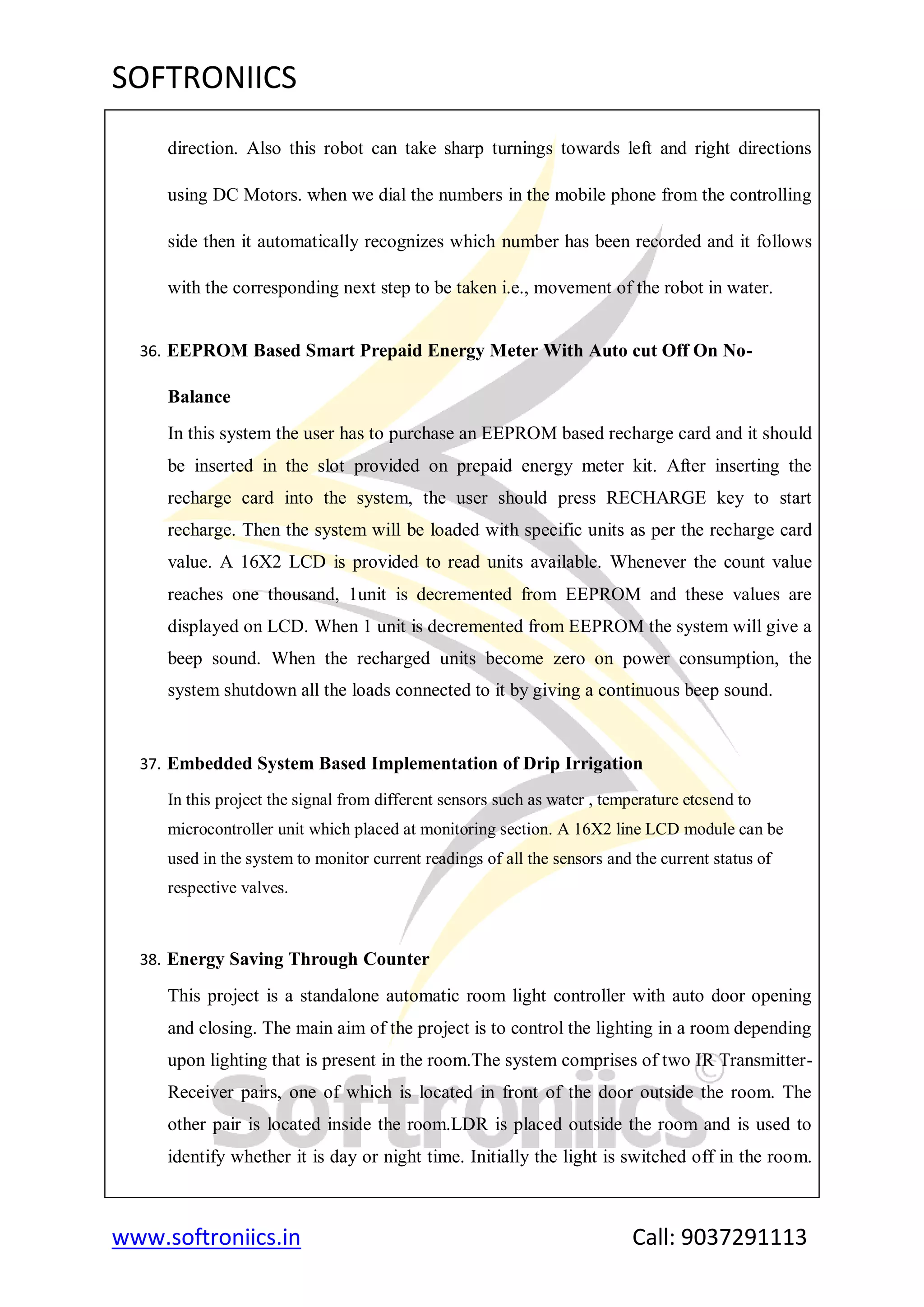 SOFTRONIICS
www.softroniics.in Call: 9037291113
direction. Also this robot can take sharp turnings towards left and right directions
using DC Motors. when we dial the numbers in the mobile phone from the controlling
side then it automatically recognizes which number has been recorded and it follows
with the corresponding next step to be taken i.e., movement of the robot in water.
36. EEPROM Based Smart Prepaid Energy Meter With Auto cut Off On No-
Balance
In this system the user has to purchase an EEPROM based recharge card and it should
be inserted in the slot provided on prepaid energy meter kit. After inserting the
recharge card into the system, the user should press RECHARGE key to start
recharge. Then the system will be loaded with specific units as per the recharge card
value. A 16X2 LCD is provided to read units available. Whenever the count value
reaches one thousand, 1unit is decremented from EEPROM and these values are
displayed on LCD. When 1 unit is decremented from EEPROM the system will give a
beep sound. When the recharged units become zero on power consumption, the
system shutdown all the loads connected to it by giving a continuous beep sound.
37. Embedded System Based Implementation of Drip Irrigation
In this project the signal from different sensors such as water , temperature etcsend to
microcontroller unit which placed at monitoring section. A 16X2 line LCD module can be
used in the system to monitor current readings of all the sensors and the current status of
respective valves.
38. Energy Saving Through Counter
This project is a standalone automatic room light controller with auto door opening
and closing. The main aim of the project is to control the lighting in a room depending
upon lighting that is present in the room.The system comprises of two IR Transmitter-
Receiver pairs, one of which is located in front of the door outside the room. The
other pair is located inside the room.LDR is placed outside the room and is used to
identify whether it is day or night time. Initially the light is switched off in the room.
 