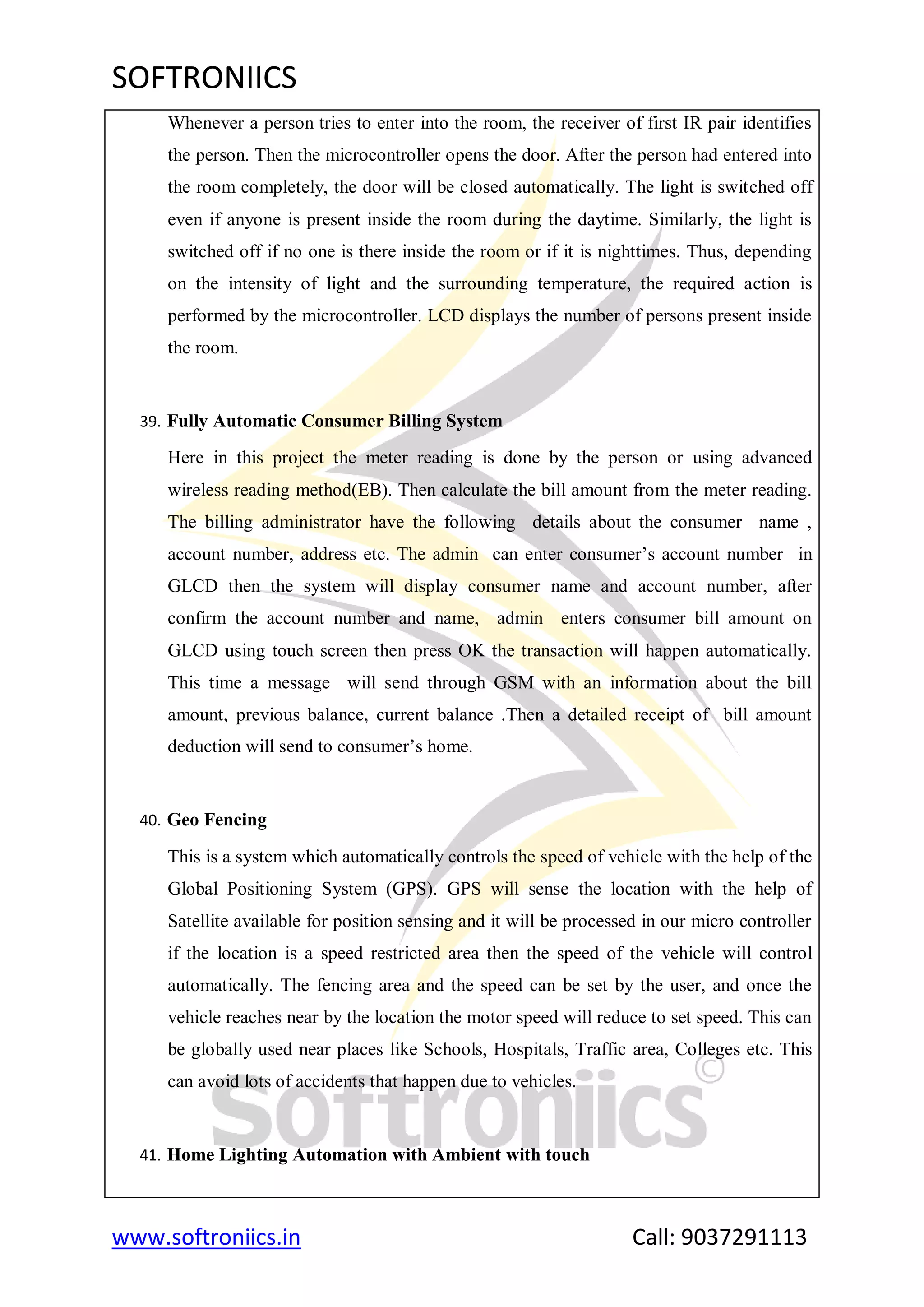 SOFTRONIICS
www.softroniics.in Call: 9037291113
Whenever a person tries to enter into the room, the receiver of first IR pair identifies
the person. Then the microcontroller opens the door. After the person had entered into
the room completely, the door will be closed automatically. The light is switched off
even if anyone is present inside the room during the daytime. Similarly, the light is
switched off if no one is there inside the room or if it is nighttimes. Thus, depending
on the intensity of light and the surrounding temperature, the required action is
performed by the microcontroller. LCD displays the number of persons present inside
the room.
39. Fully Automatic Consumer Billing System
Here in this project the meter reading is done by the person or using advanced
wireless reading method(EB). Then calculate the bill amount from the meter reading.
The billing administrator have the following details about the consumer name ,
account number, address etc. The admin can enter consumer‟s account number in
GLCD then the system will display consumer name and account number, after
confirm the account number and name, admin enters consumer bill amount on
GLCD using touch screen then press OK the transaction will happen automatically.
This time a message will send through GSM with an information about the bill
amount, previous balance, current balance .Then a detailed receipt of bill amount
deduction will send to consumer‟s home.
40. Geo Fencing
This is a system which automatically controls the speed of vehicle with the help of the
Global Positioning System (GPS). GPS will sense the location with the help of
Satellite available for position sensing and it will be processed in our micro controller
if the location is a speed restricted area then the speed of the vehicle will control
automatically. The fencing area and the speed can be set by the user, and once the
vehicle reaches near by the location the motor speed will reduce to set speed. This can
be globally used near places like Schools, Hospitals, Traffic area, Colleges etc. This
can avoid lots of accidents that happen due to vehicles.
41. Home Lighting Automation with Ambient with touch
 