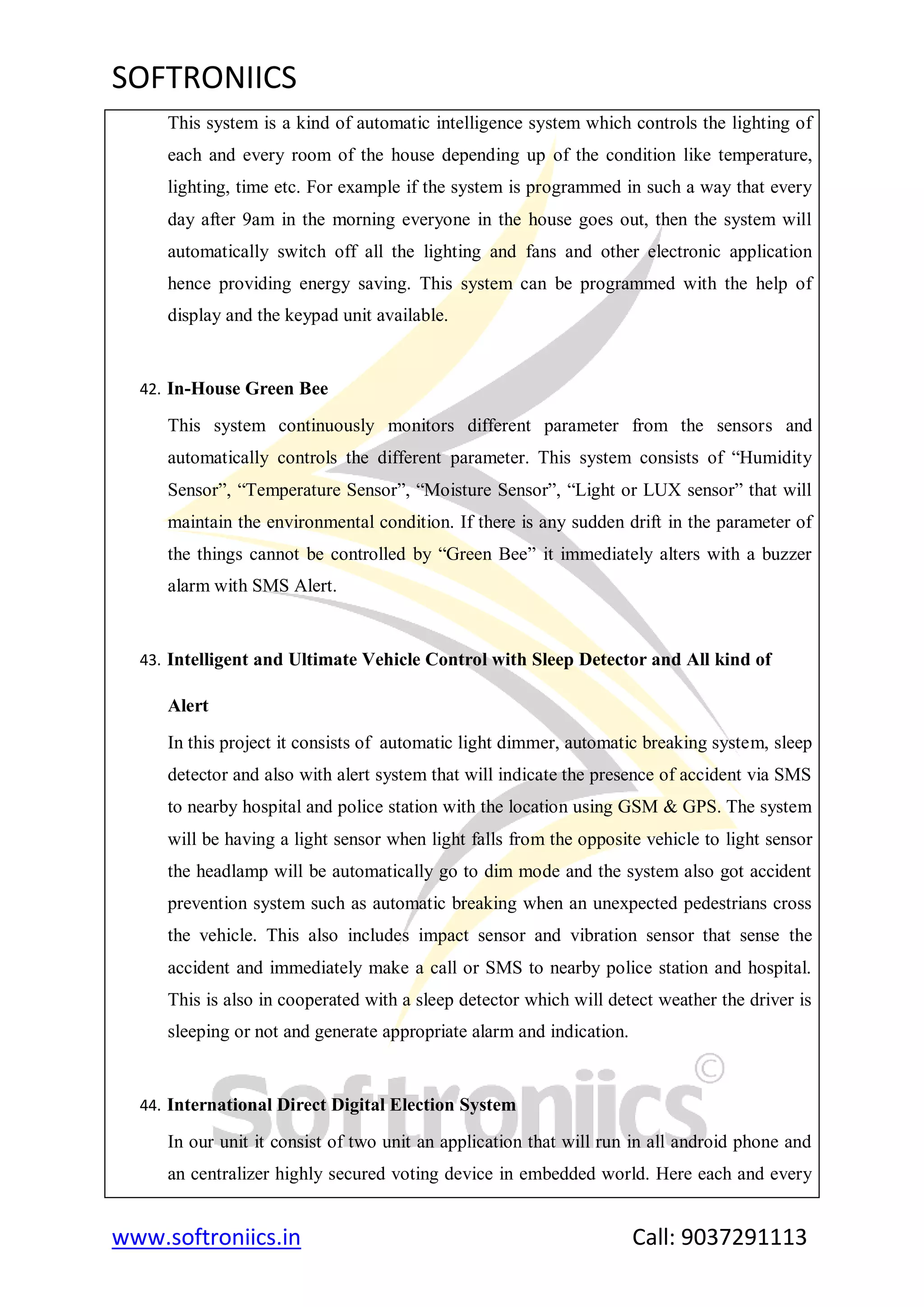 SOFTRONIICS
www.softroniics.in Call: 9037291113
This system is a kind of automatic intelligence system which controls the lighting of
each and every room of the house depending up of the condition like temperature,
lighting, time etc. For example if the system is programmed in such a way that every
day after 9am in the morning everyone in the house goes out, then the system will
automatically switch off all the lighting and fans and other electronic application
hence providing energy saving. This system can be programmed with the help of
display and the keypad unit available.
42. In-House Green Bee
This system continuously monitors different parameter from the sensors and
automatically controls the different parameter. This system consists of “Humidity
Sensor”, “Temperature Sensor”, “Moisture Sensor”, “Light or LUX sensor” that will
maintain the environmental condition. If there is any sudden drift in the parameter of
the things cannot be controlled by “Green Bee” it immediately alters with a buzzer
alarm with SMS Alert.
43. Intelligent and Ultimate Vehicle Control with Sleep Detector and All kind of
Alert
In this project it consists of automatic light dimmer, automatic breaking system, sleep
detector and also with alert system that will indicate the presence of accident via SMS
to nearby hospital and police station with the location using GSM & GPS. The system
will be having a light sensor when light falls from the opposite vehicle to light sensor
the headlamp will be automatically go to dim mode and the system also got accident
prevention system such as automatic breaking when an unexpected pedestrians cross
the vehicle. This also includes impact sensor and vibration sensor that sense the
accident and immediately make a call or SMS to nearby police station and hospital.
This is also in cooperated with a sleep detector which will detect weather the driver is
sleeping or not and generate appropriate alarm and indication.
44. International Direct Digital Election System
In our unit it consist of two unit an application that will run in all android phone and
an centralizer highly secured voting device in embedded world. Here each and every
 