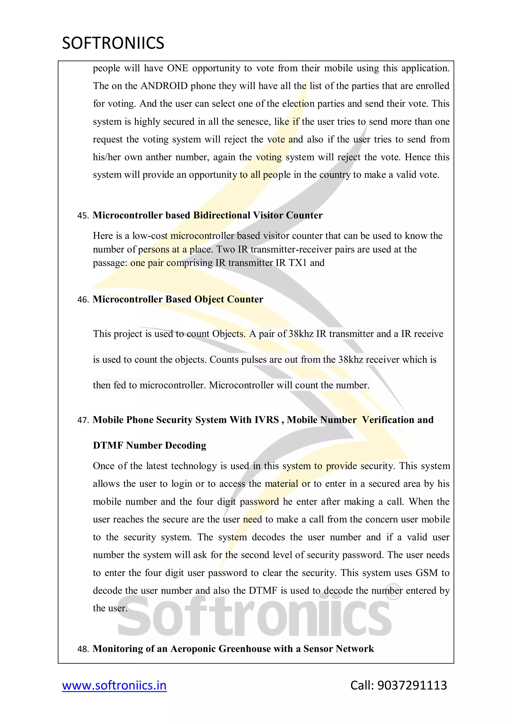 SOFTRONIICS
www.softroniics.in Call: 9037291113
people will have ONE opportunity to vote from their mobile using this application.
The on the ANDROID phone they will have all the list of the parties that are enrolled
for voting. And the user can select one of the election parties and send their vote. This
system is highly secured in all the senesce, like if the user tries to send more than one
request the voting system will reject the vote and also if the user tries to send from
his/her own anther number, again the voting system will reject the vote. Hence this
system will provide an opportunity to all people in the country to make a valid vote.
45. Microcontroller based Bidirectional Visitor Counter
Here is a low-cost microcontroller based visitor counter that can be used to know the
number of persons at a place. Two IR transmitter-receiver pairs are used at the
passage: one pair comprising IR transmitter IR TX1 and
46. Microcontroller Based Object Counter
This project is used to count Objects. A pair of 38khz IR transmitter and a IR receive
is used to count the objects. Counts pulses are out from the 38khz receiver which is
then fed to microcontroller. Microcontroller will count the number.
47. Mobile Phone Security System With IVRS , Mobile Number Verification and
DTMF Number Decoding
Once of the latest technology is used in this system to provide security. This system
allows the user to login or to access the material or to enter in a secured area by his
mobile number and the four digit password he enter after making a call. When the
user reaches the secure are the user need to make a call from the concern user mobile
to the security system. The system decodes the user number and if a valid user
number the system will ask for the second level of security password. The user needs
to enter the four digit user password to clear the security. This system uses GSM to
decode the user number and also the DTMF is used to decode the number entered by
the user.
48. Monitoring of an Aeroponic Greenhouse with a Sensor Network
 
