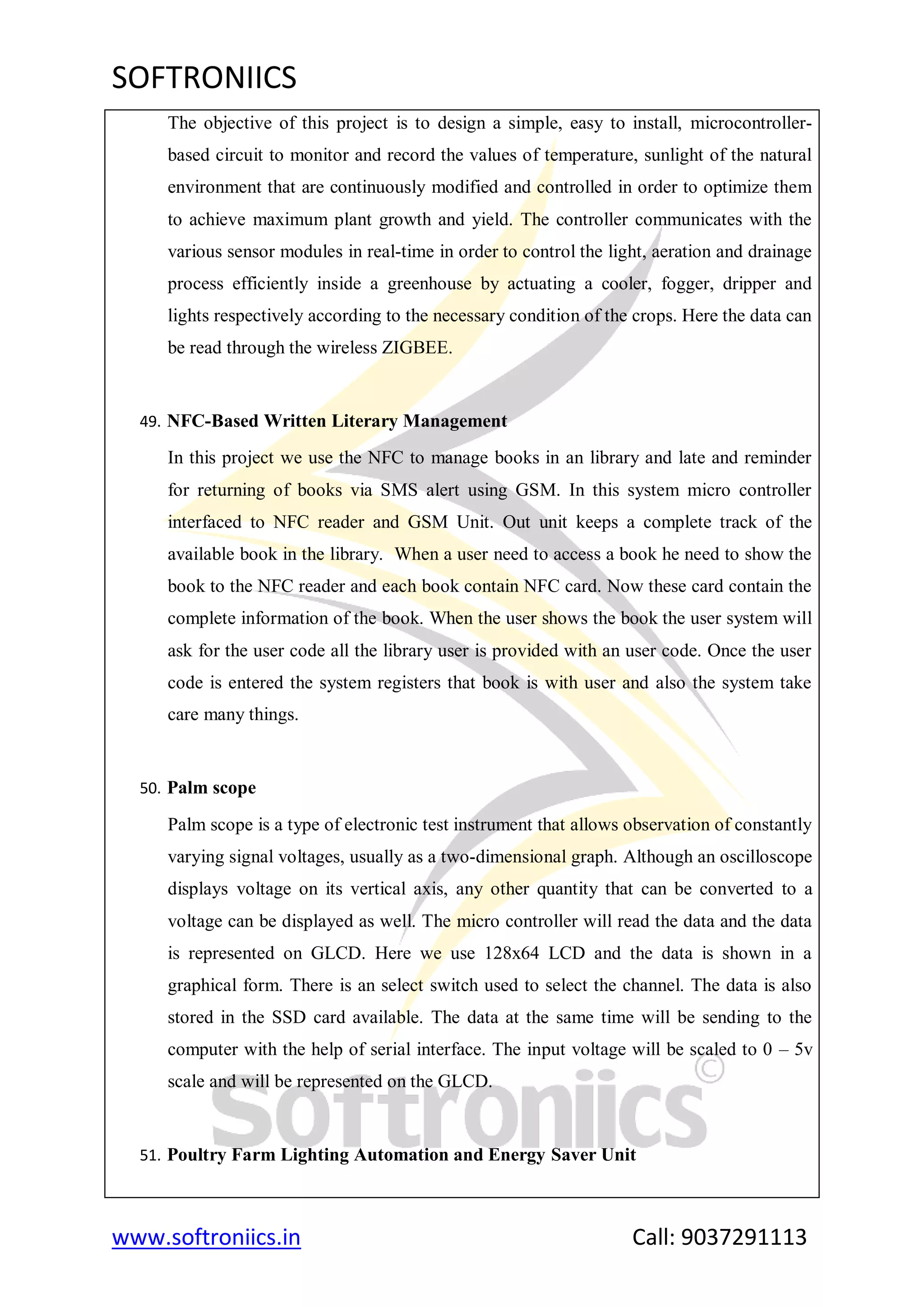 SOFTRONIICS
www.softroniics.in Call: 9037291113
The objective of this project is to design a simple, easy to install, microcontroller-
based circuit to monitor and record the values of temperature, sunlight of the natural
environment that are continuously modified and controlled in order to optimize them
to achieve maximum plant growth and yield. The controller communicates with the
various sensor modules in real-time in order to control the light, aeration and drainage
process efficiently inside a greenhouse by actuating a cooler, fogger, dripper and
lights respectively according to the necessary condition of the crops. Here the data can
be read through the wireless ZIGBEE.
49. NFC-Based Written Literary Management
In this project we use the NFC to manage books in an library and late and reminder
for returning of books via SMS alert using GSM. In this system micro controller
interfaced to NFC reader and GSM Unit. Out unit keeps a complete track of the
available book in the library. When a user need to access a book he need to show the
book to the NFC reader and each book contain NFC card. Now these card contain the
complete information of the book. When the user shows the book the user system will
ask for the user code all the library user is provided with an user code. Once the user
code is entered the system registers that book is with user and also the system take
care many things.
50. Palm scope
Palm scope is a type of electronic test instrument that allows observation of constantly
varying signal voltages, usually as a two-dimensional graph. Although an oscilloscope
displays voltage on its vertical axis, any other quantity that can be converted to a
voltage can be displayed as well. The micro controller will read the data and the data
is represented on GLCD. Here we use 128x64 LCD and the data is shown in a
graphical form. There is an select switch used to select the channel. The data is also
stored in the SSD card available. The data at the same time will be sending to the
computer with the help of serial interface. The input voltage will be scaled to 0 – 5v
scale and will be represented on the GLCD.
51. Poultry Farm Lighting Automation and Energy Saver Unit
 
