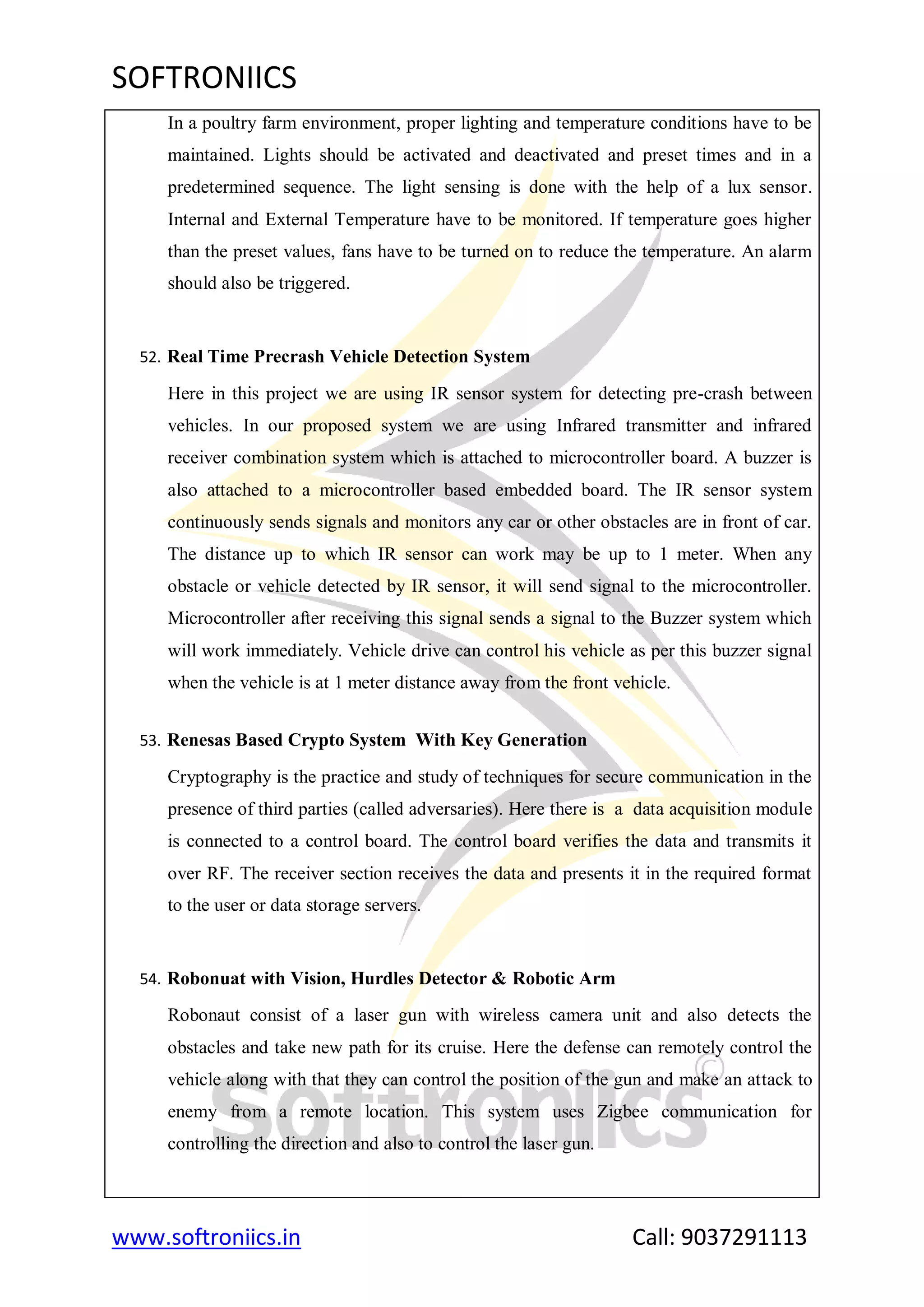 SOFTRONIICS
www.softroniics.in Call: 9037291113
In a poultry farm environment, proper lighting and temperature conditions have to be
maintained. Lights should be activated and deactivated and preset times and in a
predetermined sequence. The light sensing is done with the help of a lux sensor.
Internal and External Temperature have to be monitored. If temperature goes higher
than the preset values, fans have to be turned on to reduce the temperature. An alarm
should also be triggered.
52. Real Time Precrash Vehicle Detection System
Here in this project we are using IR sensor system for detecting pre-crash between
vehicles. In our proposed system we are using Infrared transmitter and infrared
receiver combination system which is attached to microcontroller board. A buzzer is
also attached to a microcontroller based embedded board. The IR sensor system
continuously sends signals and monitors any car or other obstacles are in front of car.
The distance up to which IR sensor can work may be up to 1 meter. When any
obstacle or vehicle detected by IR sensor, it will send signal to the microcontroller.
Microcontroller after receiving this signal sends a signal to the Buzzer system which
will work immediately. Vehicle drive can control his vehicle as per this buzzer signal
when the vehicle is at 1 meter distance away from the front vehicle.
53. Renesas Based Crypto System With Key Generation
Cryptography is the practice and study of techniques for secure communication in the
presence of third parties (called adversaries). Here there is a data acquisition module
is connected to a control board. The control board verifies the data and transmits it
over RF. The receiver section receives the data and presents it in the required format
to the user or data storage servers.
54. Robonuat with Vision, Hurdles Detector & Robotic Arm
Robonaut consist of a laser gun with wireless camera unit and also detects the
obstacles and take new path for its cruise. Here the defense can remotely control the
vehicle along with that they can control the position of the gun and make an attack to
enemy from a remote location. This system uses Zigbee communication for
controlling the direction and also to control the laser gun.
 