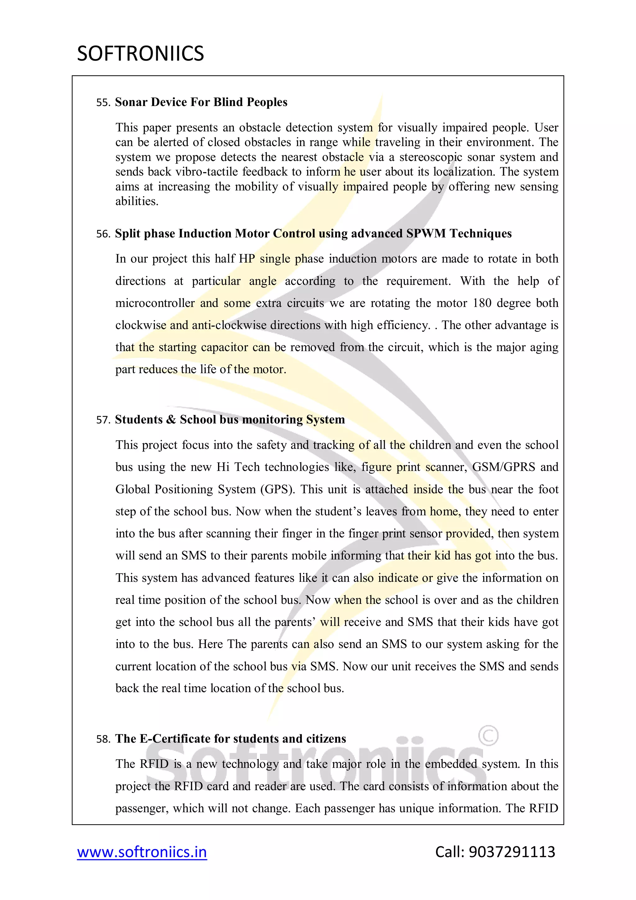 SOFTRONIICS
www.softroniics.in Call: 9037291113
55. Sonar Device For Blind Peoples
This paper presents an obstacle detection system for visually impaired people. User
can be alerted of closed obstacles in range while traveling in their environment. The
system we propose detects the nearest obstacle via a stereoscopic sonar system and
sends back vibro-tactile feedback to inform he user about its localization. The system
aims at increasing the mobility of visually impaired people by offering new sensing
abilities.
56. Split phase Induction Motor Control using advanced SPWM Techniques
In our project this half HP single phase induction motors are made to rotate in both
directions at particular angle according to the requirement. With the help of
microcontroller and some extra circuits we are rotating the motor 180 degree both
clockwise and anti-clockwise directions with high efficiency. . The other advantage is
that the starting capacitor can be removed from the circuit, which is the major aging
part reduces the life of the motor.
57. Students & School bus monitoring System
This project focus into the safety and tracking of all the children and even the school
bus using the new Hi Tech technologies like, figure print scanner, GSM/GPRS and
Global Positioning System (GPS). This unit is attached inside the bus near the foot
step of the school bus. Now when the student‟s leaves from home, they need to enter
into the bus after scanning their finger in the finger print sensor provided, then system
will send an SMS to their parents mobile informing that their kid has got into the bus.
This system has advanced features like it can also indicate or give the information on
real time position of the school bus. Now when the school is over and as the children
get into the school bus all the parents‟ will receive and SMS that their kids have got
into to the bus. Here The parents can also send an SMS to our system asking for the
current location of the school bus via SMS. Now our unit receives the SMS and sends
back the real time location of the school bus.
58. The E-Certificate for students and citizens
The RFID is a new technology and take major role in the embedded system. In this
project the RFID card and reader are used. The card consists of information about the
passenger, which will not change. Each passenger has unique information. The RFID
 