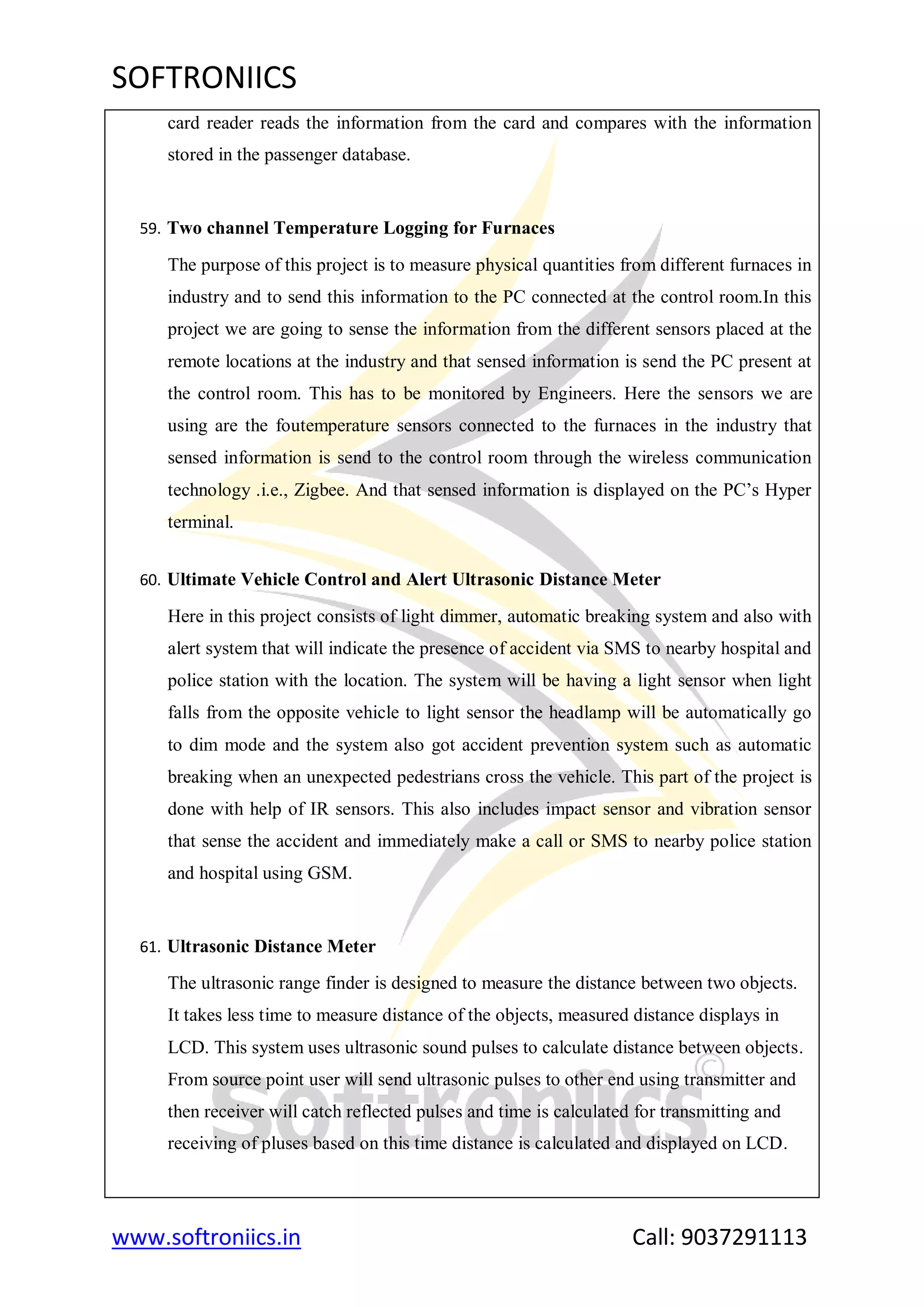 SOFTRONIICS
www.softroniics.in Call: 9037291113
card reader reads the information from the card and compares with the information
stored in the passenger database.
59. Two channel Temperature Logging for Furnaces
The purpose of this project is to measure physical quantities from different furnaces in
industry and to send this information to the PC connected at the control room.In this
project we are going to sense the information from the different sensors placed at the
remote locations at the industry and that sensed information is send the PC present at
the control room. This has to be monitored by Engineers. Here the sensors we are
using are the foutemperature sensors connected to the furnaces in the industry that
sensed information is send to the control room through the wireless communication
technology .i.e., Zigbee. And that sensed information is displayed on the PC‟s Hyper
terminal.
60. Ultimate Vehicle Control and Alert Ultrasonic Distance Meter
Here in this project consists of light dimmer, automatic breaking system and also with
alert system that will indicate the presence of accident via SMS to nearby hospital and
police station with the location. The system will be having a light sensor when light
falls from the opposite vehicle to light sensor the headlamp will be automatically go
to dim mode and the system also got accident prevention system such as automatic
breaking when an unexpected pedestrians cross the vehicle. This part of the project is
done with help of IR sensors. This also includes impact sensor and vibration sensor
that sense the accident and immediately make a call or SMS to nearby police station
and hospital using GSM.
61. Ultrasonic Distance Meter
The ultrasonic range finder is designed to measure the distance between two objects.
It takes less time to measure distance of the objects, measured distance displays in
LCD. This system uses ultrasonic sound pulses to calculate distance between objects.
From source point user will send ultrasonic pulses to other end using transmitter and
then receiver will catch reflected pulses and time is calculated for transmitting and
receiving of pluses based on this time distance is calculated and displayed on LCD.
 