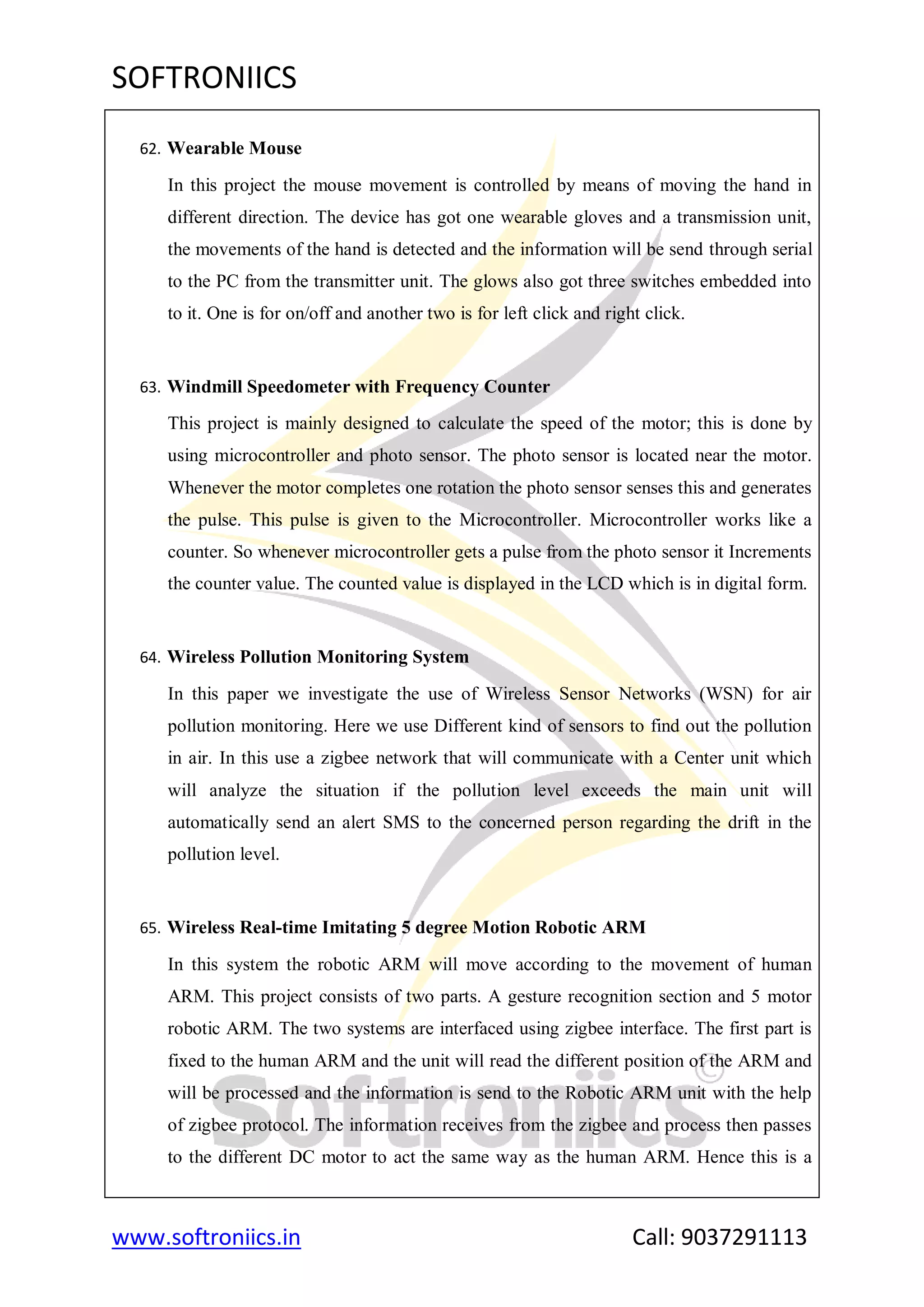 SOFTRONIICS
www.softroniics.in Call: 9037291113
62. Wearable Mouse
In this project the mouse movement is controlled by means of moving the hand in
different direction. The device has got one wearable gloves and a transmission unit,
the movements of the hand is detected and the information will be send through serial
to the PC from the transmitter unit. The glows also got three switches embedded into
to it. One is for on/off and another two is for left click and right click.
63. Windmill Speedometer with Frequency Counter
This project is mainly designed to calculate the speed of the motor; this is done by
using microcontroller and photo sensor. The photo sensor is located near the motor.
Whenever the motor completes one rotation the photo sensor senses this and generates
the pulse. This pulse is given to the Microcontroller. Microcontroller works like a
counter. So whenever microcontroller gets a pulse from the photo sensor it Increments
the counter value. The counted value is displayed in the LCD which is in digital form.
64. Wireless Pollution Monitoring System
In this paper we investigate the use of Wireless Sensor Networks (WSN) for air
pollution monitoring. Here we use Different kind of sensors to find out the pollution
in air. In this use a zigbee network that will communicate with a Center unit which
will analyze the situation if the pollution level exceeds the main unit will
automatically send an alert SMS to the concerned person regarding the drift in the
pollution level.
65. Wireless Real-time Imitating 5 degree Motion Robotic ARM
In this system the robotic ARM will move according to the movement of human
ARM. This project consists of two parts. A gesture recognition section and 5 motor
robotic ARM. The two systems are interfaced using zigbee interface. The first part is
fixed to the human ARM and the unit will read the different position of the ARM and
will be processed and the information is send to the Robotic ARM unit with the help
of zigbee protocol. The information receives from the zigbee and process then passes
to the different DC motor to act the same way as the human ARM. Hence this is a
 
