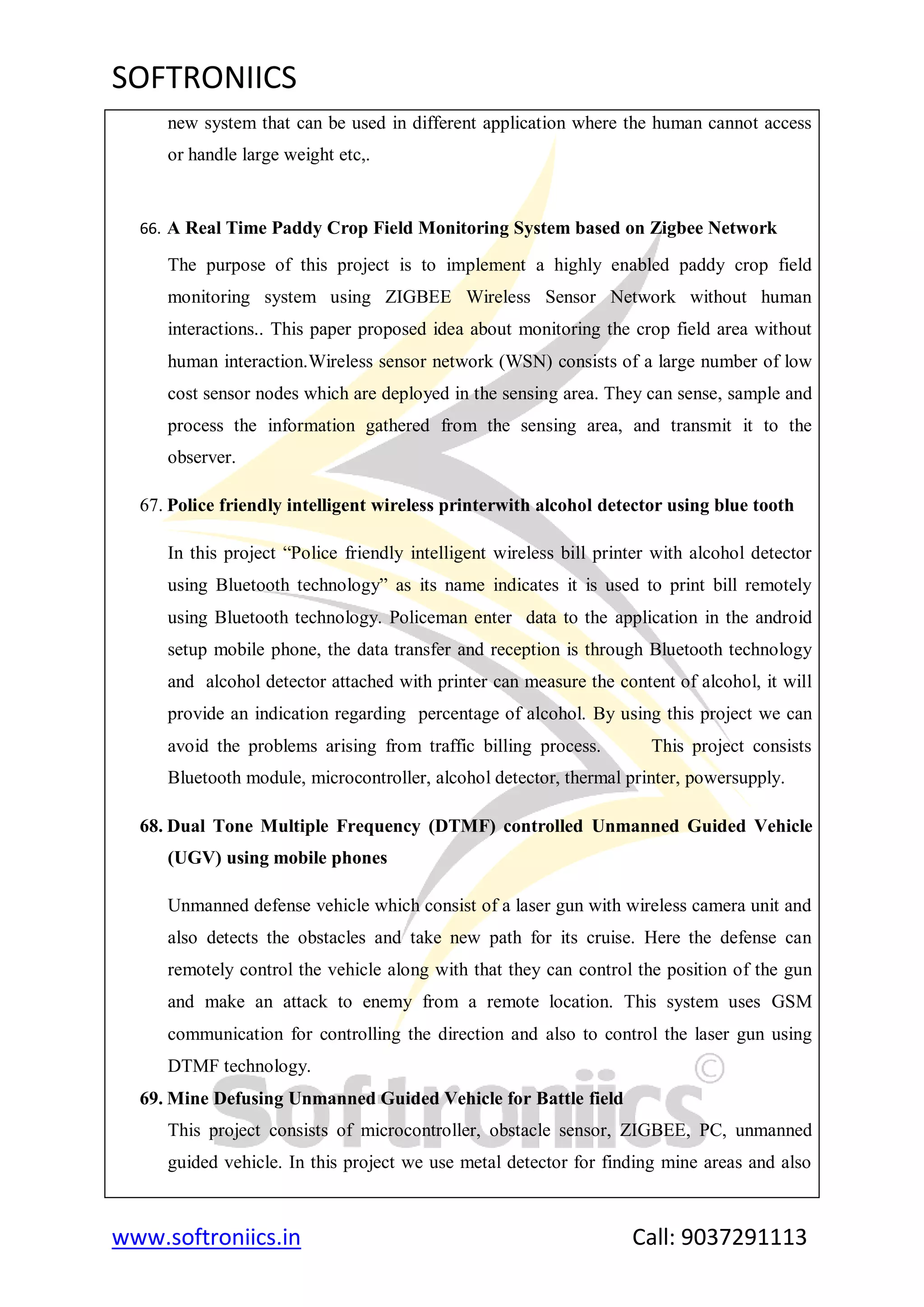 SOFTRONIICS
www.softroniics.in Call: 9037291113
new system that can be used in different application where the human cannot access
or handle large weight etc,.
66. A Real Time Paddy Crop Field Monitoring System based on Zigbee Network
The purpose of this project is to implement a highly enabled paddy crop field
monitoring system using ZIGBEE Wireless Sensor Network without human
interactions.. This paper proposed idea about monitoring the crop field area without
human interaction.Wireless sensor network (WSN) consists of a large number of low
cost sensor nodes which are deployed in the sensing area. They can sense, sample and
process the information gathered from the sensing area, and transmit it to the
observer.
67. Police friendly intelligent wireless printerwith alcohol detector using blue tooth
In this project “Police friendly intelligent wireless bill printer with alcohol detector
using Bluetooth technology” as its name indicates it is used to print bill remotely
using Bluetooth technology. Policeman enter data to the application in the android
setup mobile phone, the data transfer and reception is through Bluetooth technology
and alcohol detector attached with printer can measure the content of alcohol, it will
provide an indication regarding percentage of alcohol. By using this project we can
avoid the problems arising from traffic billing process. This project consists
Bluetooth module, microcontroller, alcohol detector, thermal printer, powersupply.
68. Dual Tone Multiple Frequency (DTMF) controlled Unmanned Guided Vehicle
(UGV) using mobile phones
Unmanned defense vehicle which consist of a laser gun with wireless camera unit and
also detects the obstacles and take new path for its cruise. Here the defense can
remotely control the vehicle along with that they can control the position of the gun
and make an attack to enemy from a remote location. This system uses GSM
communication for controlling the direction and also to control the laser gun using
DTMF technology.
69. Mine Defusing Unmanned Guided Vehicle for Battle field
This project consists of microcontroller, obstacle sensor, ZIGBEE, PC, unmanned
guided vehicle. In this project we use metal detector for finding mine areas and also
 